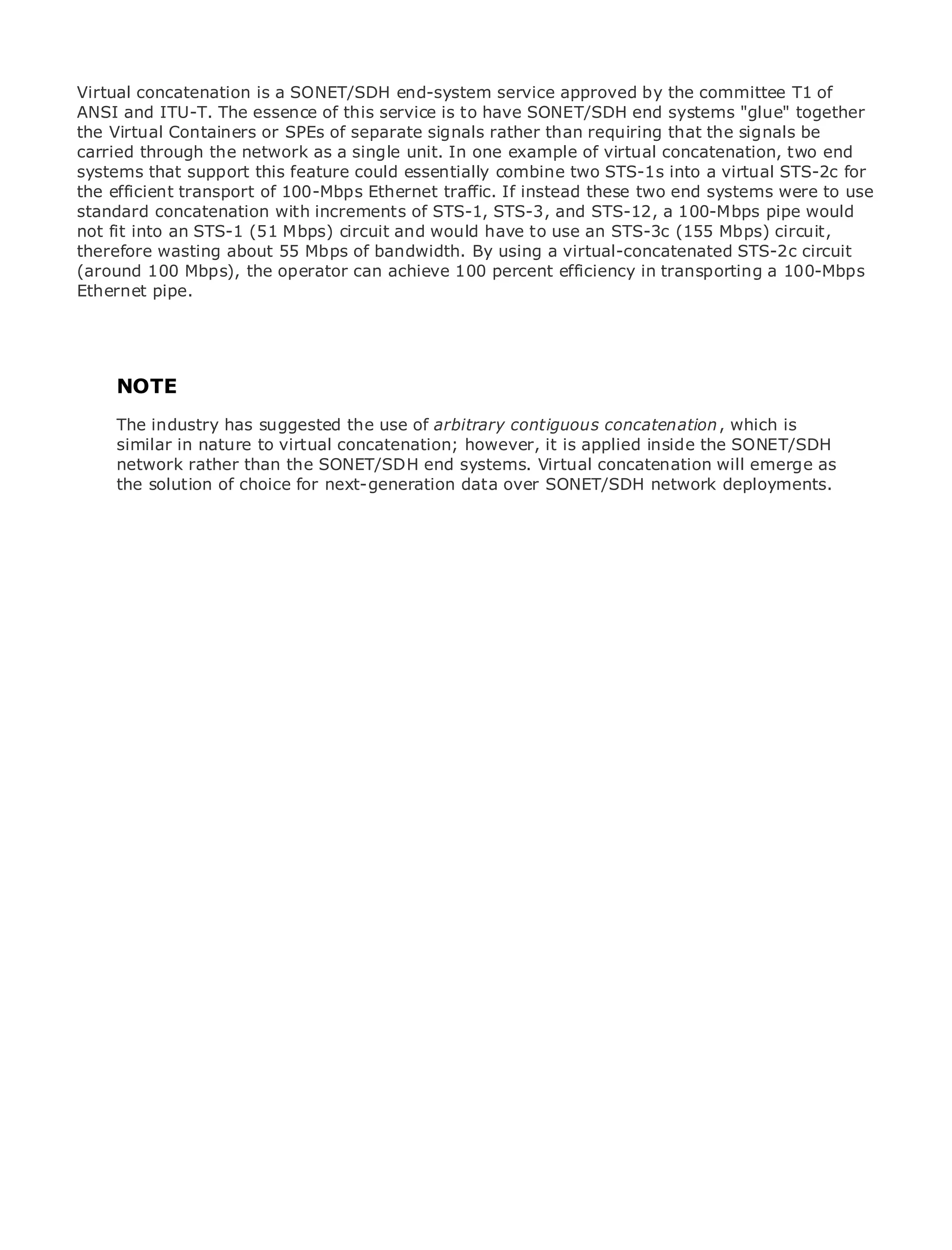 Virtual concatenation is a SONET/SDH end-system service approved by the committee T1 of
ANSI and ITU-T. The essence of this service is to have SONET/SDH end systems "glue" together
the Virtual Containers or SPEs of separate signals rather than requiring that the signals be
carried through the network as a single unit. In one example of virtual concatenation, two end
systems that support this feature could essentially combine two STS-1s into a virtual STS-2c for
the efficient transport of 100-Mbps Ethernet traffic. If instead these two end systems were to use
standard concatenation with increments of STS-1, STS-3, and STS-12, a 100-Mbps pipe would
•              Table of Contents
not fit into an STS-1 (51 Mbps) circuit and would have to use an STS-3c (155 Mbps) circuit,
•              Index
therefore wasting about 55 Mbps of bandwidth. By using a virtual-concatenated STS-2c circuit
Metro Ethernet
(around 100 Mbps), the operator can achieve 100 percent efficiency in transporting a 100-Mbps
BySam Halabi
Ethernet pipe.

   Publisher: Cisco Press
   Pub Date: October 01, 2003
      ISBN: 1-58705-096-X
     NOTE
      Pages: 240
    The industry has suggested the use of arbitrary contiguous concatenation, which is
    similar in nature to virtual concatenation; however, it is applied inside the SONET/SDH
    network rather than the SONET/SDH end systems. Virtual concatenation will emerge as
    the solution of choice for next-generation data over SONET/SDH network deployments.
The definitive guide to Enterprise and Carrier Metro Ethernet applications.


     Discover the latest developments in metro networking, Ethernet, and MPLS services and
     what they can do for your organization

     Learn from the easy-to-read format that enables networking professionals of all levels to
     understand the concepts

     Gain from the experience of industry innovator and best-selling Cisco Press author, Sam
     Halabi, author of Internet Routing Architectures

Metro networks will emerge as the next area of growth for the networking industry and will
represent a major shift in how data services are offered to businesses and residential customers.
The metro has always been a challenging environment for delivering data services because it has
been built to handle the stringent reliability and availability needs for voice. Carriers will have to
go through fundamental shifts to equip the metro for next-generation data services demanded
by enterprise customers and consumers. This is not only a technology shift, but also a shift in the
operational and business model that will allow the incumbent carriers to transform the metro to
offer enhanced data services.

Metro Ethernet from Cisco Press looks at the deployment of metro data services from a holistic
view. It describes the current metro, which is based on TDM technology, and discusses the
drivers and challenges carriers will face in transforming the metro to address data services.

Metro Ethernet discusses the adoption of metro Ethernet services and how that has led carriers
to the delivery of metro data services. With a changing mix of transport technologies, the book
then examines current and emerging trends, and delves into the role of virtual private networks
(VPN), virtual private local area networks (VLAN), virtual private LAN services (VPLS), traffic
engineering, and MPLS and Generalized MPLS (GMPLS).
 