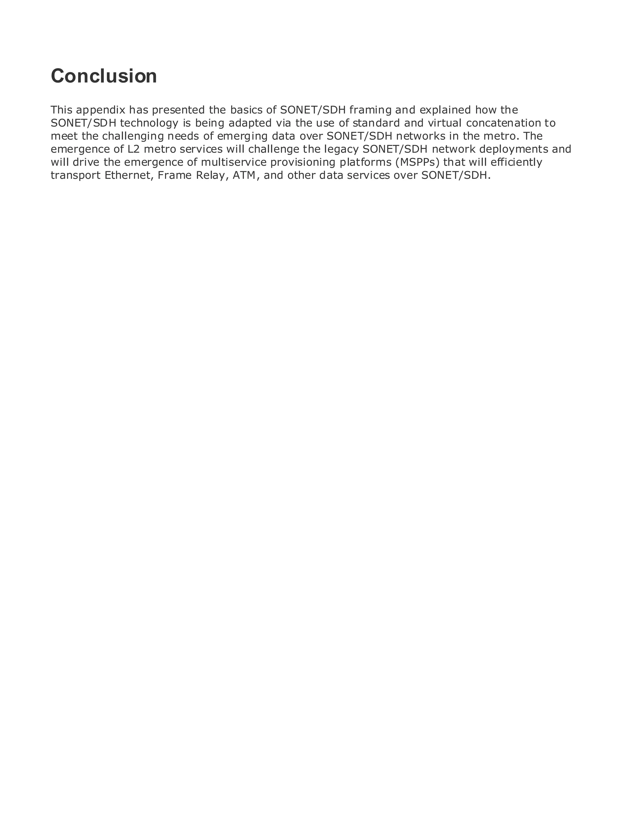 Conclusion
This appendix has presented the basics of SONET/SDH framing and explained how the
SONET/SDH technology is being adapted via the use of standard and virtual concatenation to
meet the challenging needs of emerging data over SONET/SDH networks in the metro. The
•              Table of Contents
emergence of L2 metro services will challenge the legacy SONET/SDH network deployments and
•
will drive theIndex
                emergence of multiservice provisioning platforms (MSPPs) that will efficiently
Metro Ethernet
transport Ethernet, Frame Relay, ATM, and other data services over SONET/SDH.
BySam Halabi


   Publisher: Cisco Press
   Pub Date: October 01, 2003
       ISBN: 1-58705-096-X
      Pages: 240




The definitive guide to Enterprise and Carrier Metro Ethernet applications.


     Discover the latest developments in metro networking, Ethernet, and MPLS services and
     what they can do for your organization

     Learn from the easy-to-read format that enables networking professionals of all levels to
     understand the concepts

     Gain from the experience of industry innovator and best-selling Cisco Press author, Sam
     Halabi, author of Internet Routing Architectures

Metro networks will emerge as the next area of growth for the networking industry and will
represent a major shift in how data services are offered to businesses and residential customers.
The metro has always been a challenging environment for delivering data services because it has
been built to handle the stringent reliability and availability needs for voice. Carriers will have to
go through fundamental shifts to equip the metro for next-generation data services demanded
by enterprise customers and consumers. This is not only a technology shift, but also a shift in the
operational and business model that will allow the incumbent carriers to transform the metro to
offer enhanced data services.

Metro Ethernet from Cisco Press looks at the deployment of metro data services from a holistic
view. It describes the current metro, which is based on TDM technology, and discusses the
drivers and challenges carriers will face in transforming the metro to address data services.

Metro Ethernet discusses the adoption of metro Ethernet services and how that has led carriers
to the delivery of metro data services. With a changing mix of transport technologies, the book
then examines current and emerging trends, and delves into the role of virtual private networks
(VPN), virtual private local area networks (VLAN), virtual private LAN services (VPLS), traffic
engineering, and MPLS and Generalized MPLS (GMPLS).
 