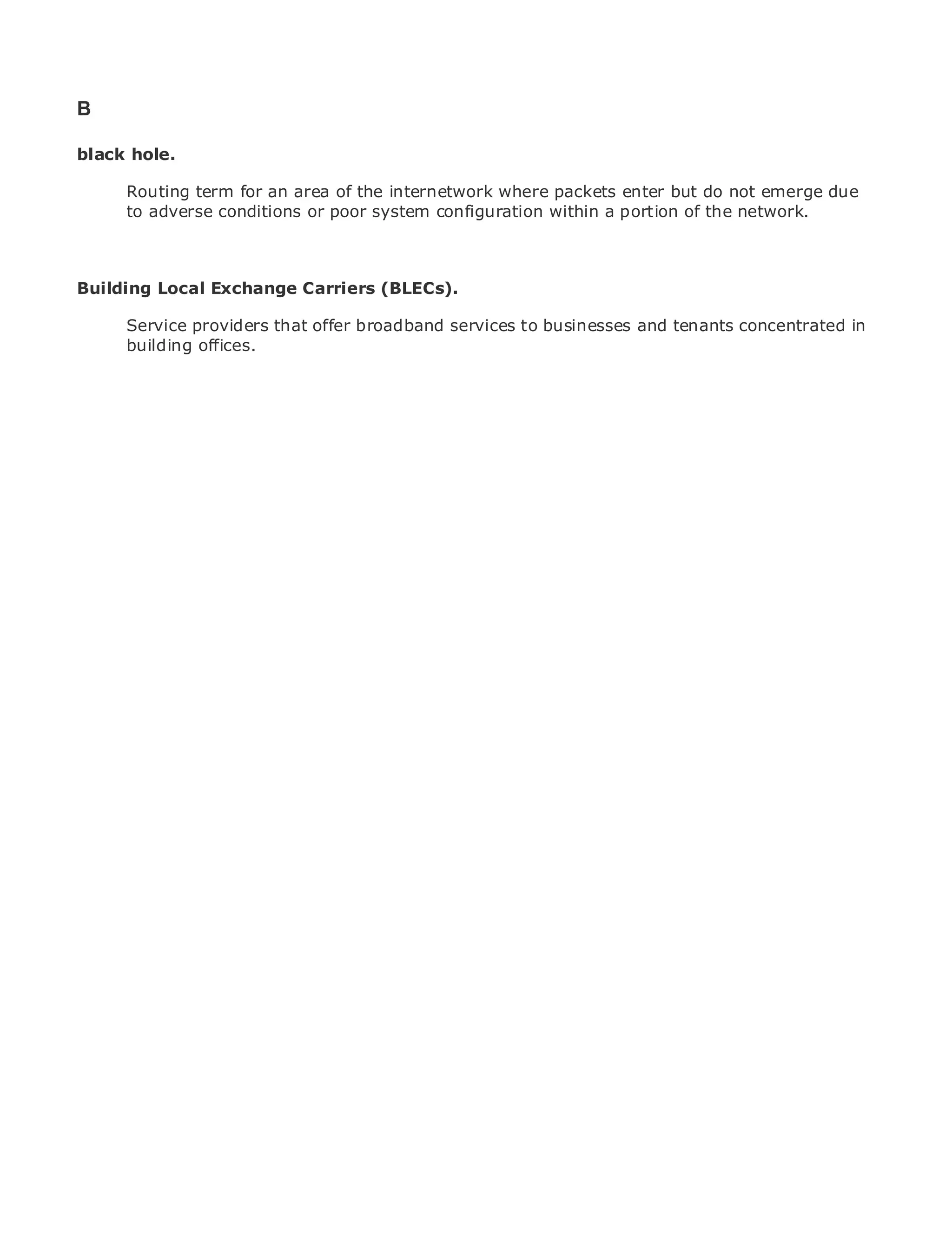 B

black hole.

       Routing term for an area of the internetwork where packets enter but do not emerge due
       to adverse conditions or poor system configuration within a portion of the network.
•                Table of Contents
•                Index
Metro Ethernet

Building Local Exchange Carriers (BLECs).
BySam Halabi

       Service providers that offer broadband services to businesses and tenants concentrated in
    Publisher: Cisco Press
       building offices.
    Pub Date: October 01, 2003
        ISBN: 1-58705-096-X
       Pages: 240




The definitive guide to Enterprise and Carrier Metro Ethernet applications.


      Discover the latest developments in metro networking, Ethernet, and MPLS services and
      what they can do for your organization

      Learn from the easy-to-read format that enables networking professionals of all levels to
      understand the concepts

      Gain from the experience of industry innovator and best-selling Cisco Press author, Sam
      Halabi, author of Internet Routing Architectures

Metro networks will emerge as the next area of growth for the networking industry and will
represent a major shift in how data services are offered to businesses and residential customers.
The metro has always been a challenging environment for delivering data services because it has
been built to handle the stringent reliability and availability needs for voice. Carriers will have to
go through fundamental shifts to equip the metro for next-generation data services demanded
by enterprise customers and consumers. This is not only a technology shift, but also a shift in the
operational and business model that will allow the incumbent carriers to transform the metro to
offer enhanced data services.

Metro Ethernet from Cisco Press looks at the deployment of metro data services from a holistic
view. It describes the current metro, which is based on TDM technology, and discusses the
drivers and challenges carriers will face in transforming the metro to address data services.

Metro Ethernet discusses the adoption of metro Ethernet services and how that has led carriers
to the delivery of metro data services. With a changing mix of transport technologies, the book
then examines current and emerging trends, and delves into the role of virtual private networks
(VPN), virtual private local area networks (VLAN), virtual private LAN services (VPLS), traffic
engineering, and MPLS and Generalized MPLS (GMPLS).
 