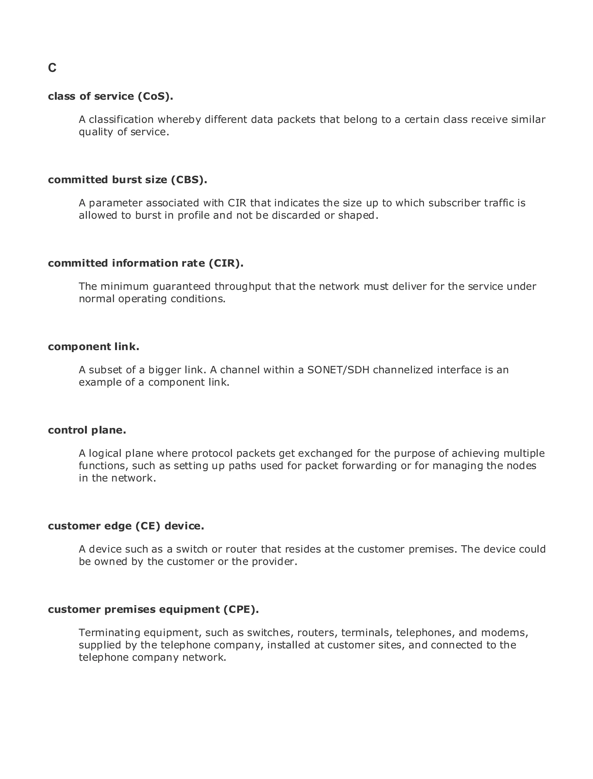 C

class of service (CoS).

       A classification whereby different data packets that belong to a certain class receive similar
       quality of service.
•                Table of Contents
•                Index
Metro Ethernet

committed
BySam Halabi burst size (CBS).

       A parameter associated with CIR that indicates the size up to which subscriber traffic is
    Publisher: Cisco Press
       allowed to burst in profile and not be discarded or shaped.
    Pub Date: October 01, 2003
        ISBN: 1-58705-096-X
       Pages: 240
committed information rate (CIR).

       The minimum guaranteed throughput that the network must deliver for the service under
       normal operating conditions.
The definitive guide to Enterprise and Carrier Metro Ethernet applications.


component link. latest developments in metro networking, Ethernet, and MPLS services and
    Discover the
    what they can do for your organization
     A subset of a bigger link. A channel within a SONET/SDH channelized interface is an
     example of a component link.
    Learn from the easy-to-read format that enables networking professionals of all levels to
      understand the concepts

     Gain from the experience of industry innovator and best-selling Cisco Press author, Sam
control plane.
     Halabi, author of Internet Routing Architectures

Metro A logical plane where protocol packets get exchanged fornetworking industry and will
        networks will emerge as the next area of growth for the the purpose of achieving multiple
represent a major shift in how data services are offered to businesses and managing customers.
       functions, such as setting up paths used for packet forwarding or for residential the nodes
       in the network.
The metro has always been a challenging environment for delivering data services because it has
been built to handle the stringent reliability and availability needs for voice. Carriers will have to
go through fundamental shifts to equip the metro for next-generation data services demanded
by enterprise customers and consumers. This is not only a technology shift, but also a shift in the
customer edgebusiness model that will allow the incumbent carriers to transform the metro to
operational and (CE) device.
offer enhanced data services.
       A device such as a switch or router that resides at the customer premises. The device could
Metro be ownedfrom Cisco Press looks at the deployment of metro data services from a holistic
       Ethernet by the customer or the provider.
view. It describes the current metro, which is based on TDM technology, and discusses the
drivers and challenges carriers will face in transforming the metro to address data services.
customer premises equipment (CPE). metro Ethernet services and how that has led carriers
Metro Ethernet discusses the adoption of
to the delivery of metro data services. With a changing mix of transport technologies, the book
      Terminating equipment, such as switches, routers, terminals, telephones, and modems,
then examines current and emerging trends, and delves into the role of virtual private networks
      supplied by the telephone company, installed at customer sites, and connected to the
(VPN), virtual private local area networks (VLAN), virtual private LAN services (VPLS), traffic
      telephone company network.
engineering, and MPLS and Generalized MPLS (GMPLS).
 