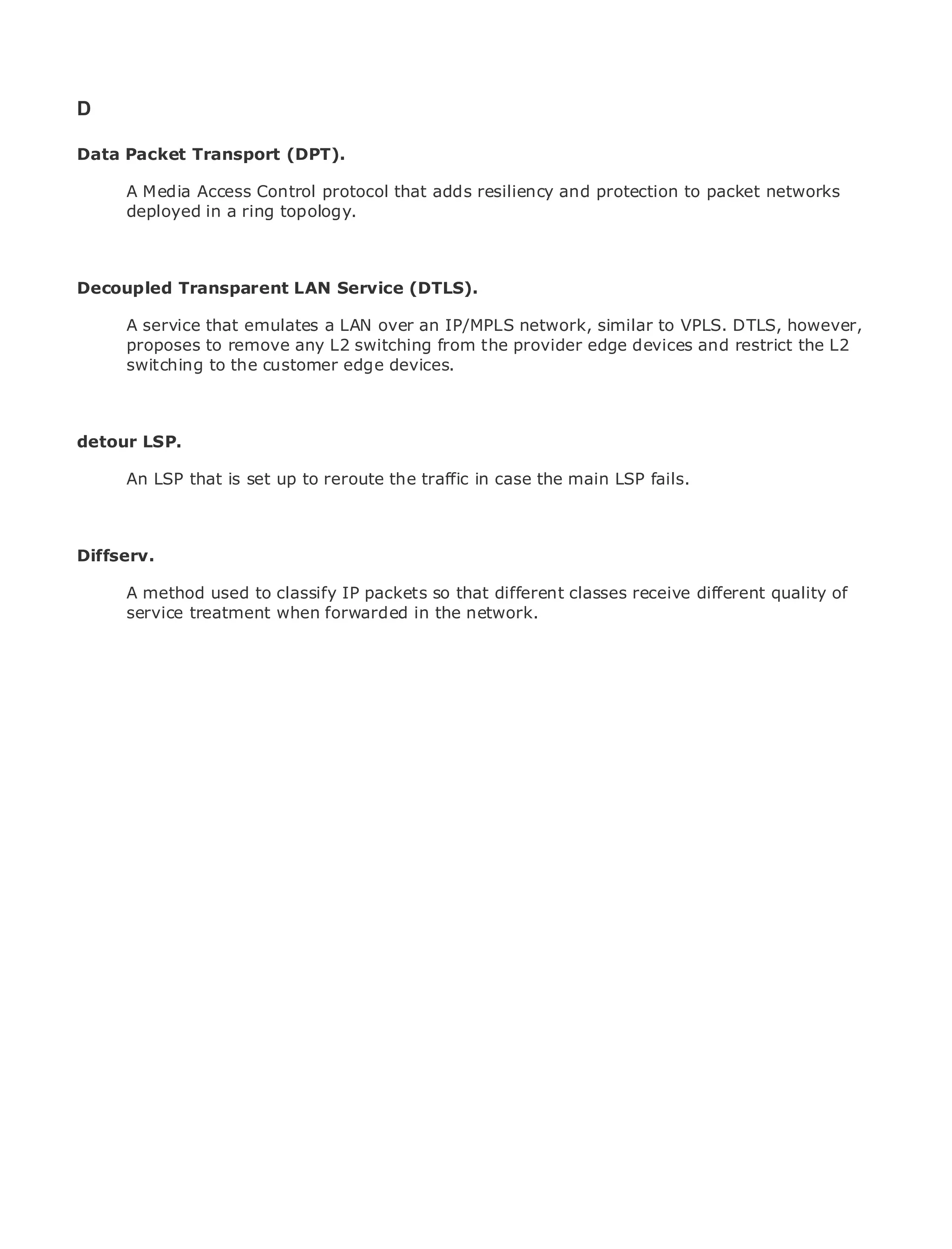 D

Data Packet Transport (DPT).

       A Media Access Control protocol that adds resiliency and protection to packet networks
       deployed in a ring topology.
•                Table of Contents
•                Index
Metro Ethernet

Decoupled
BySam Halabi Transparent LAN Service (DTLS).

       A service that emulates a LAN over an IP/MPLS network, similar to VPLS. DTLS, however,
    Publisher: Cisco Press
       proposes to remove any L2 switching from the provider edge devices and restrict the L2
    Pub Date: October 01, 2003
       switching to the customer edge devices.
        ISBN: 1-58705-096-X
       Pages: 240


detour LSP.

       An LSP that is set up to reroute the traffic in case the main LSP fails.
The definitive guide to Enterprise and Carrier Metro Ethernet applications.


Diffserv.
     Discover the latest developments in metro networking, Ethernet, and MPLS services and
     what they can do for your organization
      A method used to classify IP packets so that different classes receive different quality of
     Learn from the easy-to-read format in the network.
      service treatment when forwarded that enables networking professionals of all levels to
      understand the concepts

      Gain from the experience of industry innovator and best-selling Cisco Press author, Sam
      Halabi, author of Internet Routing Architectures

Metro networks will emerge as the next area of growth for the networking industry and will
represent a major shift in how data services are offered to businesses and residential customers.
The metro has always been a challenging environment for delivering data services because it has
been built to handle the stringent reliability and availability needs for voice. Carriers will have to
go through fundamental shifts to equip the metro for next-generation data services demanded
by enterprise customers and consumers. This is not only a technology shift, but also a shift in the
operational and business model that will allow the incumbent carriers to transform the metro to
offer enhanced data services.

Metro Ethernet from Cisco Press looks at the deployment of metro data services from a holistic
view. It describes the current metro, which is based on TDM technology, and discusses the
drivers and challenges carriers will face in transforming the metro to address data services.

Metro Ethernet discusses the adoption of metro Ethernet services and how that has led carriers
to the delivery of metro data services. With a changing mix of transport technologies, the book
then examines current and emerging trends, and delves into the role of virtual private networks
(VPN), virtual private local area networks (VLAN), virtual private LAN services (VPLS), traffic
engineering, and MPLS and Generalized MPLS (GMPLS).
 