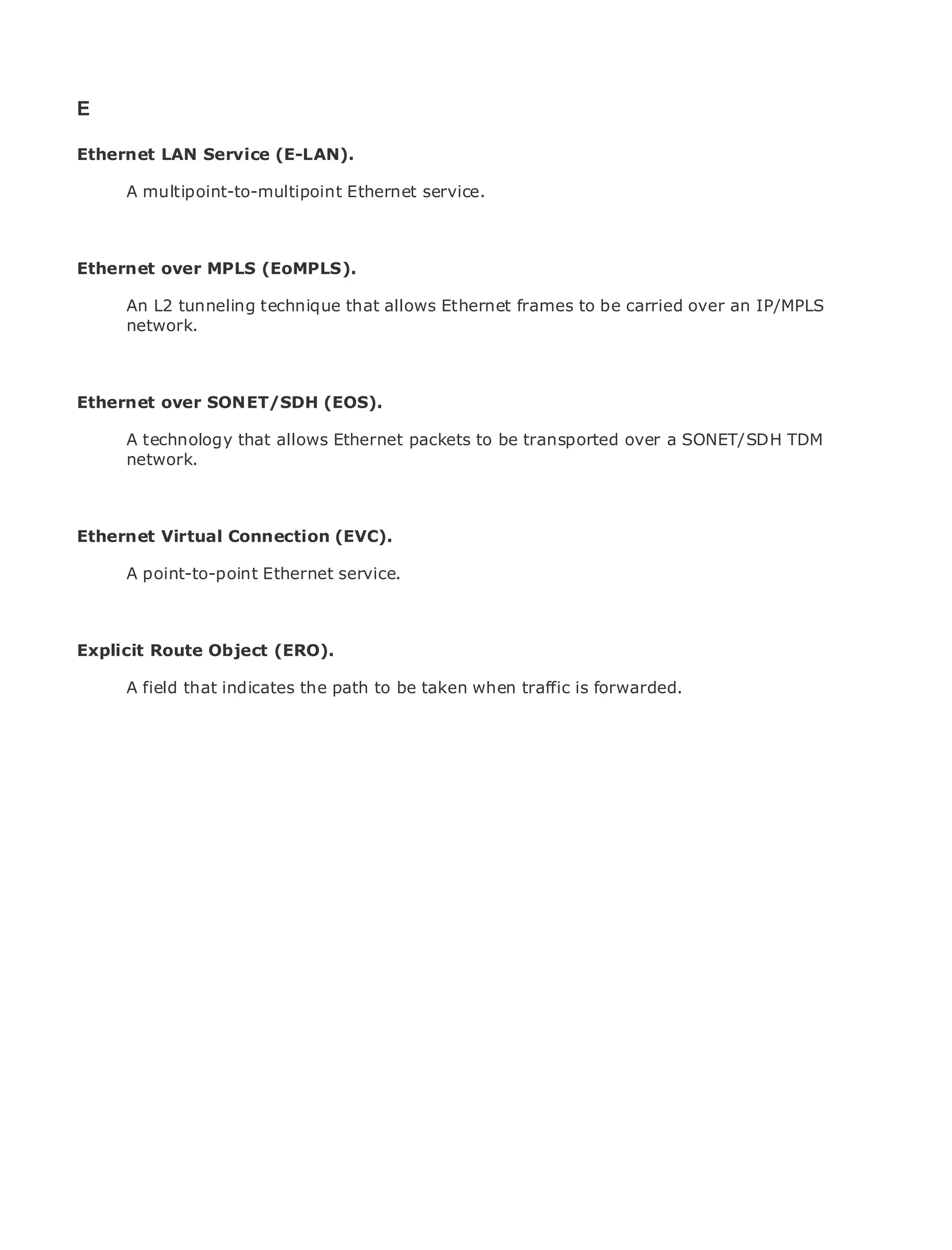 E

Ethernet LAN Service (E-LAN).

       A multipoint-to-multipoint Ethernet service.
•              Table of Contents
•              Index
Metro Ethernet
Ethernet over      MPLS (EoMPLS).
BySam Halabi
       An L2 tunneling technique that allows Ethernet frames to be carried over an IP/MPLS
       network.
    Publisher: Cisco Press
    Pub Date: October 01, 2003
       ISBN: 1-58705-096-X

Ethernet over SONET/SDH (EOS).
     Pages: 240


       A technology that allows Ethernet packets to be transported over a SONET/SDH TDM
       network.

The definitive guide to Enterprise and Carrier Metro Ethernet applications.
Ethernet Virtual Connection (EVC).
      Discover the latest developments in metro networking, Ethernet, and MPLS services and
      what they can do Ethernet organization
      A point-to-point for your service.

     Learn from the easy-to-read format that enables networking professionals of all levels to
     understand the concepts
Explicit Route Object (ERO).
      Gain from the experience of industry innovator and best-selling Cisco Press author, Sam
      Halabi, author of Internet path to be taken when traffic is forwarded.
       A field that indicates the Routing Architectures

Metro networks will emerge as the next area of growth for the networking industry and will
represent a major shift in how data services are offered to businesses and residential customers.
The metro has always been a challenging environment for delivering data services because it has
been built to handle the stringent reliability and availability needs for voice. Carriers will have to
go through fundamental shifts to equip the metro for next-generation data services demanded
by enterprise customers and consumers. This is not only a technology shift, but also a shift in the
operational and business model that will allow the incumbent carriers to transform the metro to
offer enhanced data services.

Metro Ethernet from Cisco Press looks at the deployment of metro data services from a holistic
view. It describes the current metro, which is based on TDM technology, and discusses the
drivers and challenges carriers will face in transforming the metro to address data services.

Metro Ethernet discusses the adoption of metro Ethernet services and how that has led carriers
to the delivery of metro data services. With a changing mix of transport technologies, the book
then examines current and emerging trends, and delves into the role of virtual private networks
(VPN), virtual private local area networks (VLAN), virtual private LAN services (VPLS), traffic
engineering, and MPLS and Generalized MPLS (GMPLS).
 
