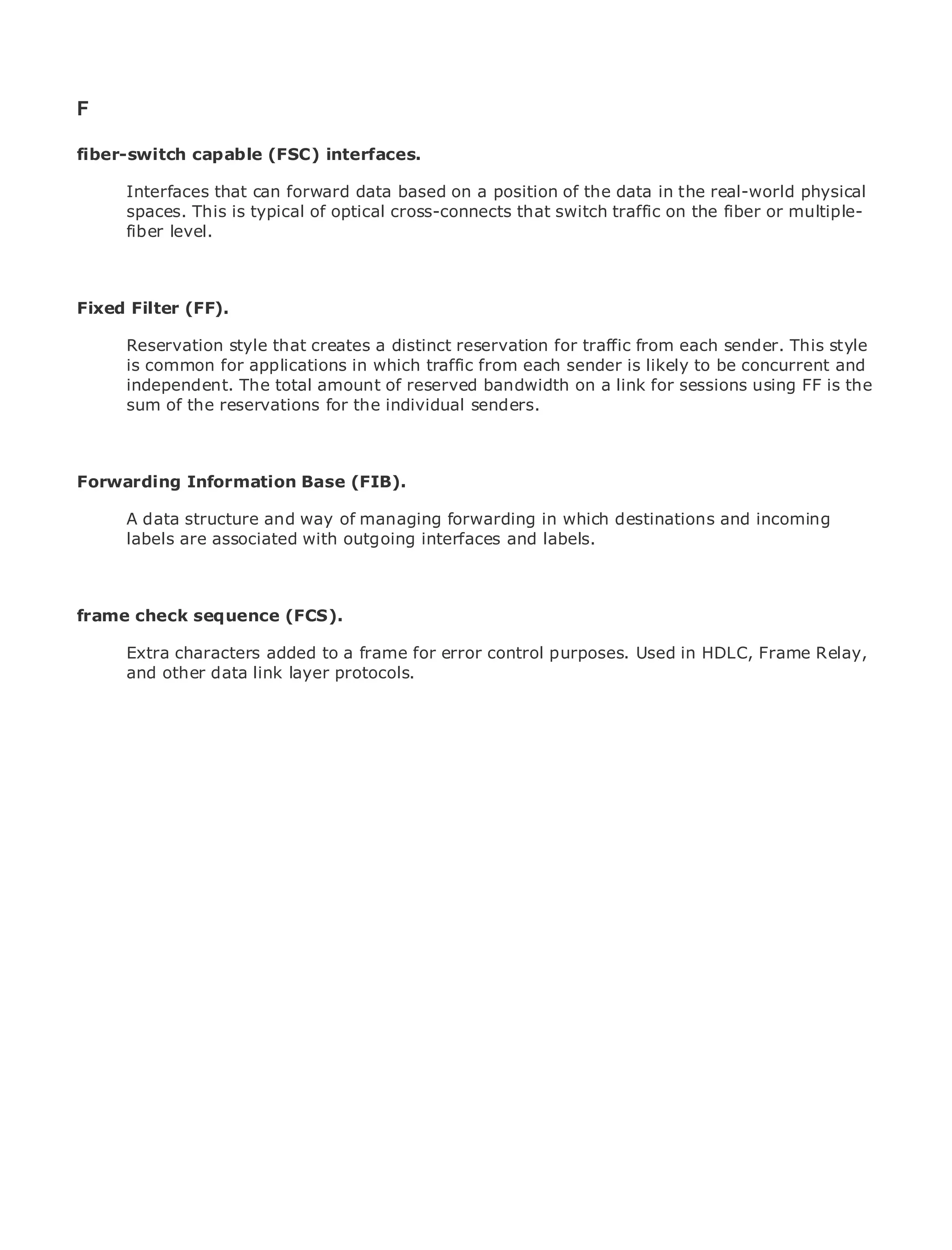 F

fiber-switch capable (FSC) interfaces.

       Interfaces that can forward data based on a position of the data in the real-world physical
       spaces. This is typical of optical cross-connects that switch traffic on the fiber or multiple-
•              Table of Contents
       fiber level.
•                Index
Metro Ethernet

BySam Halabi
Fixed Filter (FF).
    Publisher: Cisco Press
       Reservation style that creates a distinct reservation for traffic from each sender. This style
    Pub Date: October 01, 2003
       is common for applications in which traffic from each sender is likely to be concurrent and
        ISBN: 1-58705-096-X
       independent. The total amount of reserved bandwidth on a link for sessions using FF is the
       Pages:of the reservations for the individual senders.
       sum 240



Forwarding Information Base (FIB).
The definitive guide to Enterprise and Carrier Metro Ethernet applications.
     A data structure and way of managing forwarding in which destinations and incoming
     labels are associated with outgoing interfaces and labels.
     Discover the latest developments in metro networking, Ethernet, and MPLS services and
     what they can do for your organization

frame check sequence (FCS). format that enables networking professionals of all levels to
    Learn from the easy-to-read
    understand the concepts
     Extra characters added to a frame for error control purposes. Used in HDLC, Frame Relay,
    Gain other the experience of industry innovator and best-selling Cisco Press author, Sam
     and from data link layer protocols.
    Halabi, author of Internet Routing Architectures

Metro networks will emerge as the next area of growth for the networking industry and will
represent a major shift in how data services are offered to businesses and residential customers.
The metro has always been a challenging environment for delivering data services because it has
been built to handle the stringent reliability and availability needs for voice. Carriers will have to
go through fundamental shifts to equip the metro for next-generation data services demanded
by enterprise customers and consumers. This is not only a technology shift, but also a shift in the
operational and business model that will allow the incumbent carriers to transform the metro to
offer enhanced data services.

Metro Ethernet from Cisco Press looks at the deployment of metro data services from a holistic
view. It describes the current metro, which is based on TDM technology, and discusses the
drivers and challenges carriers will face in transforming the metro to address data services.

Metro Ethernet discusses the adoption of metro Ethernet services and how that has led carriers
to the delivery of metro data services. With a changing mix of transport technologies, the book
then examines current and emerging trends, and delves into the role of virtual private networks
(VPN), virtual private local area networks (VLAN), virtual private LAN services (VPLS), traffic
engineering, and MPLS and Generalized MPLS (GMPLS).
 