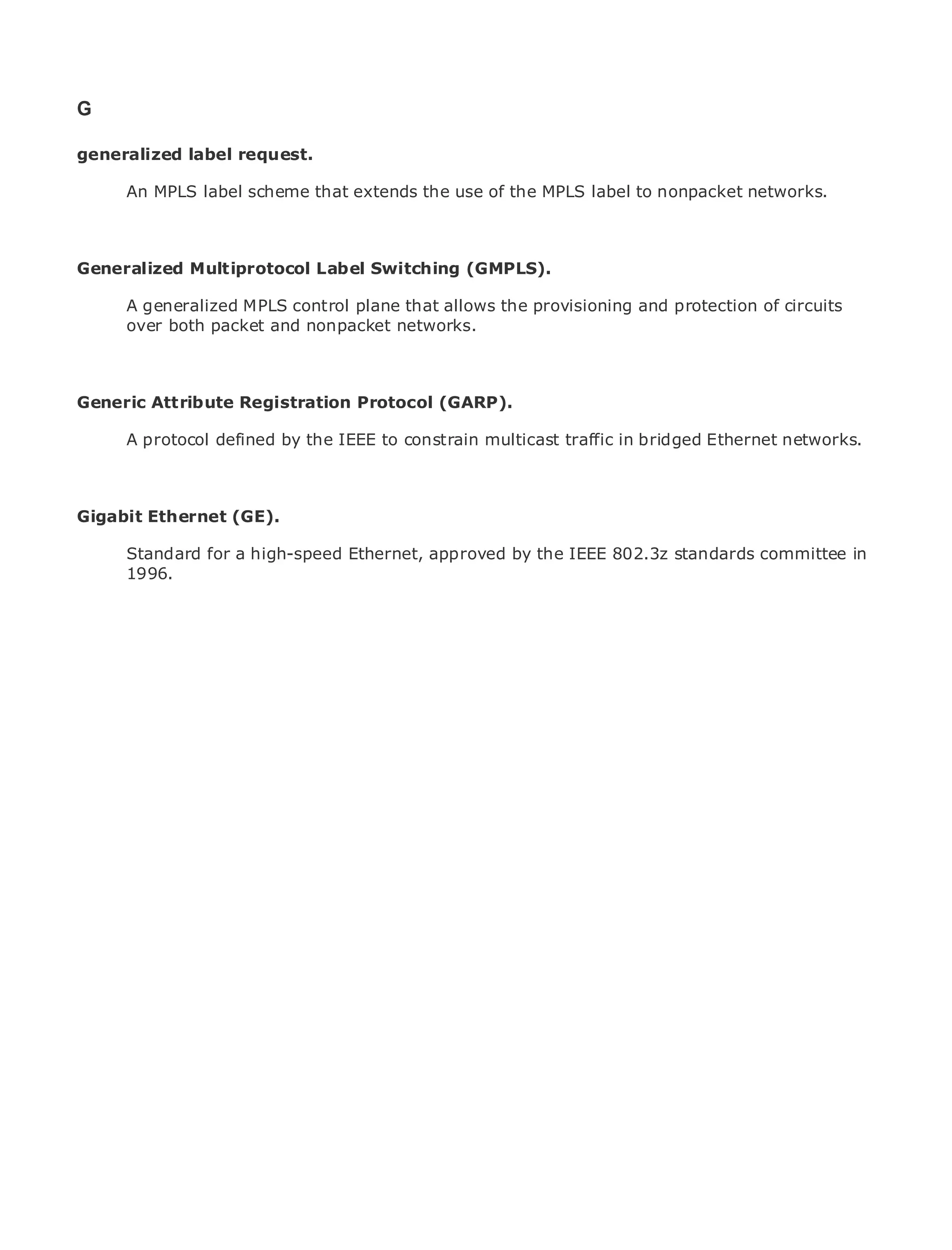 G

generalized label request.

       An MPLS label scheme that extends the use of the MPLS label to nonpacket networks.
•              Table of Contents
•              Index
Metro Ethernet
Generalized      Multiprotocol Label Switching (GMPLS).
BySam Halabi
       A generalized MPLS control plane that allows the provisioning and protection of circuits
       over both packet and nonpacket networks.
    Publisher: Cisco Press
    Pub Date: October 01, 2003
       ISBN: 1-58705-096-X

Generic Attribute Registration Protocol (GARP).
    Pages: 240


       A protocol defined by the IEEE to constrain multicast traffic in bridged Ethernet networks.



The definitive guide to Enterprise and Carrier Metro Ethernet applications.
Gigabit Ethernet (GE).

      Discover the latest developments in metro networking,IEEE 802.3z standards committee in
      Standard for a high-speed Ethernet, approved by the Ethernet, and MPLS services and
      1996.
      what they can do for your organization

      Learn from the easy-to-read format that enables networking professionals of all levels to
      understand the concepts

      Gain from the experience of industry innovator and best-selling Cisco Press author, Sam
      Halabi, author of Internet Routing Architectures

Metro networks will emerge as the next area of growth for the networking industry and will
represent a major shift in how data services are offered to businesses and residential customers.
The metro has always been a challenging environment for delivering data services because it has
been built to handle the stringent reliability and availability needs for voice. Carriers will have to
go through fundamental shifts to equip the metro for next-generation data services demanded
by enterprise customers and consumers. This is not only a technology shift, but also a shift in the
operational and business model that will allow the incumbent carriers to transform the metro to
offer enhanced data services.

Metro Ethernet from Cisco Press looks at the deployment of metro data services from a holistic
view. It describes the current metro, which is based on TDM technology, and discusses the
drivers and challenges carriers will face in transforming the metro to address data services.

Metro Ethernet discusses the adoption of metro Ethernet services and how that has led carriers
to the delivery of metro data services. With a changing mix of transport technologies, the book
then examines current and emerging trends, and delves into the role of virtual private networks
(VPN), virtual private local area networks (VLAN), virtual private LAN services (VPLS), traffic
engineering, and MPLS and Generalized MPLS (GMPLS).
 