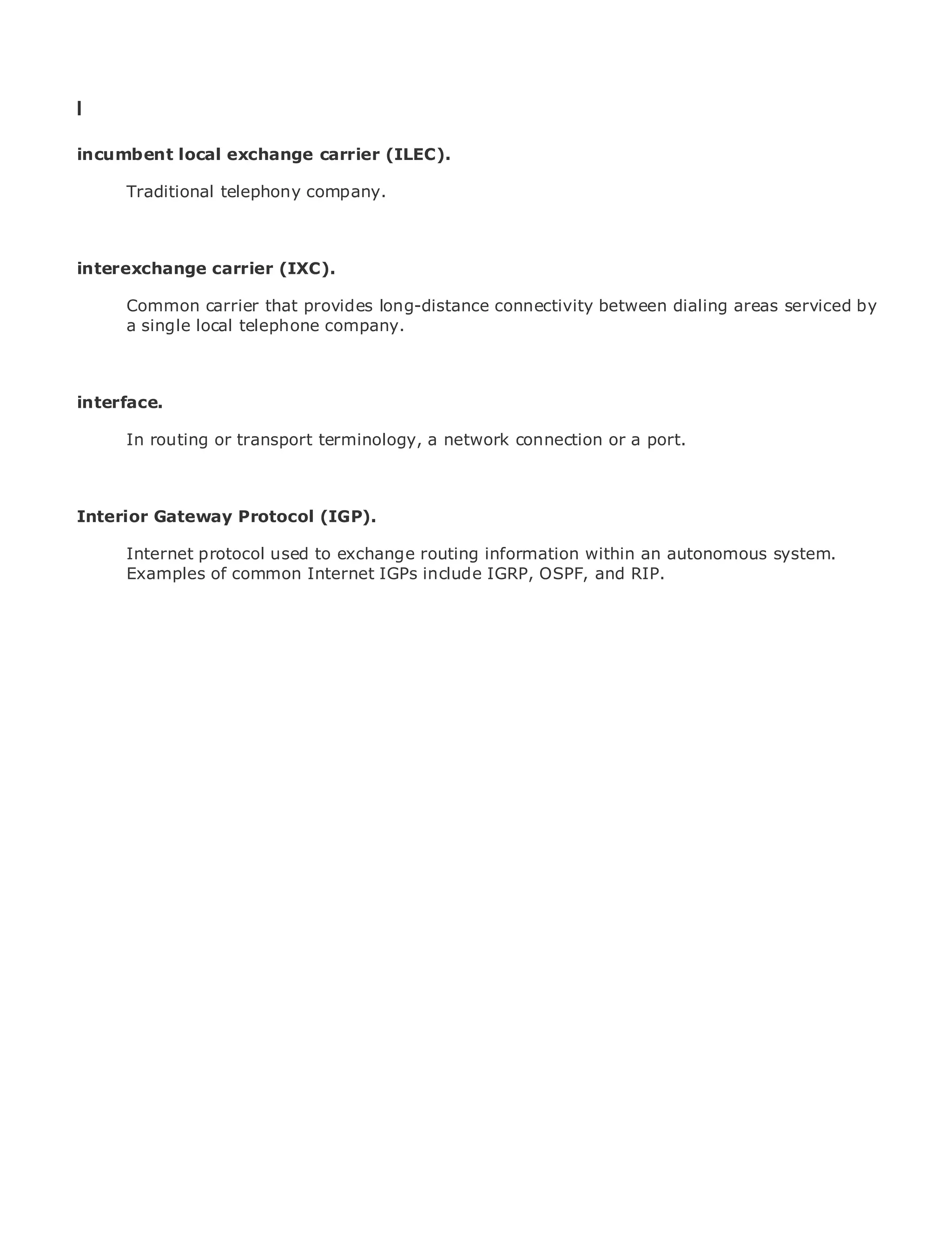 I

incumbent local exchange carrier (ILEC).

       Traditional telephony company.
•              Table of Contents
•              Index
Metro Ethernet
interexchange      carrier (IXC).
BySam Halabi
       Common carrier that provides long-distance connectivity between dialing areas serviced by
       a single local telephone company.
    Publisher: Cisco Press
    Pub Date: October 01, 2003
       ISBN: 1-58705-096-X

interface. 240
      Pages:


       In routing or transport terminology, a network connection or a port.



The definitive guide to Enterprise and Carrier Metro Ethernet applications.
Interior Gateway Protocol (IGP).

      Discover the latestused to exchange metro networking, Ethernet, and MPLS services and
      Internet protocol developments in routing information within an autonomous system.
      Examples of common Internet IGPs include IGRP, OSPF, and RIP.
      what they can do for your organization

      Learn from the easy-to-read format that enables networking professionals of all levels to
      understand the concepts

      Gain from the experience of industry innovator and best-selling Cisco Press author, Sam
      Halabi, author of Internet Routing Architectures

Metro networks will emerge as the next area of growth for the networking industry and will
represent a major shift in how data services are offered to businesses and residential customers.
The metro has always been a challenging environment for delivering data services because it has
been built to handle the stringent reliability and availability needs for voice. Carriers will have to
go through fundamental shifts to equip the metro for next-generation data services demanded
by enterprise customers and consumers. This is not only a technology shift, but also a shift in the
operational and business model that will allow the incumbent carriers to transform the metro to
offer enhanced data services.

Metro Ethernet from Cisco Press looks at the deployment of metro data services from a holistic
view. It describes the current metro, which is based on TDM technology, and discusses the
drivers and challenges carriers will face in transforming the metro to address data services.

Metro Ethernet discusses the adoption of metro Ethernet services and how that has led carriers
to the delivery of metro data services. With a changing mix of transport technologies, the book
then examines current and emerging trends, and delves into the role of virtual private networks
(VPN), virtual private local area networks (VLAN), virtual private LAN services (VPLS), traffic
engineering, and MPLS and Generalized MPLS (GMPLS).
 