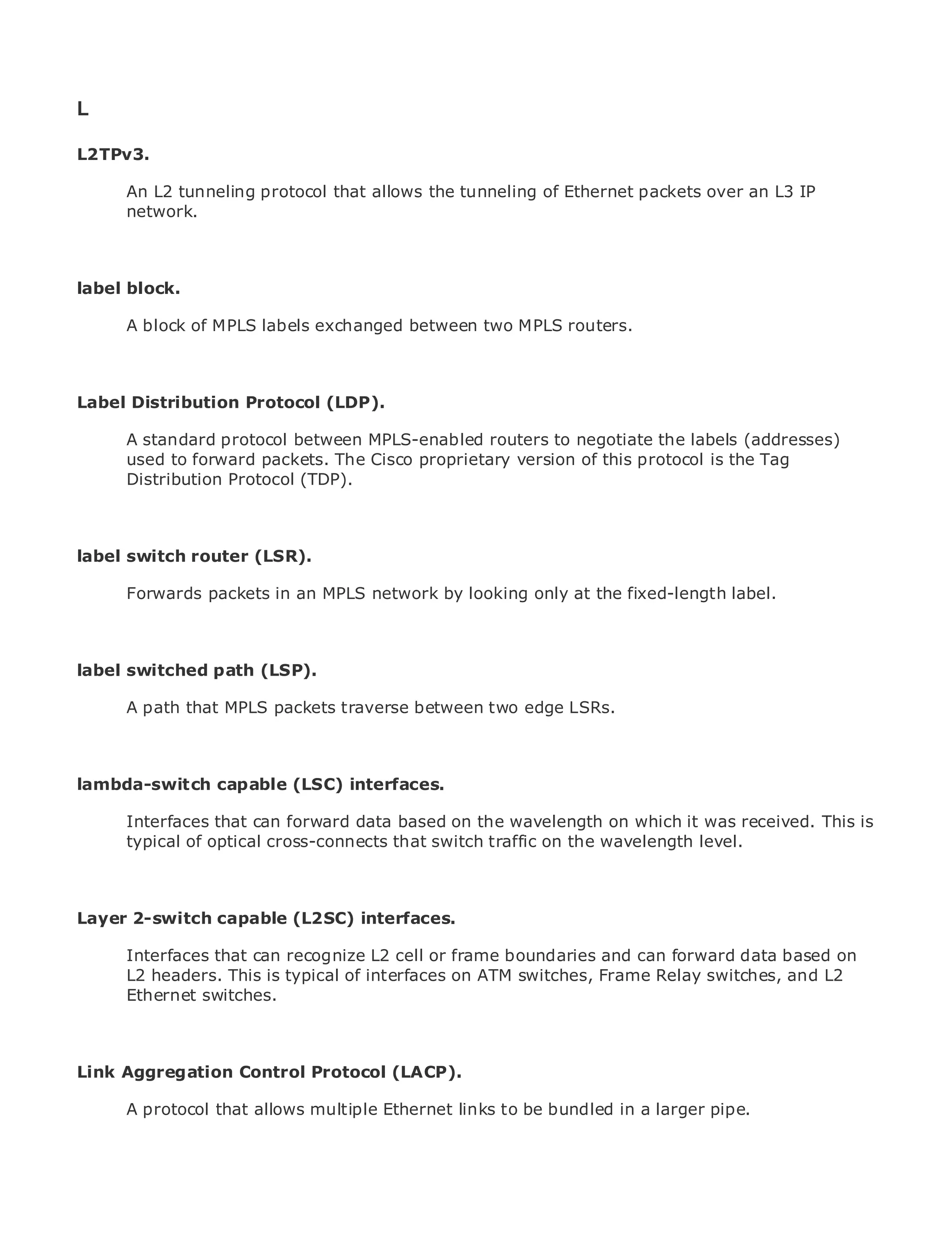 L

L2TPv3.

       An L2 tunneling protocol that allows the tunneling of Ethernet packets over an L3 IP
       network.
•                Table of Contents
•                Index
Metro Ethernet

label Halabi
BySam block.

       A block of MPLS labels exchanged between two MPLS routers.
    Publisher: Cisco Press
    Pub Date: October 01, 2003
        ISBN: 1-58705-096-X

LabelPages: 240
      Distribution Protocol (LDP).

       A standard protocol between MPLS-enabled routers to negotiate the labels (addresses)
       used to forward packets. The Cisco proprietary version of this protocol is the Tag
       Distribution Protocol (TDP).
The definitive guide to Enterprise and Carrier Metro Ethernet applications.


labelDiscover router (LSR).
     switch the latest developments in metro networking, Ethernet, and MPLS services and
     what they can do for your organization
     Forwards packets in an MPLS network by looking only at the fixed-length label.
      Learn from the easy-to-read format that enables networking professionals of all levels to
      understand the concepts

labelGain from the experience of industry innovator and best-selling Cisco Press author, Sam
      switched path (LSP).
     Halabi, author of Internet Routing Architectures
      A path that MPLS packets traverse between two edge LSRs.
Metro networks will emerge as the next area of growth for the networking industry and will
represent a major shift in how data services are offered to businesses and residential customers.
The metro has always been a challenging environment for delivering data services because it has
lambda-switch capable (LSC) interfaces.
been built to handle the stringent reliability and availability needs for voice. Carriers will have to
go through fundamental shifts to equip the metro for next-generation data services demanded
       Interfaces that can forward data based on the wavelength on which it was received. This is
by enterprise customers and consumers. This is not only a technology shift, but also a shift in the
       typical of optical cross-connects that switch traffic on the wavelength level.
operational and business model that will allow the incumbent carriers to transform the metro to
offer enhanced data services.

Metro Ethernet from Cisco Press looks at the deployment of metro data services from a holistic
Layer 2-switch capable (L2SC) interfaces.
view. It describes the current metro, which is based on TDM technology, and discusses the
drivers and challenges carriers will face in transforming the metro to address data services. on
      Interfaces that can recognize L2 cell or frame boundaries and can forward data based
      L2 headers. This is typical of interfaces on ATM switches, Frame Relay switches, and L2
Metro Ethernet discusses the adoption of metro Ethernet services and how that has led carriers
      Ethernet switches.
to the delivery of metro data services. With a changing mix of transport technologies, the book
then examines current and emerging trends, and delves into the role of virtual private networks
(VPN), virtual private local area networks (VLAN), virtual private LAN services (VPLS), traffic
engineering, and MPLS and Generalized MPLS (GMPLS).
Link Aggregation Control Protocol (LACP).

       A protocol that allows multiple Ethernet links to be bundled in a larger pipe.
 