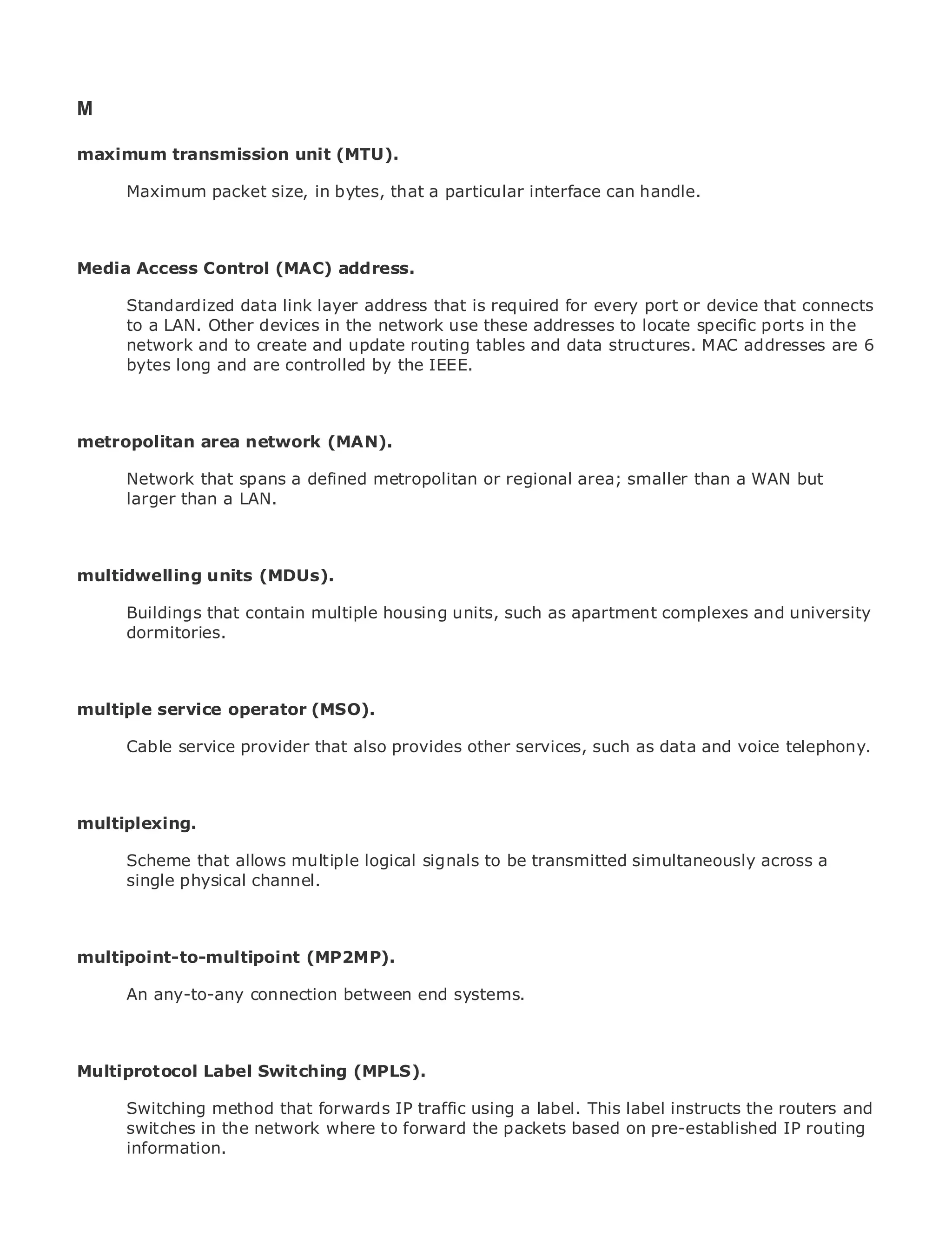 M

maximum transmission unit (MTU).

      Maximum packet size, in bytes, that a particular interface can handle.
•              Table of Contents
•              Index
Metro Ethernet
Media Access       Control (MAC) address.
BySam Halabi
       Standardized data link layer address that is required for every port or device that connects
       to a LAN. Other devices in the network use these addresses to locate specific ports in the
    Publisher: Cisco Press
       network and to create and update routing tables and data structures. MAC addresses are 6
    Pub Date: October 01, 2003
       bytes long and are controlled by the IEEE.
       ISBN: 1-58705-096-X
      Pages: 240


metropolitan area network (MAN).

     Network that spans a defined metropolitan or regional area; smaller than a WAN but
The definitive guideLAN.
     larger than a to Enterprise and Carrier Metro Ethernet applications.


    Discover the latest developments in metro networking, Ethernet, and MPLS services and
multidwelling units (MDUs). organization
    what they can do for your

     Learn from the contain multiple housing units, such as apartment complexes and university
      Buildings that easy-to-read format that enables networking professionals of all levels to
      dormitories.
     understand the concepts

      Gain from the experience of industry innovator and best-selling Cisco Press author, Sam
      Halabi, author of Internet Routing Architectures
multiple service operator (MSO).
Metro networks will emerge as the next area of growth for the networking industry and will
       Cable service provider that also provides other services, such as data and voice telephony.
represent a major shift in how data services are offered to businesses and residential customers.
The metro has always been a challenging environment for delivering data services because it has
been built to handle the stringent reliability and availability needs for voice. Carriers will have to
go through fundamental shifts to equip the metro for next-generation data services demanded
multiplexing.
by enterprise customers and consumers. This is not only a technology shift, but also a shift in the
operational and business model that will allow the incumbent carriers to transform the metro to
       Scheme that allows multiple logical signals to be transmitted simultaneously across a
offer enhanced data services.
       single physical channel.
Metro Ethernet from Cisco Press looks at the deployment of metro data services from a holistic
view. It describes the current metro, which is based on TDM technology, and discusses the
drivers and challenges carriers will face in transforming the metro to address data services.
multipoint-to-multipoint (MP2MP).
Metro Ethernet discusses the adoption of metro Ethernet services and how that has led carriers
      An any-to-any connection between end systems.
to the delivery of metro data services. With a changing mix of transport technologies, the book
then examines current and emerging trends, and delves into the role of virtual private networks
(VPN), virtual private local area networks (VLAN), virtual private LAN services (VPLS), traffic
engineering, and MPLS and Generalized MPLS (GMPLS).
Multiprotocol Label Switching (MPLS).

      Switching method that forwards IP traffic using a label. This label instructs the routers and
      switches in the network where to forward the packets based on pre-established IP routing
      information.
 
