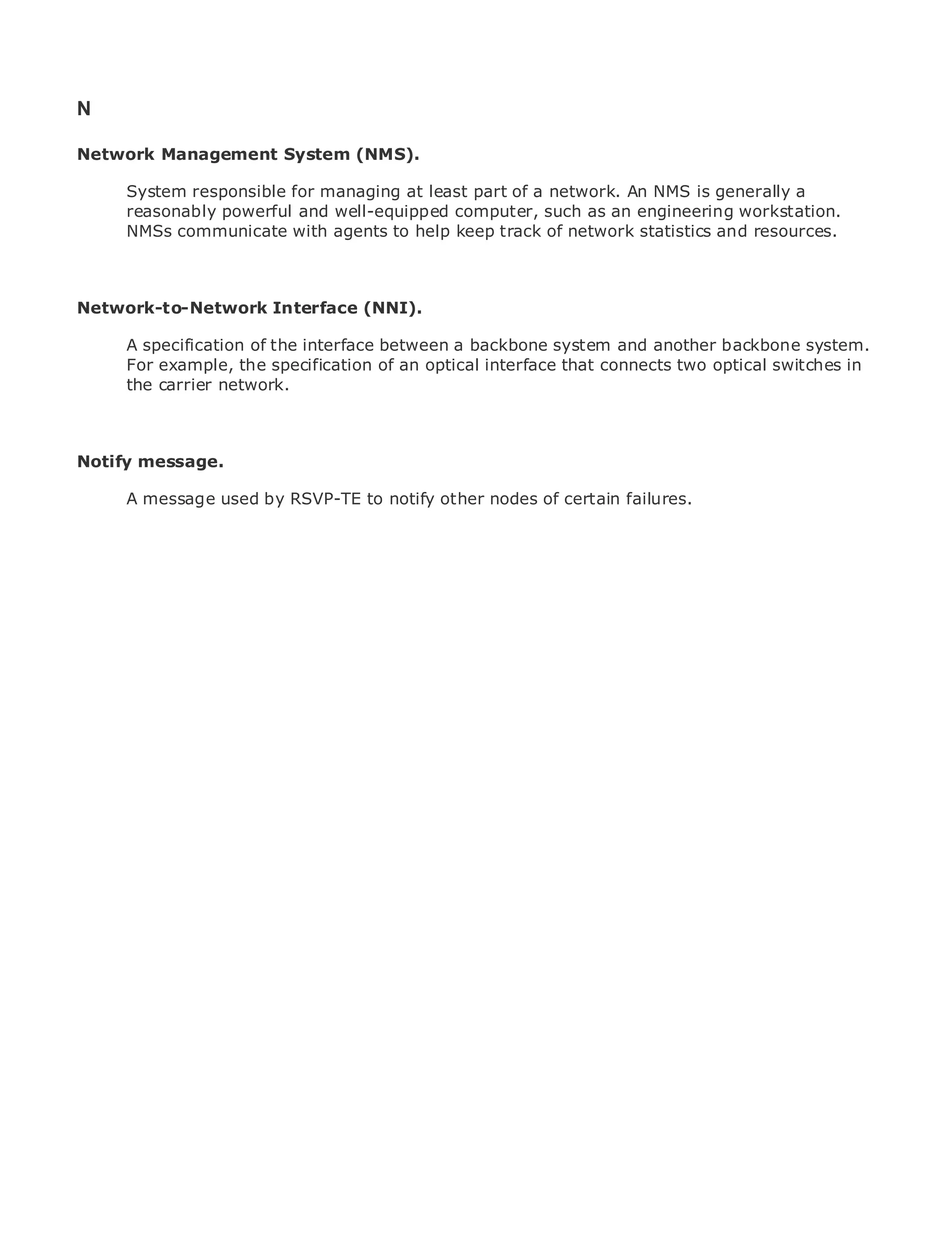 N

Network Management System (NMS).

       System responsible for managing at least part of a network. An NMS is generally a
       reasonably powerful and well-equipped computer, such as an engineering workstation.
•            Table of Contents
       NMSs communicate with agents to help keep track of network statistics and resources.
•                Index
Metro Ethernet

BySam Halabi
Network-to-Network Interface (NNI).
    Publisher: Cisco Press
       A specification of the interface between a backbone system and another backbone system.
    Pub Date: October 01, 2003
       For example, the specification of an optical interface that connects two optical switches in
        ISBN: 1-58705-096-X
       the carrier network.
       Pages: 240



Notify message.

The definitive guide to by RSVP-TE to notify other nodes of certain failures.
     A message used Enterprise and Carrier Metro Ethernet applications.


      Discover the latest developments in metro networking, Ethernet, and MPLS services and
      what they can do for your organization

      Learn from the easy-to-read format that enables networking professionals of all levels to
      understand the concepts

      Gain from the experience of industry innovator and best-selling Cisco Press author, Sam
      Halabi, author of Internet Routing Architectures

Metro networks will emerge as the next area of growth for the networking industry and will
represent a major shift in how data services are offered to businesses and residential customers.
The metro has always been a challenging environment for delivering data services because it has
been built to handle the stringent reliability and availability needs for voice. Carriers will have to
go through fundamental shifts to equip the metro for next-generation data services demanded
by enterprise customers and consumers. This is not only a technology shift, but also a shift in the
operational and business model that will allow the incumbent carriers to transform the metro to
offer enhanced data services.

Metro Ethernet from Cisco Press looks at the deployment of metro data services from a holistic
view. It describes the current metro, which is based on TDM technology, and discusses the
drivers and challenges carriers will face in transforming the metro to address data services.

Metro Ethernet discusses the adoption of metro Ethernet services and how that has led carriers
to the delivery of metro data services. With a changing mix of transport technologies, the book
then examines current and emerging trends, and delves into the role of virtual private networks
(VPN), virtual private local area networks (VLAN), virtual private LAN services (VPLS), traffic
engineering, and MPLS and Generalized MPLS (GMPLS).
 