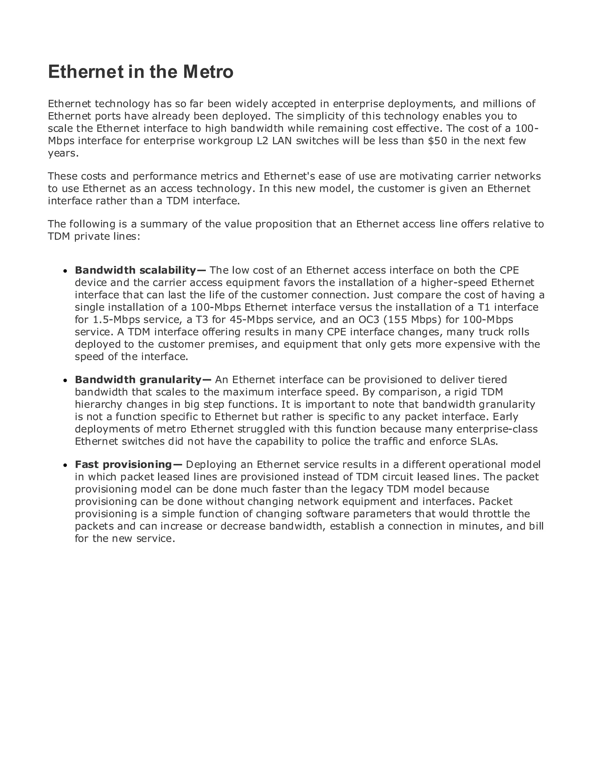Ethernet in the Metro
Ethernet technology has so far been widely accepted in enterprise deployments, and millions of
Ethernet ports have already been deployed. The simplicity of this technology enables you to
scale the Ethernet interface to high bandwidth while remaining cost effective. The cost of a 100-
•
Mbps interface forof Contents workgroup L2 LAN switches will be less than $50 in the next few
             Table enterprise
•
years.       Index
Metro Ethernet
These Halabi and performance metrics and Ethernet's ease of use are motivating carrier networks
BySam costs
to use Ethernet as an access technology. In this new model, the customer is given an Ethernet
interface rather than a TDM interface.
   Publisher: Cisco Press

ThePub Date: October 01, 2003
    following is a summary of the value proposition that an Ethernet access line offers relative to
TDM private lines:
      ISBN: 1-58705-096-X
      Pages: 240

     Bandwidth scalability— The low cost of an Ethernet access interface on both the CPE
     device and the carrier access equipment favors the installation of a higher-speed Ethernet
     interface that can last the life of the customer connection. Just compare the cost of having a
     single installation of a 100-Mbps Ethernet interface versus the installation of a T1 interface
The definitive guide to Enterprise and Carrierservice,Ethernet OC3 (155 Mbps) for 100-Mbps
     for 1.5-Mbps service, a T3 for 45-Mbps Metro and an applications.
     service. A TDM interface offering results in many CPE interface changes, many truck rolls
     deployed thethe customer premises, metro networking, Ethernet, and MPLS services andthe
     Discover to latest developments in and equipment that only gets more expensive with
     speedthey can do for your organization
     what of the interface.
      Bandwidththe easy-to-read format thatinterface can be provisioned to deliver tiered to
      Learn from granularity— An Ethernet enables networking professionals of all levels
      bandwidth that scales to the maximum interface speed. By comparison, a rigid TDM
      understand the concepts
      hierarchy changes in big step functions. It is important to note that bandwidth granularity
      is not a function specific to Ethernet innovator and best-selling packet interface. Early
      Gain from the experience of industrybut rather is specific to any Cisco Press author, Sam
      deployments of metro Ethernet struggled with this function because many enterprise-class
      Halabi, author of Internet Routing Architectures
      Ethernet switches did not have the capability to police the traffic and enforce SLAs.
Metro networks will emerge as the next area of growth for the networking industry and will
represent a major shift in how data services are offered to businessesdifferent operational model
      Fast provisioning— Deploying an Ethernet service results in a and residential customers.
The metro haspacket leased a challenging environment forof TDM circuit leased lines. The packet
      in which always been lines are provisioned instead delivering data services because it has
been provisioning model stringent reliability faster than the legacy TDM model because have to
      built to handle the can be done much and availability needs for voice. Carriers will
go through fundamental done to equip the metro for next-generation data services Packet
      provisioning can be shifts without changing network equipment and interfaces. demanded
by enterprise customers and consumers. changing softwaretechnology shift, but also a shift thethe
      provisioning is a simple function of This is not only a parameters that would throttle in
      packets and can increase or decrease bandwidth, establish a connection in minutes, and bill
operational and business model that will allow the incumbent carriers to transform the metro to
offer for the new service.
      enhanced data services.

Metro Ethernet from Cisco Press looks at the deployment of metro data services from a holistic
view. It describes the current metro, which is based on TDM technology, and discusses the
drivers and challenges carriers will face in transforming the metro to address data services.

Metro Ethernet discusses the adoption of metro Ethernet services and how that has led carriers
to the delivery of metro data services. With a changing mix of transport technologies, the book
then examines current and emerging trends, and delves into the role of virtual private networks
(VPN), virtual private local area networks (VLAN), virtual private LAN services (VPLS), traffic
engineering, and MPLS and Generalized MPLS (GMPLS).
 