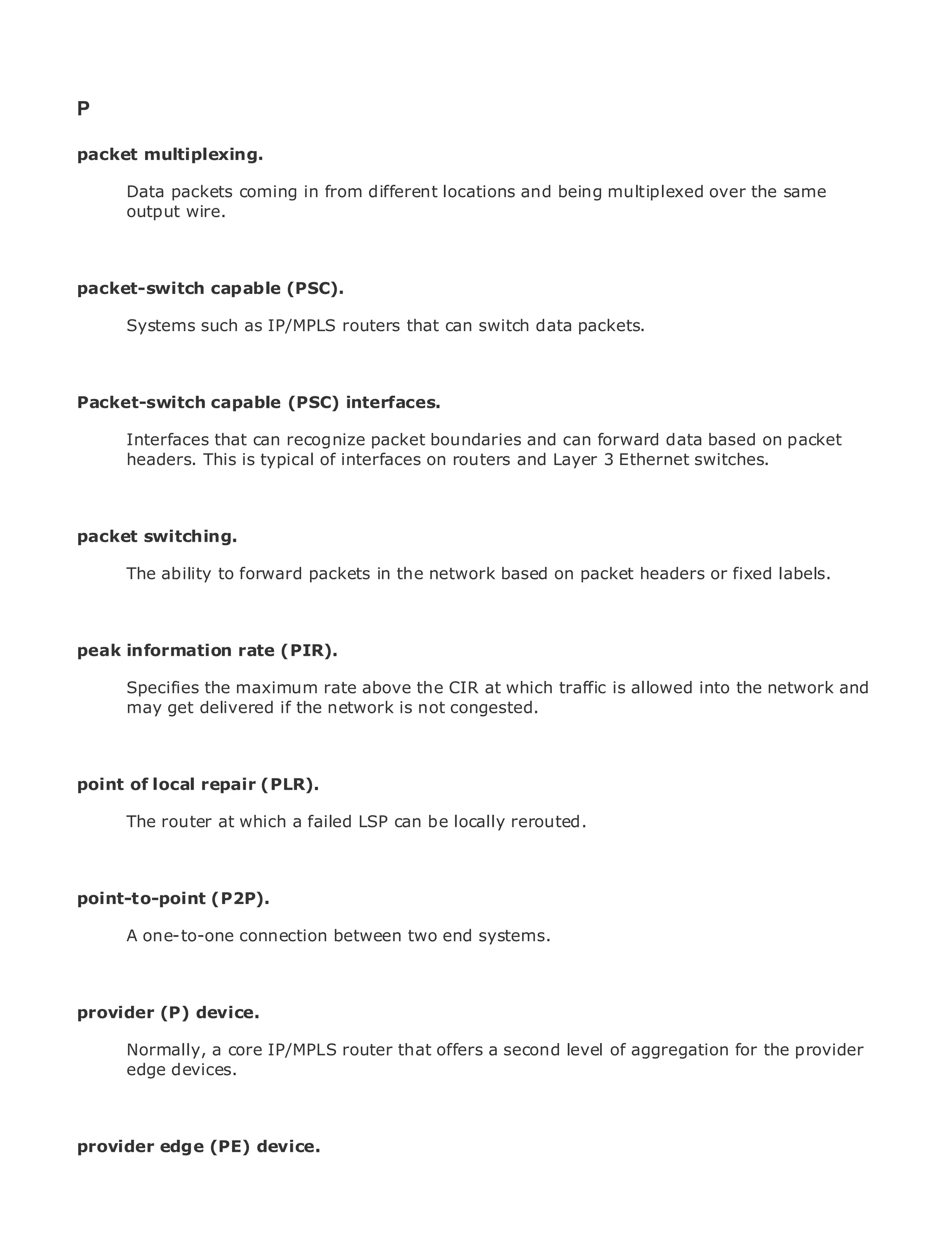 P

packet multiplexing.

       Data packets coming in from different locations and being multiplexed over the same
       output wire.
•                Table of Contents
•                Index
Metro Ethernet

packet-switch capable (PSC).
BySam Halabi

       Systems such as IP/MPLS routers that can switch data packets.
    Publisher: Cisco Press
    Pub Date: October 01, 2003
        ISBN: 1-58705-096-X

Packet-switch capable (PSC) interfaces.
    Pages: 240


       Interfaces that can recognize packet boundaries and can forward data based on packet
       headers. This is typical of interfaces on routers and Layer 3 Ethernet switches.

The definitive guide to Enterprise and Carrier Metro Ethernet applications.
packet switching.
      Discover the latest developments in metro networking, Ethernet, and MPLS services and
      what ability to forward packets in the network based on packet headers or fixed labels.
      The they can do for your organization

    Learn from the easy-to-read format that enables networking professionals of all levels to
    understand the concepts
peak information rate (PIR).
      Gain from the experience of industry innovator and best-selling Cisco Press author, Sam
      Halabi, authormaximum rate above the CIR at which traffic is allowed into the network and
       Specifies the of Internet Routing Architectures
       may get delivered if the network is not congested.
Metro networks will emerge as the next area of growth for the networking industry and will
represent a major shift in how data services are offered to businesses and residential customers.
The metro has always been a challenging environment for delivering data services because it has
pointbuilt to handle the stringent reliability and availability needs for voice. Carriers will have to
been of local repair (PLR).
go through fundamental shifts to equip the metro for next-generation data services demanded
       The router at which a failed LSP can be locally rerouted.
by enterprise customers and consumers. This is not only a technology shift, but also a shift in the
operational and business model that will allow the incumbent carriers to transform the metro to
offer enhanced data services.
point-to-point (P2P).
Metro Ethernet from Cisco Press looks at the deployment of metro data services from a holistic
view. It one-to-one connection between twois based on TDM technology, and discusses the
      A describes the current metro, which end systems.
drivers and challenges carriers will face in transforming the metro to address data services.

Metro Ethernet discusses the adoption of metro Ethernet services and how that has led carriers
to the deliverydevice. data services. With a changing mix of transport technologies, the book
provider (P) of metro
then examines current and emerging trends, and delves into the role of virtual private networks
(VPN), virtual private local area router that offers a second level of aggregation for the traffic
      Normally, a core IP/MPLS networks (VLAN), virtual private LAN services (VPLS), provider
engineering, and MPLS and Generalized MPLS (GMPLS).
      edge devices.



provider edge (PE) device.
 