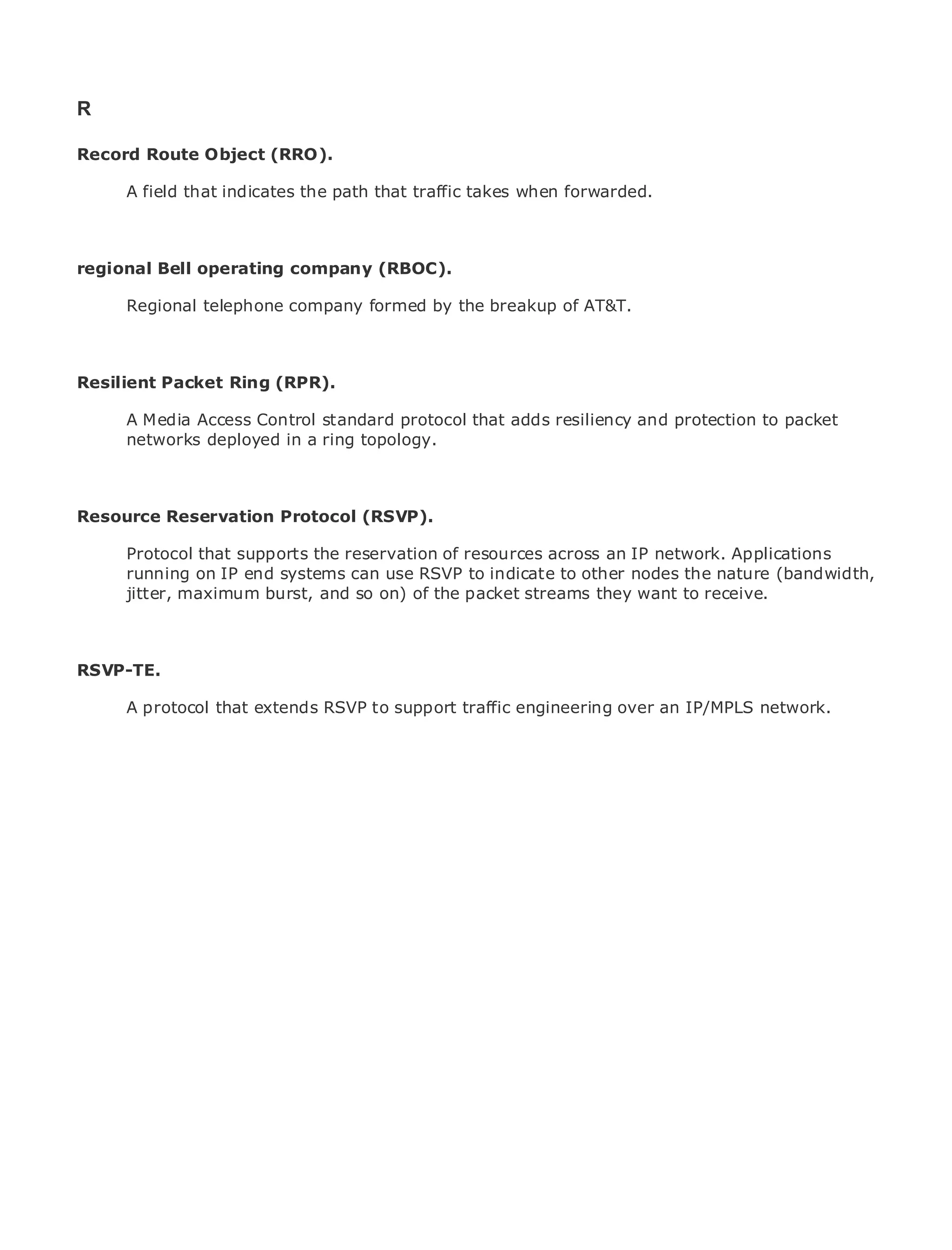 R

Record Route Object (RRO).

       A field that indicates the path that traffic takes when forwarded.
•               Table of Contents
•               Index
Metro Ethernet
regional Bell       operating company (RBOC).
BySam Halabi
       Regional telephone company formed by the breakup of AT&T.
    Publisher: Cisco Press
    Pub Date: October 01, 2003
      ISBN: 1-58705-096-X
Resilient Packet Ring (RPR).
       Pages: 240
       A Media Access Control standard protocol that adds resiliency and protection to packet
       networks deployed in a ring topology.



The definitive guide to Enterprise and Carrier Metro Ethernet applications.
Resource Reservation Protocol (RSVP).

      Discover the latest developments in metro networking, Ethernet, network. Applications
      Protocol that supports the reservation of resources across an IP and MPLS services and
      running on IP end systems can use RSVP to indicate to other nodes the nature (bandwidth,
      what they can do for your organization
      jitter, maximum burst, and so on) of the packet streams they want to receive.
      Learn from the easy-to-read format that enables networking professionals of all levels to
      understand the concepts

RSVP-TE. from the experience of industry innovator and best-selling Cisco Press author, Sam
    Gain
    Halabi, author of Internet Routing Architectures
     A protocol that extends RSVP to support traffic engineering over an IP/MPLS network.
Metro networks will emerge as the next area of growth for the networking industry and will
represent a major shift in how data services are offered to businesses and residential customers.
The metro has always been a challenging environment for delivering data services because it has
been built to handle the stringent reliability and availability needs for voice. Carriers will have to
go through fundamental shifts to equip the metro for next-generation data services demanded
by enterprise customers and consumers. This is not only a technology shift, but also a shift in the
operational and business model that will allow the incumbent carriers to transform the metro to
offer enhanced data services.

Metro Ethernet from Cisco Press looks at the deployment of metro data services from a holistic
view. It describes the current metro, which is based on TDM technology, and discusses the
drivers and challenges carriers will face in transforming the metro to address data services.

Metro Ethernet discusses the adoption of metro Ethernet services and how that has led carriers
to the delivery of metro data services. With a changing mix of transport technologies, the book
then examines current and emerging trends, and delves into the role of virtual private networks
(VPN), virtual private local area networks (VLAN), virtual private LAN services (VPLS), traffic
engineering, and MPLS and Generalized MPLS (GMPLS).
 