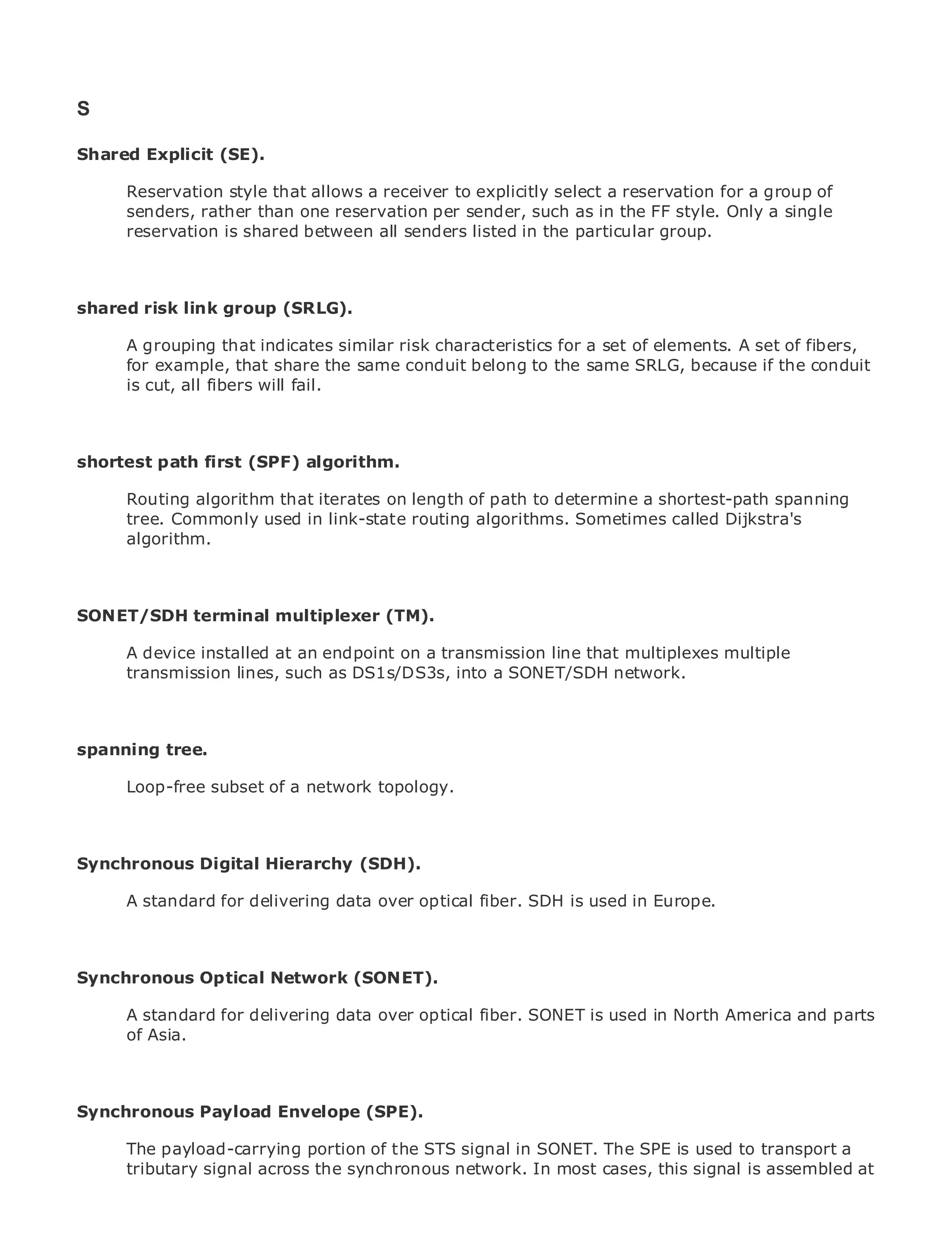 S

Shared Explicit (SE).

       Reservation style that allows a receiver to explicitly select a reservation for a group of
       senders, rather than one reservation per sender, such as in the FF style. Only a single
•            Table of Contents
       reservation is shared between all senders listed in the particular group.
•                Index
Metro Ethernet

BySam Halabi
shared risk link group (SRLG).
    Publisher: Cisco Press
       A grouping that indicates similar risk characteristics for a set of elements. A set of fibers,
    Pub Date: October 01, 2003
       for example, that share the same conduit belong to the same SRLG, because if the conduit
        ISBN: 1-58705-096-X
       is cut, all fibers will fail.
       Pages: 240



shortest path first (SPF) algorithm.

The definitive guide to Enterprise and on length of path to determine a shortest-path spanning
     Routing algorithm that iterates Carrier Metro Ethernet applications.
     tree. Commonly used in link-state routing algorithms. Sometimes called Dijkstra's
     algorithm.
     Discover the latest developments in metro networking, Ethernet, and MPLS services and
     what they can do for your organization

SONET/SDH terminal multiplexer (TM). enables networking professionals of all levels to
   Learn from the easy-to-read format that
   understand the concepts
    A device installed at an endpoint on a transmission line that multiplexes multiple
   Gain from the lines, such as DS1s/DS3s, into a SONET/SDH network. Press author, Sam
    transmission experience of industry innovator and best-selling Cisco
   Halabi, author of Internet Routing Architectures

Metro networks will emerge as the next area of growth for the networking industry and will
spanning tree.
represent a major shift in how data services are offered to businesses and residential customers.
The metro has always been a challenging environment for delivering data services because it has
       Loop-free subset of a network topology.
been built to handle the stringent reliability and availability needs for voice. Carriers will have to
go through fundamental shifts to equip the metro for next-generation data services demanded
by enterprise customers and consumers. This is not only a technology shift, but also a shift in the
operational and business model that will allow the incumbent carriers to transform the metro to
Synchronous Digital Hierarchy (SDH).
offer enhanced data services.

Metro A standard for Cisco Press looks at the deployment of is useddata services from a holistic
      Ethernet from delivering data over optical fiber. SDH metro in Europe.
view. It describes the current metro, which is based on TDM technology, and discusses the
drivers and challenges carriers will face in transforming the metro to address data services.
Synchronous Optical Network (SONET).
Metro Ethernet discusses the adoption of metro Ethernet services and how that has led carriers
to the delivery of metro data services. With a changing mix of transport technologies, the book
      A standard for delivering data over optical fiber. SONET is used in North America and parts
then examines current and emerging trends, and delves into the role of virtual private networks
      of Asia.
(VPN), virtual private local area networks (VLAN), virtual private LAN services (VPLS), traffic
engineering, and MPLS and Generalized MPLS (GMPLS).

Synchronous Payload Envelope (SPE).

       The payload-carrying portion of the STS signal in SONET. The SPE is used to transport a
       tributary signal across the synchronous network. In most cases, this signal is assembled at
 