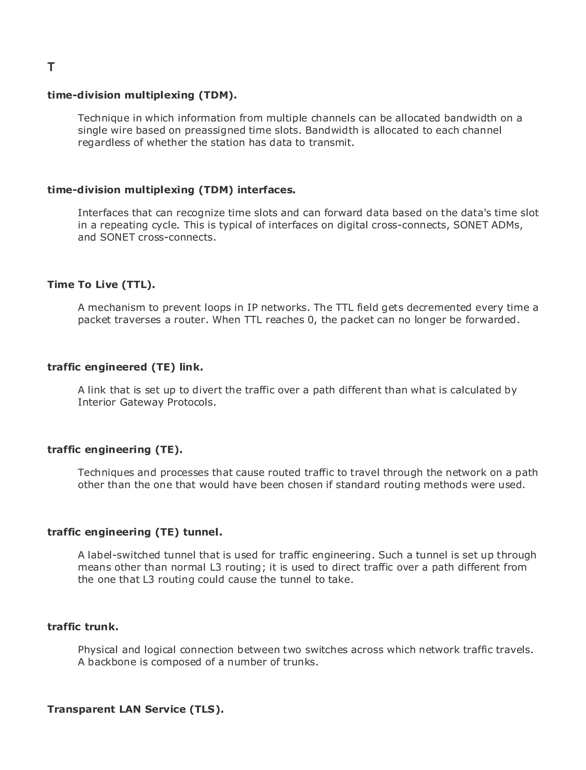 T

time-division multiplexing (TDM).

       Technique in which information from multiple channels can be allocated bandwidth on a
       single wire based on preassigned time slots. Bandwidth is allocated to each channel
•             Table of Contents
       regardless of whether the station has data to transmit.
•                Index
Metro Ethernet

BySam Halabi
time-division multiplexing (TDM) interfaces.
    Publisher: Cisco Press
       Interfaces that can recognize time slots and can forward data based on the data's time slot
    Pub Date: October 01, 2003
       in a repeating cycle. This is typical of interfaces on digital cross-connects, SONET ADMs,
        ISBN: 1-58705-096-X
       and SONET cross-connects.
       Pages: 240



Time To Live (TTL).

The definitive guide to prevent loops in IP networks. Ethernet field gets decremented every time a
     A mechanism to Enterprise and Carrier Metro The TTL applications.
     packet traverses a router. When TTL reaches 0, the packet can no longer be forwarded.

      Discover the latest developments in metro networking, Ethernet, and MPLS services and
      what they can do for your organization
traffic engineered (TE) link.
      Learn from the easy-to-read format that enables networking professionals of all levels to
      understand is set up to divert the traffic over a path different than what is calculated by
       A link that the concepts
       Interior Gateway Protocols.
      Gain from the experience of industry innovator and best-selling Cisco Press author, Sam
      Halabi, author of Internet Routing Architectures

traffic engineering (TE).
Metro networks will emerge as the next area of growth for the networking industry and will
represent a major shift in how data services are offered to businesses and residential customers.
The metro has always processes that cause routed traffic to travel through services because it has
       Techniques and been a challenging environment for delivering data the network on a path
been built to handle the stringent reliability andchosen if standard for voice. Carriers will have to
       other than the one that would have been availability needs routing methods were used.
go through fundamental shifts to equip the metro for next-generation data services demanded
by enterprise customers and consumers. This is not only a technology shift, but also a shift in the
operational and business model that will allow the incumbent carriers to transform the metro to
traffic engineering services.
offer enhanced data (TE) tunnel.

Metro A label-switched tunnel that is usedthe deployment of metro dataa tunnel is set up through
      Ethernet from Cisco Press looks at for traffic engineering. Such services from a holistic
view. It describes than normal L3 routing; it based to direct traffic over a path different from
      means otherthe current metro, which is is usedon TDM technology, and discusses the
drivers and challenges carriers will face in the tunnel to take.
      the one that L3 routing could cause transforming the metro to address data services.

Metro Ethernet discusses the adoption of metro Ethernet services and how that has led carriers
to the delivery of metro data services. With a changing mix of transport technologies, the book
traffic trunk. current and emerging trends, and delves into the role of virtual private networks
then examines
(VPN), virtual private local area networks (VLAN), virtual private LAN services (VPLS), traffic
       Physical and logical connection between two switches across which network traffic travels.
engineering, and MPLS and Generalized MPLS (GMPLS).
       A backbone is composed of a number of trunks.



Transparent LAN Service (TLS).
 