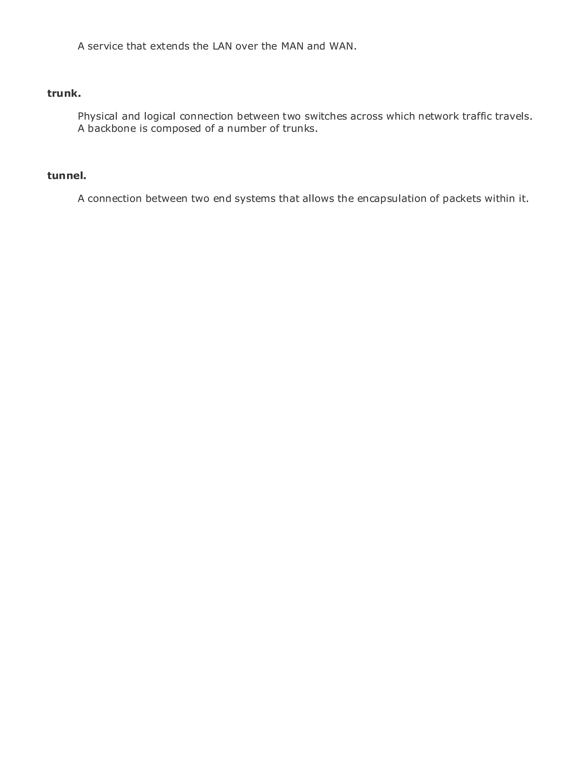 A service that extends the LAN over the MAN and WAN.



trunk.

       Physical and logical connection between two switches across which network traffic travels.
       A backbone is composed of a number of trunks.
•                Table of Contents
•                Index
Metro Ethernet
tunnel.
BySam Halabi

       A connection between two end systems that allows the encapsulation of packets within it.
    Publisher: Cisco Press
    Pub Date: October 01, 2003
        ISBN: 1-58705-096-X
       Pages: 240




The definitive guide to Enterprise and Carrier Metro Ethernet applications.


      Discover the latest developments in metro networking, Ethernet, and MPLS services and
      what they can do for your organization

      Learn from the easy-to-read format that enables networking professionals of all levels to
      understand the concepts

      Gain from the experience of industry innovator and best-selling Cisco Press author, Sam
      Halabi, author of Internet Routing Architectures

Metro networks will emerge as the next area of growth for the networking industry and will
represent a major shift in how data services are offered to businesses and residential customers.
The metro has always been a challenging environment for delivering data services because it has
been built to handle the stringent reliability and availability needs for voice. Carriers will have to
go through fundamental shifts to equip the metro for next-generation data services demanded
by enterprise customers and consumers. This is not only a technology shift, but also a shift in the
operational and business model that will allow the incumbent carriers to transform the metro to
offer enhanced data services.

Metro Ethernet from Cisco Press looks at the deployment of metro data services from a holistic
view. It describes the current metro, which is based on TDM technology, and discusses the
drivers and challenges carriers will face in transforming the metro to address data services.

Metro Ethernet discusses the adoption of metro Ethernet services and how that has led carriers
to the delivery of metro data services. With a changing mix of transport technologies, the book
then examines current and emerging trends, and delves into the role of virtual private networks
(VPN), virtual private local area networks (VLAN), virtual private LAN services (VPLS), traffic
engineering, and MPLS and Generalized MPLS (GMPLS).
 
