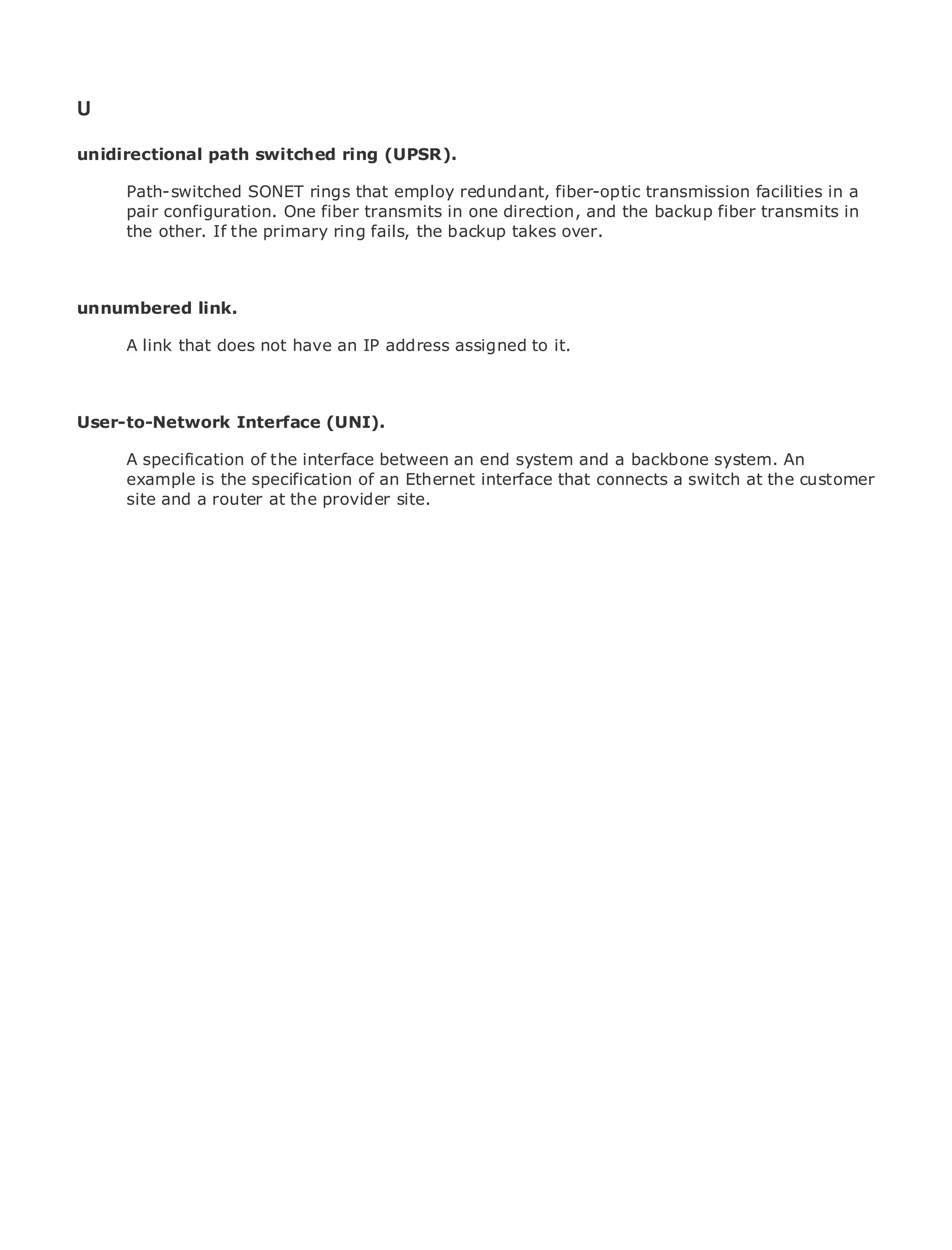 U

unidirectional path switched ring (UPSR).

       Path-switched SONET rings that employ redundant, fiber-optic transmission facilities in a
       pair configuration. One fiber transmits in one direction, and the backup fiber transmits in
•             Table of Contents
       the other. If the primary ring fails, the backup takes over.
•                Index
Metro Ethernet

BySam Halabi
unnumbered link.
    Publisher: Cisco Press
       A link that does not have an IP address assigned to it.
    Pub Date: October 01, 2003
        ISBN: 1-58705-096-X
       Pages: 240
User-to-Network Interface (UNI).

     A specification of the interface between an end system and a backbone system. An
     example is the specification of an Ethernet interface that connects a switch at the customer
     site and a router at the provider site.
The definitive guide to Enterprise and Carrier Metro Ethernet applications.


      Discover the latest developments in metro networking, Ethernet, and MPLS services and
      what they can do for your organization

      Learn from the easy-to-read format that enables networking professionals of all levels to
      understand the concepts

      Gain from the experience of industry innovator and best-selling Cisco Press author, Sam
      Halabi, author of Internet Routing Architectures

Metro networks will emerge as the next area of growth for the networking industry and will
represent a major shift in how data services are offered to businesses and residential customers.
The metro has always been a challenging environment for delivering data services because it has
been built to handle the stringent reliability and availability needs for voice. Carriers will have to
go through fundamental shifts to equip the metro for next-generation data services demanded
by enterprise customers and consumers. This is not only a technology shift, but also a shift in the
operational and business model that will allow the incumbent carriers to transform the metro to
offer enhanced data services.

Metro Ethernet from Cisco Press looks at the deployment of metro data services from a holistic
view. It describes the current metro, which is based on TDM technology, and discusses the
drivers and challenges carriers will face in transforming the metro to address data services.

Metro Ethernet discusses the adoption of metro Ethernet services and how that has led carriers
to the delivery of metro data services. With a changing mix of transport technologies, the book
then examines current and emerging trends, and delves into the role of virtual private networks
(VPN), virtual private local area networks (VLAN), virtual private LAN services (VPLS), traffic
engineering, and MPLS and Generalized MPLS (GMPLS).
 