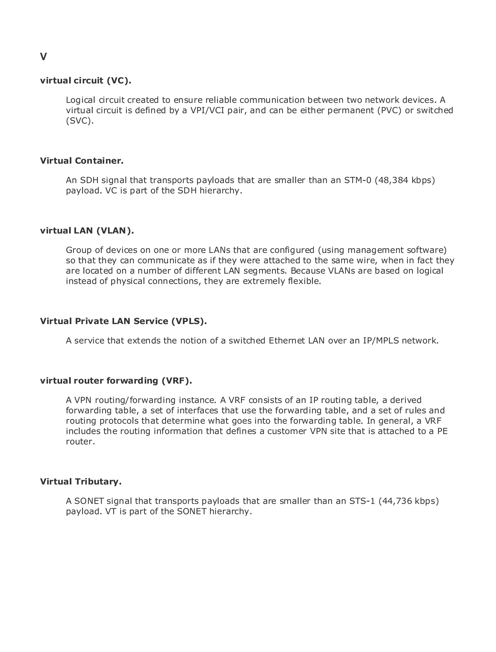 V

virtual circuit (VC).

       Logical circuit created to ensure reliable communication between two network devices. A
       virtual circuit is defined by a VPI/VCI pair, and can be either permanent (PVC) or switched
•             Table of Contents
       (SVC).
•                Index
Metro Ethernet

BySam Halabi
Virtual Container.
    Publisher: Cisco Press
       An SDH signal that transports payloads that are smaller than an STM-0 (48,384 kbps)
    Pub Date: October 01, 2003
       payload. VC is part of the SDH hierarchy.
        ISBN: 1-58705-096-X
       Pages: 240


virtual LAN (VLAN).

     Group of devices on one or more LANs that are configured (using management software)
The definitivethey can communicate as if theyMetro Ethernet applications.wire, when in fact they
     so that guide to Enterprise and Carrier were attached to the same
     are located on a number of different LAN segments. Because VLANs are based on logical
     instead of physical connections, they are extremely flexible.
     Discover the latest developments in metro networking, Ethernet, and MPLS services and
     what they can do for your organization

Virtual Private LANeasy-to-read format that enables networking professionals of all levels to
     Learn from the Service (VPLS).
     understand the concepts
      A service that extends the notion of a switched Ethernet LAN over an IP/MPLS network.
     Gain from the experience of industry innovator and best-selling Cisco Press author, Sam
     Halabi, author of Internet Routing Architectures

virtual router will emerge (VRF).
Metro networksforwarding as the next area of growth for the networking industry and will
represent a major shift in how data services are offered to businesses and residential customers.
The metro has always been a challenging environment for delivering datatable, a derived it has
       A VPN routing/forwarding instance. A VRF consists of an IP routing services because
been built to handle thea set of interfaces that use the forwarding for voice. Carriers will have to
       forwarding table, stringent reliability and availability needs table, and a set of rules and
go through fundamental shifts to equip what goes intonext-generation table.services demanded
       routing protocols that determine the metro for the forwarding data In general, a VRF
by enterprise customers and consumers. This is notaonly a technology shift, but also a shiftain the
       includes the routing information that defines customer VPN site that is attached to PE
       router.
operational and business model that will allow the incumbent carriers to transform the metro to
offer enhanced data services.

Metro Ethernet from Cisco Press looks at the deployment of metro data services from a holistic
Virtual Tributary.
view. It describes the current metro, which is based on TDM technology, and discusses the
drivers and challenges carriers will face in transforming the metro to address data services.
      A SONET signal that transports payloads that are smaller than an STS-1 (44,736 kbps)
Metro payload. VT is part of the SONETof metro Ethernet services and how that has led carriers
      Ethernet discusses the adoption hierarchy.
to the delivery of metro data services. With a changing mix of transport technologies, the book
then examines current and emerging trends, and delves into the role of virtual private networks
(VPN), virtual private local area networks (VLAN), virtual private LAN services (VPLS), traffic
engineering, and MPLS and Generalized MPLS (GMPLS).
 