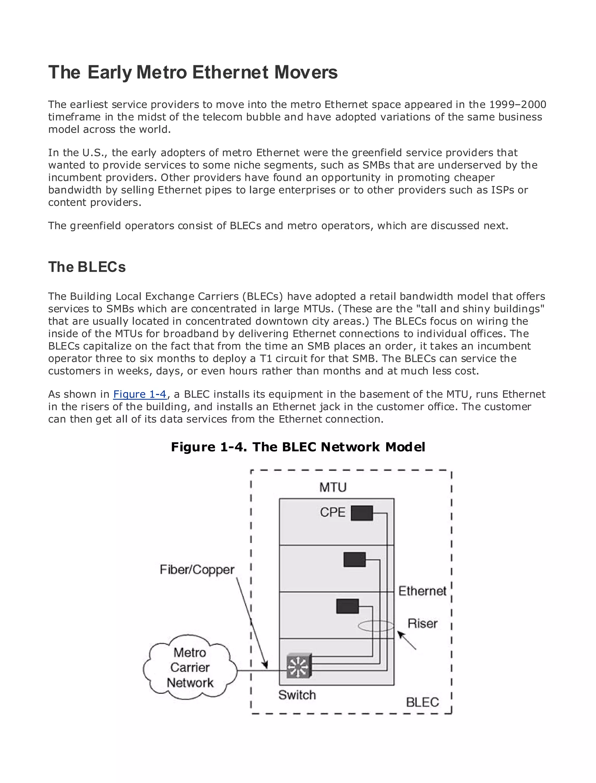 The Early Metro Ethernet Movers
The earliest service providers to move into the metro Ethernet space appeared in the 1999–2000
timeframe in the midst of the telecom bubble and have adopted variations of the same business
model across the world.
•               Table of Contents
• the U.S., the early adopters of metro Ethernet were the greenfield service providers that
In             Index
wanted to provide services to some niche segments, such as SMBs that are underserved by the
Metro Ethernet
incumbent providers. Other providers have found an opportunity in promoting cheaper
BySam Halabi
bandwidth by selling Ethernet pipes to large enterprises or to other providers such as ISPs or
content providers.
    Publisher: Cisco Press

ThePub Date: October 01, 2003 consist of BLECs and metro operators, which are discussed next.
    greenfield operators
        ISBN: 1-58705-096-X
       Pages: 240

The BLECs
The Building Local Exchange Carriers (BLECs) have adopted a retail bandwidth model that offers
services to SMBs which are concentrated in large MTUs. (These are the "tall and shiny buildings"
The definitive guide to Enterprise and Carrier Metrocity areas.) The BLECs focus on wiring the
that are usually located in concentrated downtown Ethernet applications.
inside of the MTUs for broadband by delivering Ethernet connections to individual offices. The
BLECs capitalize on the fact that from the time an SMB places an order, it takes an incumbent
      Discover the latest developments in metro networking, Ethernet, and MPLS services and
operator three to six months to deploy a T1 circuit for that SMB. The BLECs can service the
      what they can do for your organization
customers in weeks, days, or even hours rather than months and at much less cost.
      Learn from the easy-to-read format that enables networking professionals of all levels to
As shown in Figure 1-4, a BLEC installs its equipment in the basement of the MTU, runs Ethernet
      understand the concepts
in the risers of the building, and installs an Ethernet jack in the customer office. The customer
can then get all the experience of industry innovator and best-selling Cisco Press author, Sam
      Gain from of its data services from the Ethernet connection.
      Halabi, author of Internet Routing Architectures
                              Figure 1-4. The BLEC Network Model
Metro networks will emerge as the next area of growth for the networking industry and will
represent a major shift in how data services are offered to businesses and residential customers.
The metro has always been a challenging environment for delivering data services because it has
been built to handle the stringent reliability and availability needs for voice. Carriers will have to
go through fundamental shifts to equip the metro for next-generation data services demanded
by enterprise customers and consumers. This is not only a technology shift, but also a shift in the
operational and business model that will allow the incumbent carriers to transform the metro to
offer enhanced data services.

Metro Ethernet from Cisco Press looks at the deployment of metro data services from a holistic
view. It describes the current metro, which is based on TDM technology, and discusses the
drivers and challenges carriers will face in transforming the metro to address data services.

Metro Ethernet discusses the adoption of metro Ethernet services and how that has led carriers
to the delivery of metro data services. With a changing mix of transport technologies, the book
then examines current and emerging trends, and delves into the role of virtual private networks
(VPN), virtual private local area networks (VLAN), virtual private LAN services (VPLS), traffic
engineering, and MPLS and Generalized MPLS (GMPLS).
 