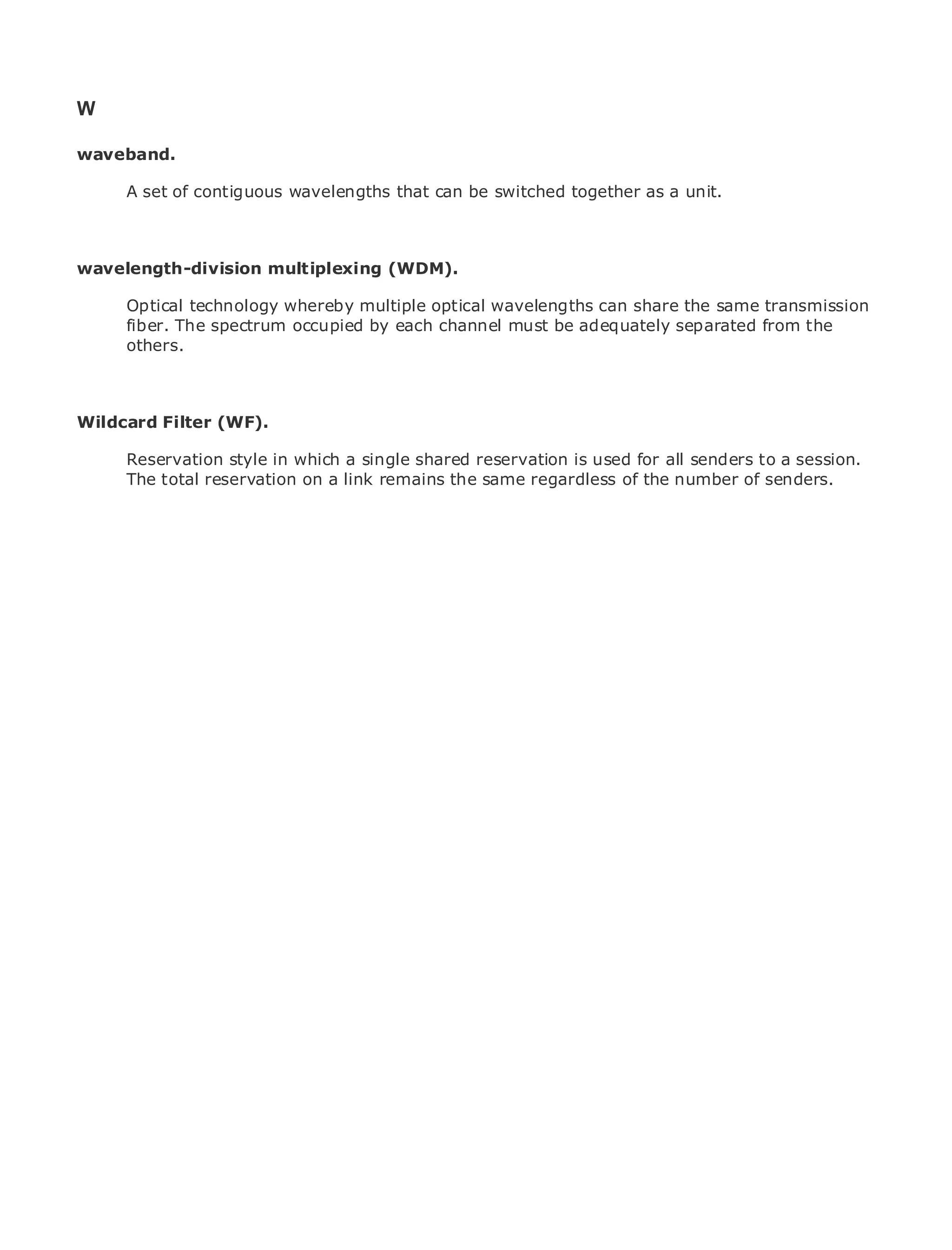 W

waveband.

       A set of contiguous wavelengths that can be switched together as a unit.
•              Table of Contents
•              Index
Metro Ethernet
wavelength-division          multiplexing (WDM).
BySam Halabi
       Optical technology whereby multiple optical wavelengths can share the same transmission
       fiber. The spectrum occupied by each channel must be adequately separated from the
    Publisher: Cisco Press
       others.
    Pub Date: October 01, 2003
       ISBN: 1-58705-096-X
      Pages: 240
Wildcard Filter (WF).

       Reservation style in which a single shared reservation is used for all senders to a session.
       The total reservation on a link remains the same regardless of the number of senders.
The definitive guide to Enterprise and Carrier Metro Ethernet applications.


      Discover the latest developments in metro networking, Ethernet, and MPLS services and
      what they can do for your organization

      Learn from the easy-to-read format that enables networking professionals of all levels to
      understand the concepts

      Gain from the experience of industry innovator and best-selling Cisco Press author, Sam
      Halabi, author of Internet Routing Architectures

Metro networks will emerge as the next area of growth for the networking industry and will
represent a major shift in how data services are offered to businesses and residential customers.
The metro has always been a challenging environment for delivering data services because it has
been built to handle the stringent reliability and availability needs for voice. Carriers will have to
go through fundamental shifts to equip the metro for next-generation data services demanded
by enterprise customers and consumers. This is not only a technology shift, but also a shift in the
operational and business model that will allow the incumbent carriers to transform the metro to
offer enhanced data services.

Metro Ethernet from Cisco Press looks at the deployment of metro data services from a holistic
view. It describes the current metro, which is based on TDM technology, and discusses the
drivers and challenges carriers will face in transforming the metro to address data services.

Metro Ethernet discusses the adoption of metro Ethernet services and how that has led carriers
to the delivery of metro data services. With a changing mix of transport technologies, the book
then examines current and emerging trends, and delves into the role of virtual private networks
(VPN), virtual private local area networks (VLAN), virtual private LAN services (VPLS), traffic
engineering, and MPLS and Generalized MPLS (GMPLS).
 