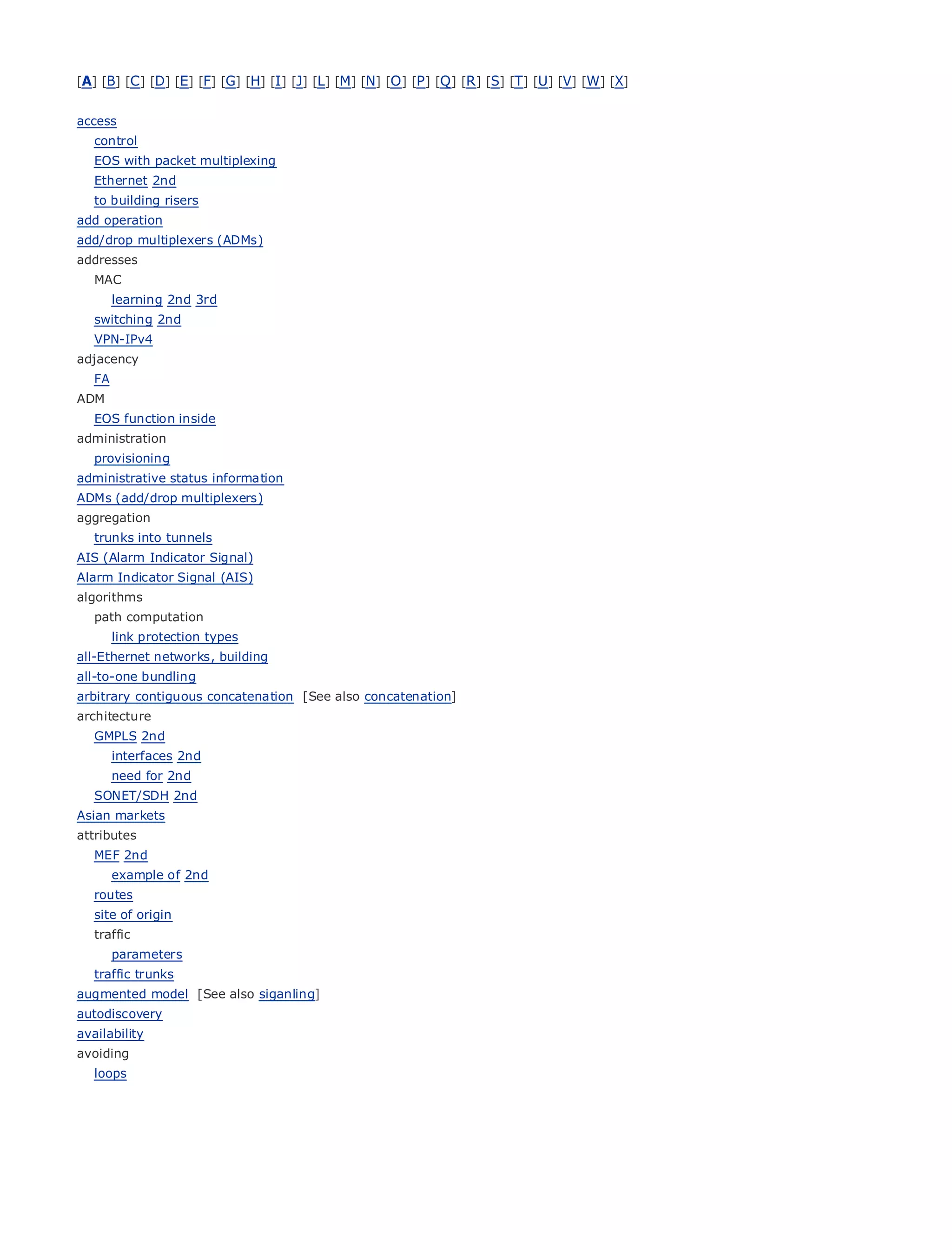 [A] [B] [C ] [D] [E] [F] [G] [H] [I ] [J] [L] [M] [N] [O ] [P ] [Q ] [R ] [S] [T] [U] [V] [W] [X]


access
   control
   EOS with packet multiplexing
   Ethernet 2nd
   to building risers
add operation
•                   Table of Contents
add/drop multiplexers (ADMs)
•               Index
addresses
Metro Ethernet
  MAC
BySam Halabi
     learning 2nd 3rd
   switching 2nd
   VPN-IPv4 Cisco Press
    Publisher:
    Pub Date: October 01, 2003
adjacency
   FA     ISBN: 1-58705-096-X
ADM    Pages: 240
   EOS function inside
administration
   provisioning
administrative status information
ADMs (add/drop multiplexers)
The definitive guide to Enterprise and Carrier Metro Ethernet applications.
aggregation
   trunks into tunnels
AIS (Alarm Indicator Signal)
       Discover the latest         developments in metro networking, Ethernet, and MPLS services and
Alarm Indicator Signal (AIS)
      what they can do           for your organization
algorithms
   pathLearn from
        computation      the easy-to-read format that enables networking professionals of all levels to
          understand the
        link protection typesconcepts
all-Ethernet networks, building
        Gain from
all-to-one bundling     the experience of industry innovator and best-selling Cisco Press author, Sam
       Halabi, author of Internet Routing Architectures
arbitrary contiguous concatenation [See also concatenation]
architecture
Metro networks will emerge as the next area of growth for the networking industry and will
   GMPLS 2nd
represent a major shift in how data services are offered to businesses and residential customers.
      interfaces 2nd
The need for has always been a challenging environment for delivering data services because it has
      metro 2nd
been built to handle the stringent reliability and availability needs for voice. Carriers will have to
   SONET/SDH 2nd
go through
Asian markets fundamental shifts to equip the metro for next-generation data services demanded
by enterprise customers and consumers. This is not only a technology shift, but also a shift in the
attributes
operational and business model that will allow the incumbent carriers to transform the metro to
   MEF 2nd
offerexample of 2nd
        enhanced data services.
   routes
Metroof origin
  site Ethernet from Cisco Press looks at the deployment of metro data services from a holistic
view. It describes the current metro, which is based on TDM technology, and discusses the
  traffic
drivers and challenges carriers will face in transforming the metro to address data services.
     parameters
   traffic trunks
Metro Ethernet[See also siganling]adoption of metro Ethernet services and how that has led carriers
augmented model
                discusses the
to the delivery of metro data services. With a changing mix of transport technologies, the book
autodiscovery
then examines current and emerging trends, and delves into the role of virtual private networks
availability
(VPN), virtual private local area networks (VLAN), virtual private LAN services (VPLS), traffic
avoiding
engineering, and MPLS and Generalized MPLS (GMPLS).
  loops
 