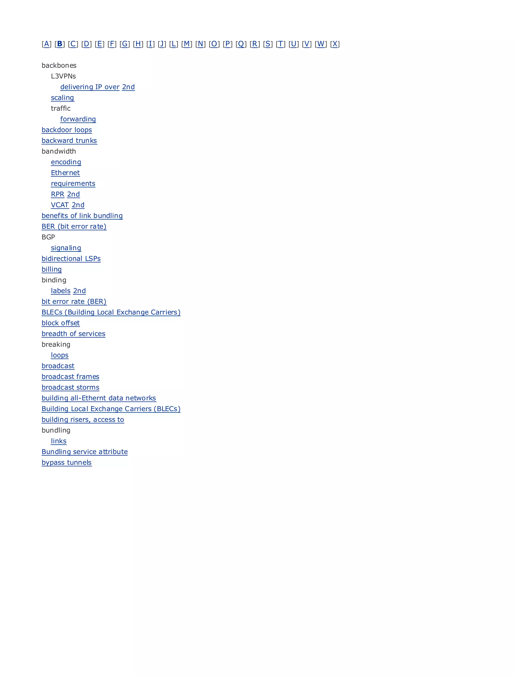 [A] [B] [C ] [D] [E] [F] [G] [H] [I ] [J] [L] [M] [N] [O ] [P ] [Q ] [R ] [S] [T] [U] [V] [W] [X]


backbones
    L3VPNs
       delivering IP over 2nd
    scaling
    traffic
•      forwarding Table of Contents
backdoor loops Index
•
backward trunks
Metro Ethernet
bandwidth
BySam Halabi
  encoding
    Ethernet
      Publisher: Cisco Press
    requirements
     Pub Date: October 01, 2003
    RPR 2nd
    VCAT ISBN: 1-58705-096-X
         2nd
benefitsPages: 240
         of link bundling
BER (bit error rate)
BGP
    signaling
bidirectional LSPs
billing
The definitive guide to Enterprise and Carrier Metro Ethernet applications.
binding
    labels 2nd
bit error rate (BER)the
        Discover            latest developments in metro networking, Ethernet, and MPLS services and
BLECs (Building Local Exchange Carriers) organization
      what they can do for your
block offset
      Learn from
breadth of services     the easy-to-read format that enables networking professionals of all levels to
       understand
breaking                the concepts
    loops
      Gain
broadcast        from the experience of industry innovator and best-selling Cisco Press author, Sam
broadcast framesauthor
      Halabi,             of Internet Routing Architectures
broadcast storms
Metro networks will emerge    as the next area of growth for the networking industry and will
building all-Ethernt data networks
represent a major shift in(BLECs)data
Building Local Exchange Carriers how  services are offered to businesses and residential customers.
The metro has always been a challenging environment for delivering data services because it has
building risers, access to
been built to handle the stringent reliability and availability needs for voice. Carriers will have to
bundling
golinks
     through fundamental shifts to equip the metro for next-generation data services demanded
by enterprise customers and consumers. This is not only a technology shift, but also a shift in the
Bundling service attribute
operational
bypass tunnels and business model that will allow the incumbent carriers to transform the metro to
offer enhanced data services.

Metro Ethernet from Cisco Press looks at the deployment of metro data services from a holistic
view. It describes the current metro, which is based on TDM technology, and discusses the
drivers and challenges carriers will face in transforming the metro to address data services.

Metro Ethernet discusses the adoption of metro Ethernet services and how that has led carriers
to the delivery of metro data services. With a changing mix of transport technologies, the book
then examines current and emerging trends, and delves into the role of virtual private networks
(VPN), virtual private local area networks (VLAN), virtual private LAN services (VPLS), traffic
engineering, and MPLS and Generalized MPLS (GMPLS).
 