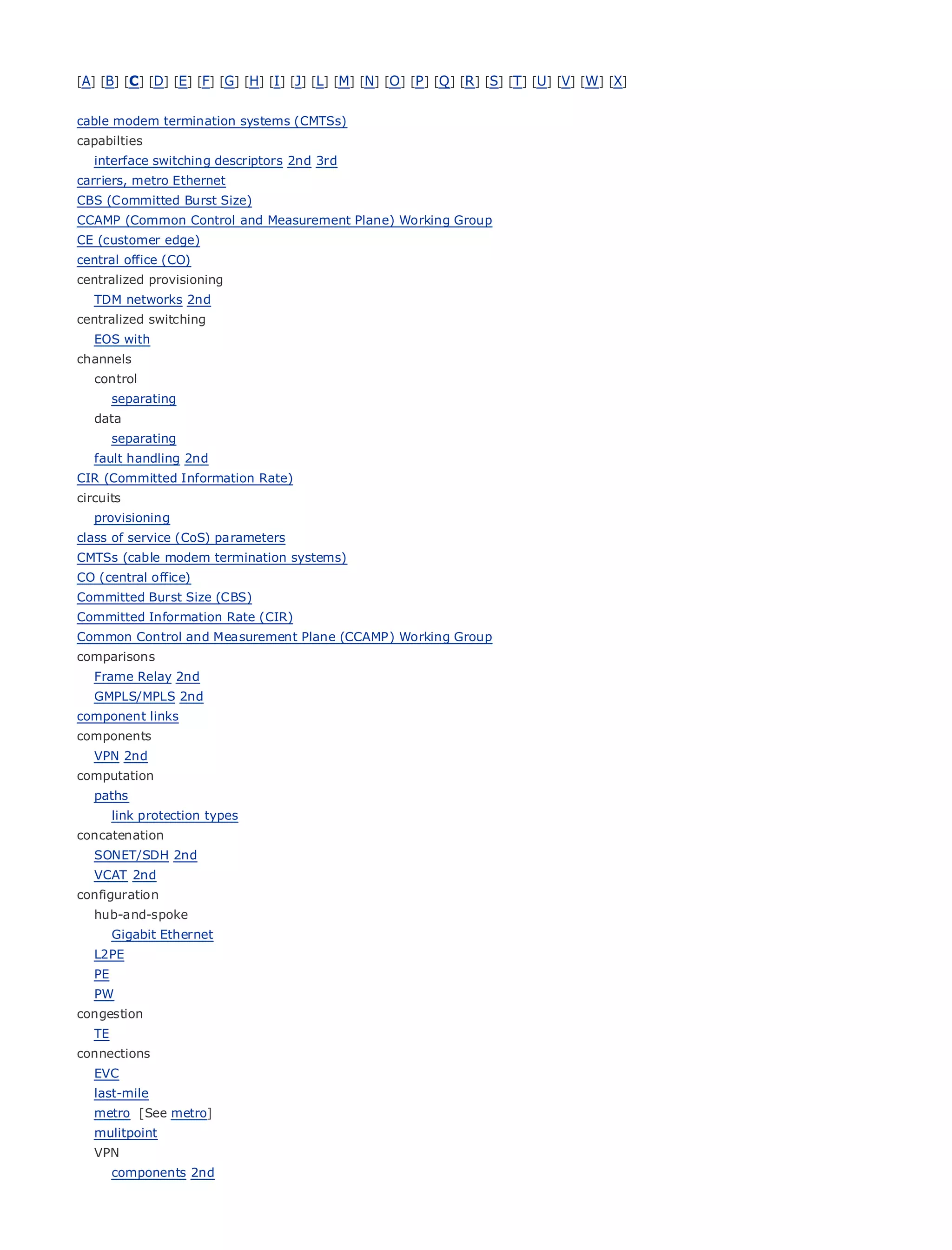 [A] [B] [C] [D] [E] [F] [G] [H] [I ] [J] [L] [M] [N] [O ] [P ] [Q ] [R ] [S] [T] [U] [V] [W] [X]


cable modem termination systems (CMTSs)
capabilties
   interface switching descriptors 2nd 3rd
carriers, metro Ethernet
CBS (Committed Burst Size)
CCAMP (Common Control Contents
•           Table of and Measurement Plane) Working Group
CE (customer edge)
•              Index
central Ethernet
Metro office (CO)
centralized provisioning
BySam Halabi
  TDM networks 2nd
centralized switching
    Publisher: Cisco Press
  EOS with
channels Date: October 01, 2003
    Pub
   control
        ISBN: 1-58705-096-X
        separating
          Pages: 240
   data
        separating
   fault handling 2nd
CIR (Committed Information Rate)
circuits
The definitive guide to Enterprise and Carrier Metro Ethernet applications.
   provisioning
class of service (CoS) parameters
CMTSs Discover the latest developments
      (cable modem termination systems)       in metro networking, Ethernet, and MPLS services and
CO (central office)
      what they        can do for your organization
Committed Burst Size (CBS)
     Learn from the easy-to-read
Committed Information Rate (CIR)                 format that enables networking professionals of all levels to
    understand the concepts
Common Control and Measurement Plane (CCAMP) Working Group
comparisons
       Gain from
   Frame Relay 2nd     the experience of industry innovator and best-selling Cisco Press author, Sam
      Halabi, author
   GMPLS/MPLS 2nd          of Internet Routing Architectures
component links
Metro networks
components            will emerge as the next area of growth for the networking industry and will
represent a major shift in how data services are offered to businesses and residential customers.
  VPN 2nd
The metro
computation has always been a challenging environment for delivering data services because it has
been built to handle the stringent reliability and availability needs for voice. Carriers will have to
  paths
go through fundamental shifts to equip the metro for next-generation data services demanded
     link protection types
by enterprise customers and consumers. This is not only a technology shift, but also a shift in the
concatenation
operational 2nd business model that will allow the incumbent carriers to transform the metro to
  SONET/SDH and
offer enhanced data services.
  VCAT 2nd
configuration
Metro Ethernet from Cisco Press looks at the deployment of metro data services from a holistic
  hub-and-spoke
view. It describes the current metro, which is based on TDM technology, and discusses the
    Gigabit Ethernet
drivers and challenges carriers will face in transforming the metro to address data services.
  L2PE
   PE
Metro Ethernet discusses the adoption of metro Ethernet services and how that has led carriers
  PW
to the delivery of metro data services. With a changing mix of transport technologies, the book
congestion
then examines current and emerging trends, and delves into the role of virtual private networks
  TE
(VPN), virtual private local area networks (VLAN), virtual private LAN services (VPLS), traffic
connections
engineering, and MPLS and Generalized MPLS (GMPLS).
  EVC
   last-mile
   metro [See metro]
   mulitpoint
   VPN
        components 2nd
 