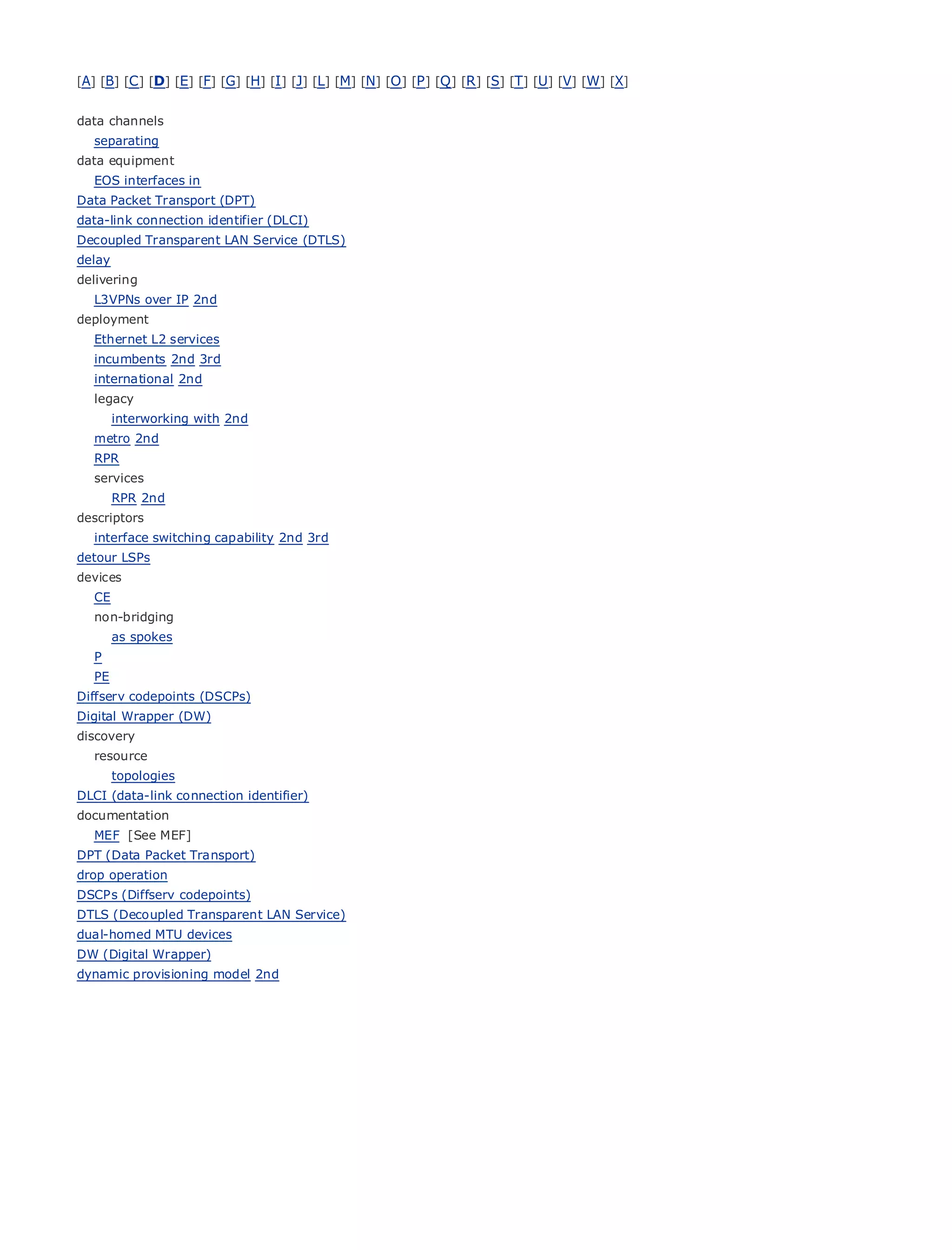 [A] [B] [C ] [D] [E] [F] [G] [H] [I ] [J] [L] [M] [N] [O ] [P ] [Q ] [R ] [S] [T] [U] [V] [W] [X]


data channels
   separating
data equipment
   EOS interfaces in
Data Packet Transport (DPT)
data-link connection identifier (DLCI)
•               Table of Contents
Decoupled Transparent LAN Service (DTLS)
•              Index
delay Ethernet
Metro
delivering
BySam Halabi
   L3VPNs over IP 2nd
deployment
    Publisher: Cisco Press
  Ethernet L2 services
   incumbents 2nd 3rd 01, 2003
     Pub Date: October
   international1-58705-096-X
         ISBN: 2nd
   legacyPages: 240
      interworking with 2nd
   metro 2nd
   RPR
   services
        RPR 2nd
The definitive guide to Enterprise and Carrier Metro Ethernet applications.
descriptors
   interface switching capability 2nd 3rd
detour Discover
       LSPs          the latest developments in metro networking, Ethernet, and MPLS services and
deviceswhat       they can do for your organization
   CE
   non-bridgingfrom
       Learn            the easy-to-read format that enables networking professionals of all levels to
         understand
        as spokes       the concepts
   P
   PE    Gain from the experience of industry innovator and best-selling Cisco Press author, Sam
       Halabi, author of  Internet Routing Architectures
Diffserv codepoints (DSCPs)
Digital Wrapper (DW)
Metro networks
discovery           will emerge as the next area of growth for the networking industry and will
represent a major shift in how data services are offered to businesses and residential customers.
   resource
The topologies
      metro has always been a challenging environment for delivering data services because it has
been built to handle identifier)
DLCI (data-link connection the stringent reliability and availability needs for voice. Carriers will have to
go through
documentation fundamental shifts to equip the metro for next-generation data services demanded
byMEF [See MEF]customers and consumers. This is not only a technology shift, but also a shift in the
    enterprise
operational and business model that will allow the incumbent carriers to transform the metro to
DPT (Data Packet Transport)
offer enhanced data services.
drop operation
DSCPs (Diffserv codepoints)
Metro Ethernet from Cisco Service)looks
DTLS (Decoupled Transparent LAN Press   at the deployment of metro data services from a holistic
view. It describes the
dual-homed MTU devicescurrent metro, which is based on TDM technology, and discusses the
drivers and challenges carriers will face in transforming the metro to address data services.
DW (Digital Wrapper)
dynamic provisioning model 2nd
Metro Ethernet discusses the adoption of metro Ethernet services and how that has led carriers
to the delivery of metro data services. With a changing mix of transport technologies, the book
then examines current and emerging trends, and delves into the role of virtual private networks
(VPN), virtual private local area networks (VLAN), virtual private LAN services (VPLS), traffic
engineering, and MPLS and Generalized MPLS (GMPLS).
 