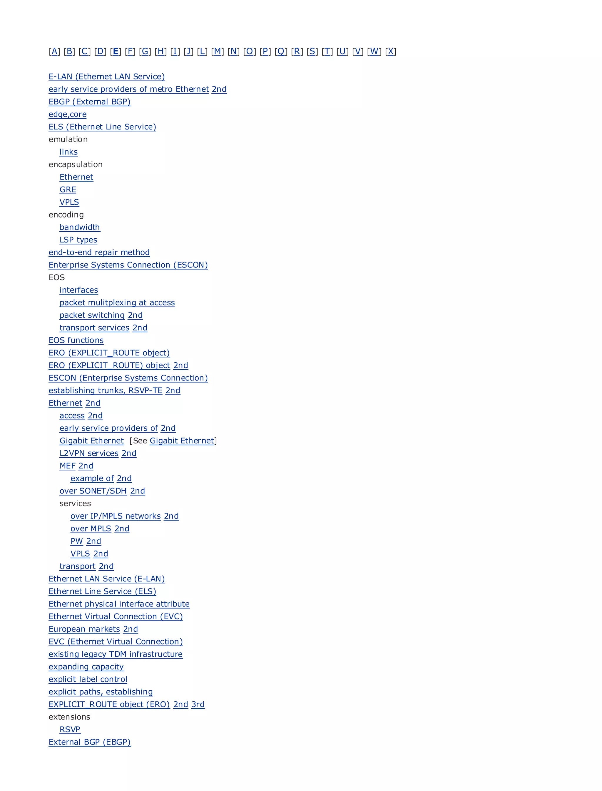 [A] [B] [C ] [D] [E] [F] [G] [H] [I ] [J] [L] [M] [N] [O ] [P ] [Q ] [R ] [S] [T] [U] [V] [W] [X]


E-LAN (Ethernet LAN Service)
early service providers of metro Ethernet 2nd
EBGP (External BGP)
edge,core
ELS (Ethernet Line Service)
emulation
•                  Table of Contents
• links            Index
encapsulation
Metro Ethernet
  Ethernet
BySam Halabi
  GRE
  VPLS
    Publisher: Cisco Press
encoding
  bandwidth October 01, 2003
    Pub Date:
   LSP types 1-58705-096-X
         ISBN:
end-to-end repair method
        Pages: 240
Enterprise Systems Connection (ESCON)
EOS
   interfaces
   packet mulitplexing at access
   packet switching 2nd
The definitive guide to Enterprise and Carrier Metro Ethernet applications.
   transport services 2nd
EOS functions
ERO (EXPLICIT_ROUTE object)
      Discover the latest          developments in metro networking, Ethernet, and MPLS services and
ERO (EXPLICIT_ROUTE) objectfor your
      what they can do 2nd                organization
ESCON (Enterprise Systems Connection)
       Learn from the easy-to-read
establishing trunks, RSVP-TE 2nd                 format that enables networking professionals of all levels to
      understand
Ethernet 2nd            the concepts
   access 2nd
       Gain from the experience
   early service providers of 2nd            of industry innovator and best-selling Cisco Press author, Sam
       Halabi, author of Internet Routing
   Gigabit Ethernet [See Gigabit Ethernet]            Architectures
   L2VPN services 2nd
Metro2nd
  MEF networks will emerge as the next area of growth for the networking industry and will
represent a major shift in how data services are offered to businesses and residential customers.
     example of 2nd
The metro has always been a challenging environment for delivering data services because it has
  over SONET/SDH 2nd
been built to handle the stringent reliability and availability needs for voice. Carriers will have to
  services
go through fundamental shifts to equip the metro for next-generation data services demanded
     over IP/MPLS networks 2nd
by enterprise customers and consumers. This is not only a technology shift, but also a shift in the
     over MPLS 2nd
operational and business model that will allow the incumbent carriers to transform the metro to
     PW 2nd
offerVPLS 2nd
      enhanced data services.
   transport 2nd
Metro Ethernet from Cisco
Ethernet LAN Service (E-LAN)       Press looks at the deployment of metro data services from a holistic
view. It describes the
Ethernet Line Service (ELS) current metro, which is based on TDM technology, and discusses the
driversphysical interface attribute
Ethernet and challenges carriers will face in transforming the metro to address data services.
Ethernet Virtual Connection (EVC)
Metro Ethernet discusses the adoption of metro Ethernet services and how that has led carriers
European markets 2nd
to the delivery ofConnection)
EVC (Ethernet Virtual
                       metro data services. With a changing mix of transport technologies, the book
then examines current and emerging trends, and delves into the role of virtual private networks
existing legacy TDM infrastructure
(VPN), virtual private local area networks (VLAN), virtual private LAN services (VPLS), traffic
expanding capacity
engineering, and MPLS and Generalized MPLS (GMPLS).
explicit label control
explicit paths, establishing
EXPLICIT_ROUTE object (ERO) 2nd 3rd
extensions
   RSVP
External BGP (EBGP)
 
