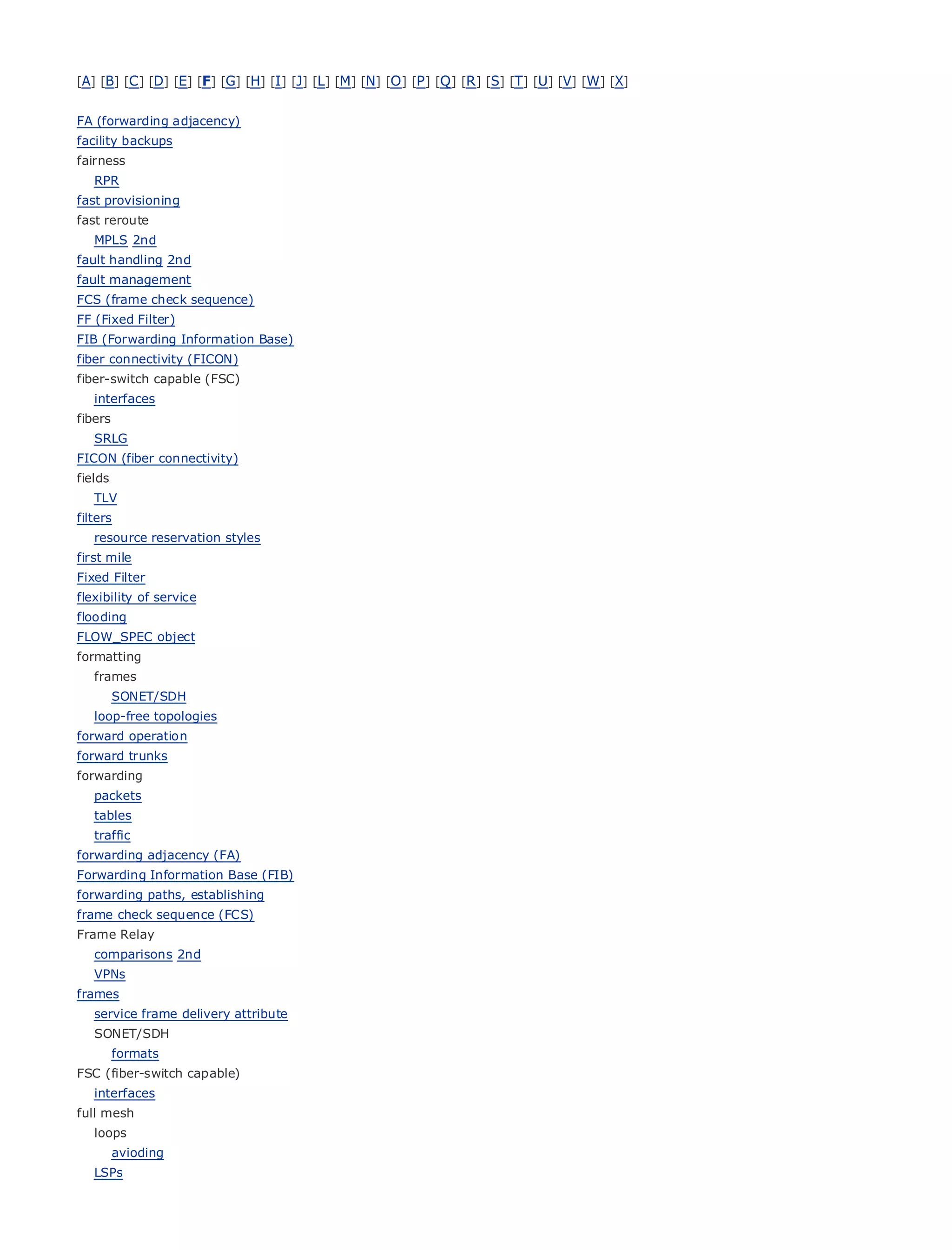 [A] [B] [C ] [D] [E] [F] [G] [H] [I ] [J] [L] [M] [N] [O ] [P ] [Q ] [R ] [S] [T] [U] [V] [W] [X]


FA (forwarding adjacency)
facility backups
fairness
   RPR
fast provisioning
fast reroute
•                    Table of Contents
• MPLS 2nd           Index
fault handling 2nd
Metro Ethernet
fault management
BySam Halabi
FCS (frame check sequence)
FF (Fixed Filter)
     Publisher: Cisco Press
FIB (Forwarding Information Base)
fiber Pub Date: October 01, 2003
       connectivity (FICON)
fiber-switch capable (FSC)
         ISBN: 1-58705-096-X
   interfaces 240
         Pages:
fibers
   SRLG
FICON (fiber connectivity)
fields
   TLV
The definitive guide to Enterprise and Carrier Metro Ethernet applications.
filters
   resource reservation styles
first mile
        Discover       the latest developments in metro networking, Ethernet, and MPLS services and
Fixed Filter
       what         they can do for your organization
flexibility of service
       Learn
flooding            from the easy-to-read format that enables networking professionals of all levels to
     understand
FLOW_SPEC object         the concepts
formatting
       Gain
   frames       from the experience of industry innovator and best-selling Cisco Press author, Sam
          Halabi, author
         SONET/SDH       of Internet Routing Architectures
   loop-free topologies
Metro operation
forward networks    will emerge as the next area of growth for the networking industry and will
represent a
forward trunks major shift in how data services are offered to businesses and residential customers.
The metro has always been a challenging environment for delivering data services because it has
forwarding
been built to handle the stringent reliability and availability needs for voice. Carriers will have to
   packets
gotables
    through fundamental shifts to equip the metro for next-generation data services demanded
bytraffic
    enterprise customers and consumers. This is not only a technology shift, but also a shift in the
operational and (FA)
forwarding adjacency business model that will allow the incumbent carriers to transform the metro to
offer enhanced data services.
Forwarding Information Base (FIB)
forwarding paths, establishing
Metro Ethernet from Cisco
frame check sequence (FCS) Press looks at the deployment of metro data services from a holistic
view.Relay
Frame It describesthe current metro, which is based on TDM technology, and discusses the
drivers and challenges carriers will face in transforming the metro to address data services.
  comparisons 2nd
   VPNs
Metro Ethernet discusses the adoption of metro Ethernet services and how that has led carriers
frames
to service frame delivery attribute
    the delivery of metro data services. With a changing mix of transport technologies, the book
then examines current and emerging trends, and delves into the role of virtual private networks
   SONET/SDH
(VPN), virtual private local area networks (VLAN), virtual private LAN services (VPLS), traffic
      formats
engineering, and MPLS and Generalized MPLS (GMPLS).
FSC (fiber-switch capable)
   interfaces
full mesh
   loops
         avioding
   LSPs
 