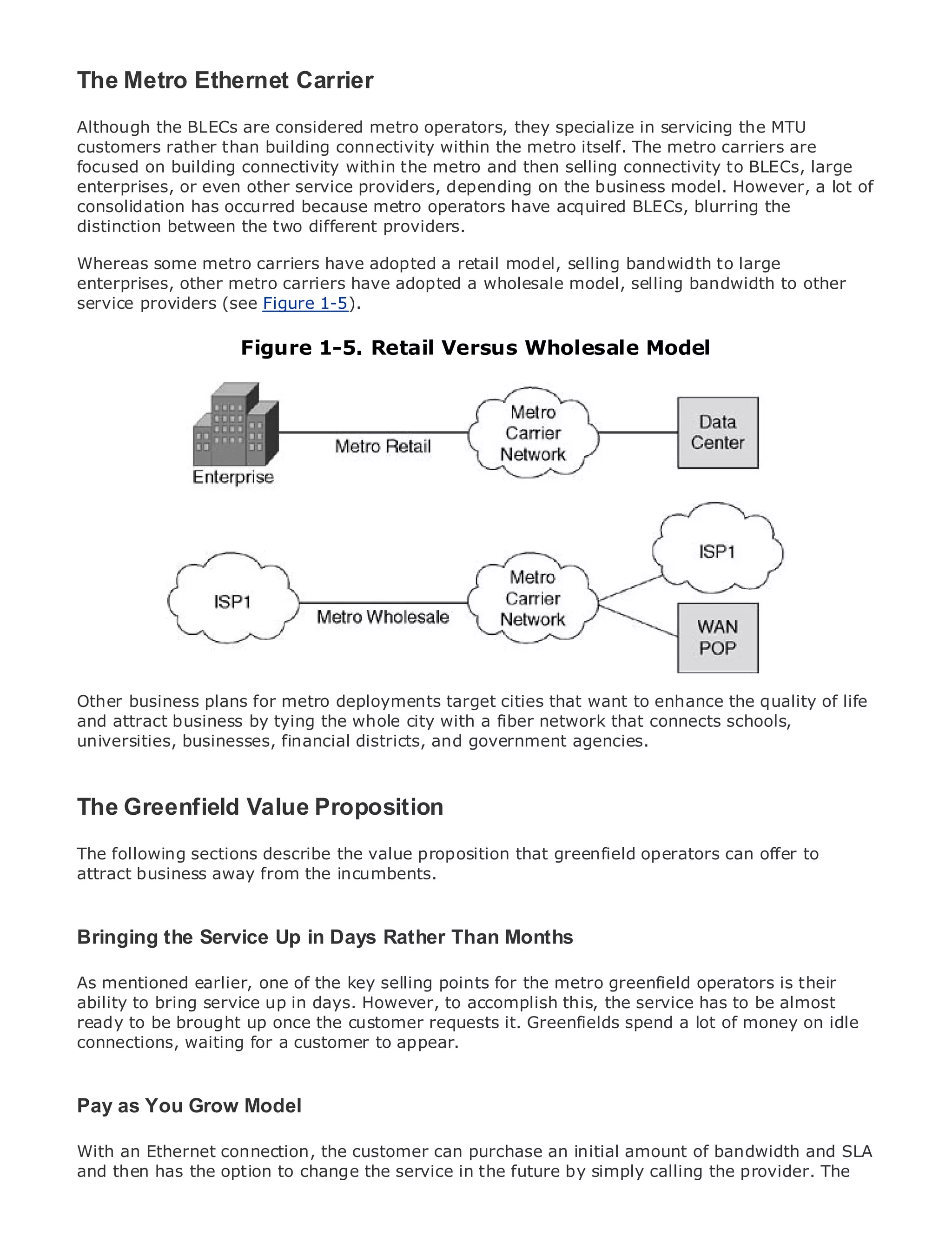 The Metro Ethernet Carrier
Although the BLECs are considered metro operators, they specialize in servicing the MTU
customers rather than building connectivity within the metro itself. The metro carriers are
focused on building connectivity within the metro and then selling connectivity to BLECs, large
enterprises, or even other service providers, depending on the business model. However, a lot of
consolidation has occurred because metro operators have acquired BLECs, blurring the
•
distinction between Contents different providers.
             Table of the two
•               Index
Whereas some metro carriers have adopted a retail model, selling bandwidth to large
Metro Ethernet
enterprises, other metro carriers have adopted a wholesale model, selling bandwidth to other
BySam Halabi
service providers (see Figure 1-5).
    Publisher: Cisco Press
                         Figure 1-5. Retail Versus Wholesale Model
    Pub Date: October 01, 2003
        ISBN: 1-58705-096-X
       Pages: 240




The definitive guide to Enterprise and Carrier Metro Ethernet applications.


      Discover the latest developments in metro networking, Ethernet, and MPLS services and
      what they can do for your organization

      Learn from the easy-to-read format that enables networking professionals of all levels to
      understand the concepts

     Gain from the experience of industry innovator and best-selling Cisco Press author, Sam
OtherHalabi, author of Internet Routing Architectures
      business plans for metro deployments target cities that want to enhance the quality of life
and attract business by tying the whole city with a fiber network that connects schools,
Metro networks will emerge as the next area of growth for the networking industry and will
universities, businesses, financial districts, and government agencies.
represent a major shift in how data services are offered to businesses and residential customers.
The metro has always been a challenging environment for delivering data services because it has
been built to handle the stringent reliability and availability needs for voice. Carriers will have to
The Greenfield Value Proposition
go through fundamental shifts to equip the metro for next-generation data services demanded
by enterprise customers and consumers. This is not only a technology shift, but also a shift in the
operational and business model the value allow the incumbent carriers to transform offermetro to
The following sections describe that will proposition that greenfield operators can the to
offer enhanced data services. incumbents.
attract business away from the

Metro Ethernet from Cisco Press looks at the deployment of metro data services from a holistic
view. It describes the current metro, which is based on TDM technology, and discusses the
Bringing the ServicecarriersDays Rather Than Monthsmetro to address data services.
                         Up in will face in transforming the
drivers and challenges

As mentioned earlier, one of adoption of metro Ethernet metro greenfield operators is their
Metro Ethernet discusses the the key selling points for theservices and how that has led carriers
ability to bring service up in services. With to accomplish of transport technologies, the book
to the delivery of metro datadays. However,a changing mixthis, the service has to be almost
ready to be brought up once the customer requests it. Greenfields spend a lot private networks
then examines current and emerging trends, and delves into the role of virtualof money on idle
connections, waiting local area networks (VLAN), virtual private LAN services (VPLS), traffic
(VPN), virtual privatefor a customer to appear.
engineering, and MPLS and Generalized MPLS (GMPLS).

Pay as You Grow Model

With an Ethernet connection, the customer can purchase an initial amount of bandwidth and SLA
and then has the option to change the service in the future by simply calling the provider. The
 