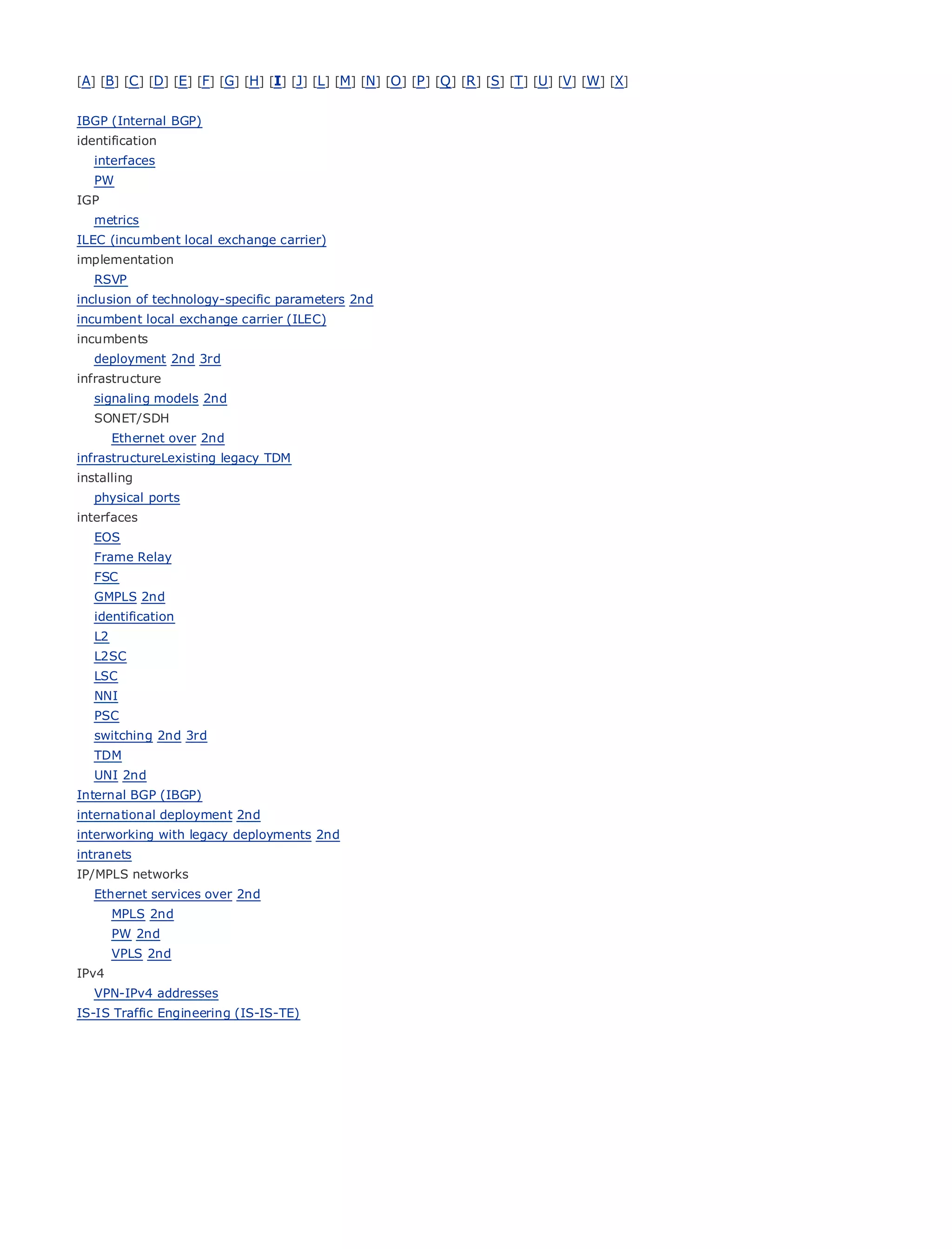 [A] [B] [C ] [D] [E] [F] [G] [H] [I] [J] [L] [M] [N] [O ] [P ] [Q ] [R ] [S] [T] [U] [V] [W] [X]


IBGP (Internal BGP)
identification
   interfaces
   PW
IGP
• metrics           Table of Contents
ILEC (incumbentIndexexchange carrier)
•               local
implementation
Metro Ethernet
   RSVP
BySam Halabi
inclusion of technology-specific parameters 2nd
incumbent local exchange carrier (ILEC)
    Publisher: Cisco Press
incumbents
   deployment 2nd 3rd 01, 2003
    Pub Date: October
infrastructure 1-58705-096-X
         ISBN:
   signaling models 2nd
        Pages: 240
   SONET/SDH
        Ethernet over 2nd
infrastructureLexisting legacy TDM
installing
   physical ports
The definitive guide to Enterprise and Carrier Metro Ethernet applications.
interfaces
   EOS
   Frame Relay
       Discover     the latest developments in metro networking, Ethernet, and MPLS services and
   FSC what      they can do for your organization
   GMPLS 2nd
   identificationfrom
       Learn       the easy-to-read format that enables networking professionals of all levels to
   L2    understand the concepts
   L2SC
   LSC Gain      from the experience of industry innovator and best-selling Cisco Press author, Sam
   NNI Halabi,      author of Internet Routing Architectures
   PSC
Metro networks will emerge as the next area of growth for the networking industry and will
   switching 2nd 3rd
represent a major shift in how data services are offered to businesses and residential customers.
   TDM
The metro has always been a challenging environment for delivering data services because it has
   UNI 2nd
been built to handle the stringent reliability and availability needs for voice. Carriers will have to
Internal BGP (IBGP)
go through fundamental shifts to equip the metro for next-generation data services demanded
international deployment 2nd
by enterprise customers and consumers. This is not only a technology shift, but also a shift in the
interworking with legacy deployments 2nd
operational and business model that will allow the incumbent carriers to transform the metro to
intranets
offer enhanced
IP/MPLS networks data services.
   Ethernet services over 2nd
Metro Ethernet from Cisco Press looks at the deployment of metro data services from a holistic
    MPLS 2nd
view. It2nd
    PW describes the current metro, which is based on TDM technology, and discusses the
drivers and challenges carriers will face in transforming the metro to address data services.
    VPLS 2nd
IPv4
Metro Ethernet discusses the adoption of metro Ethernet services and how that has led carriers
   VPN-IPv4 addresses
to the delivery of metro data services. With a changing mix of transport technologies, the book
IS-IS Traffic Engineering (IS-IS-TE)
then examines current and emerging trends, and delves into the role of virtual private networks
(VPN), virtual private local area networks (VLAN), virtual private LAN services (VPLS), traffic
engineering, and MPLS and Generalized MPLS (GMPLS).
 