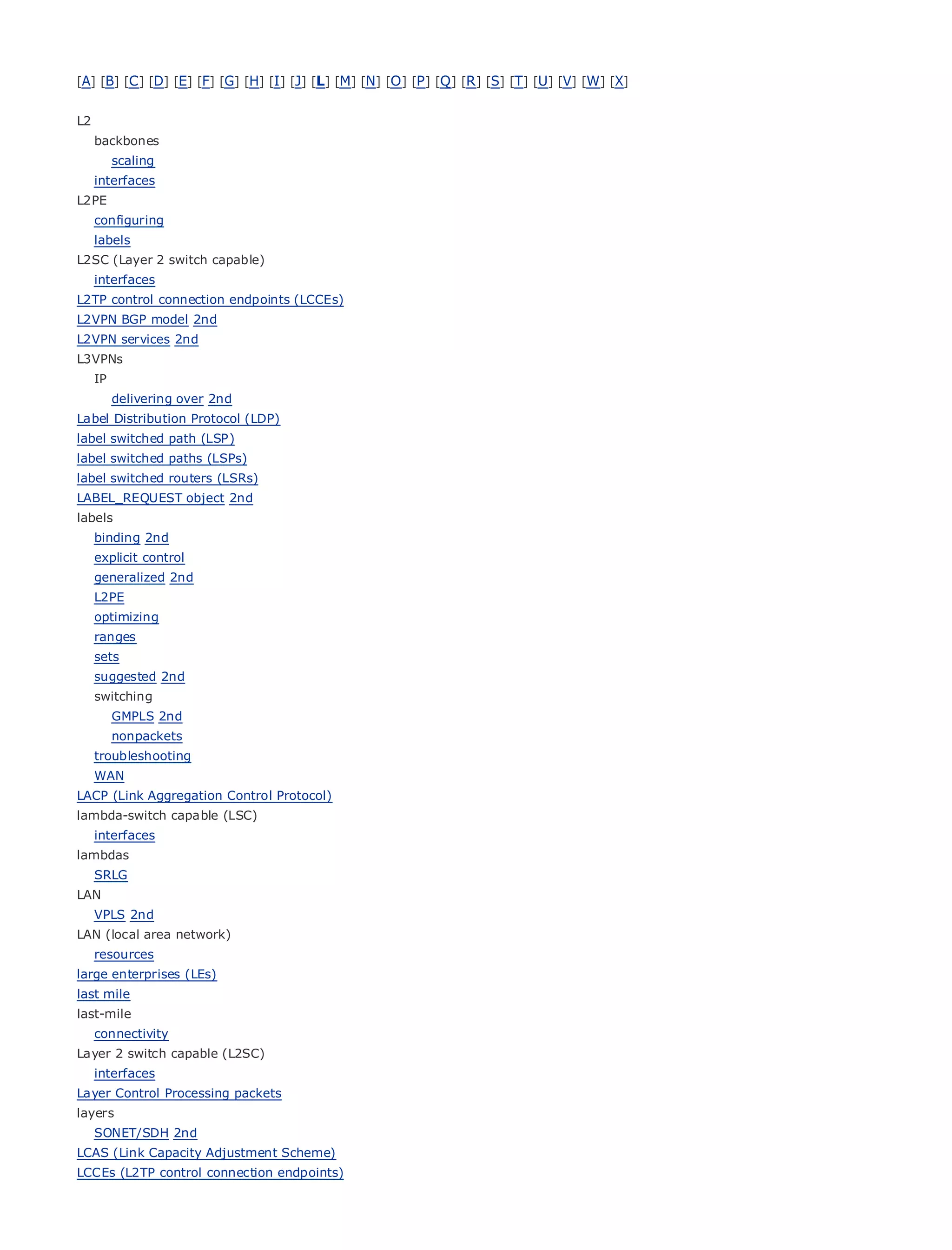 [A] [B] [C ] [D] [E] [F] [G] [H] [I ] [J] [L] [M] [N] [O ] [P ] [Q ] [R ] [S] [T] [U] [V] [W] [X]


L2
     backbones
          scaling
     interfaces
L2PE
• configuring        Table of Contents
• labels             Index
L2SC (Layer 2 switch capable)
Metro Ethernet
  interfaces
BySam Halabi
L2TP control connection endpoints (LCCEs)
L2VPN BGP model 2nd
L2VPN services Cisco Press
    Publisher: 2nd
L3VPNs Date: October 01, 2003
    Pub
     IP      ISBN: 1-58705-096-X
      delivering240 2nd
        Pages: over
Label Distribution Protocol (LDP)
label switched path (LSP)
label switched paths (LSPs)
label switched routers (LSRs)
LABEL_REQUEST object 2nd
The definitive guide to Enterprise and Carrier Metro Ethernet applications.
labels
     binding 2nd
     explicit control
         Discover       the latest developments in metro networking, Ethernet, and MPLS services and
     generalized they
        what 2nd         can do for your organization
     L2PE
         Learn
     optimizing     from the easy-to-read format that enables networking professionals of all levels to
         understand
     ranges              the concepts
     sets
         Gain from
     suggested 2nd      the experience of industry innovator and best-selling Cisco Press author, Sam
         Halabi,
     switching        author of Internet Routing Architectures
          GMPLS 2nd
Metro networks will emerge as the next area of growth for the networking industry and will
      nonpackets
represent a major shift in how data services are offered to businesses and residential customers.
   troubleshooting
The metro has always been a challenging environment for delivering data services because it has
   WAN
been built to handle the stringent reliability and availability needs for voice. Carriers will have to
LACP (Link Aggregation Control Protocol)
go through fundamental shifts to equip the metro for next-generation data services demanded
lambda-switch capable (LSC)
byinterfaces
     enterprise customers and consumers. This is not only a technology shift, but also a shift in the
operational and business model that will allow the incumbent carriers to transform the metro to
lambdas
offer enhanced data services.
   SRLG
LAN
Metro Ethernet from Cisco Press looks at the deployment of metro data services from a holistic
  VPLS 2nd
view. It describes the current metro, which is based on TDM technology, and discusses the
LAN (local area network)
drivers and challenges carriers will face in transforming the metro to address data services.
  resources
large enterprises (LEs)
Metro Ethernet discusses the adoption of metro Ethernet services and how that has led carriers
last mile
to the delivery of metro data services. With a changing mix of transport technologies, the book
last-mile
then examines current and emerging trends, and delves into the role of virtual private networks
   connectivity
(VPN), virtual private local area networks (VLAN), virtual private LAN services (VPLS), traffic
Layer 2 switch capable (L2SC)
engineering, and MPLS and Generalized MPLS (GMPLS).
   interfaces
Layer Control Processing packets
layers
     SONET/SDH 2nd
LCAS (Link Capacity Adjustment Scheme)
LCCEs (L2TP control connection endpoints)
 