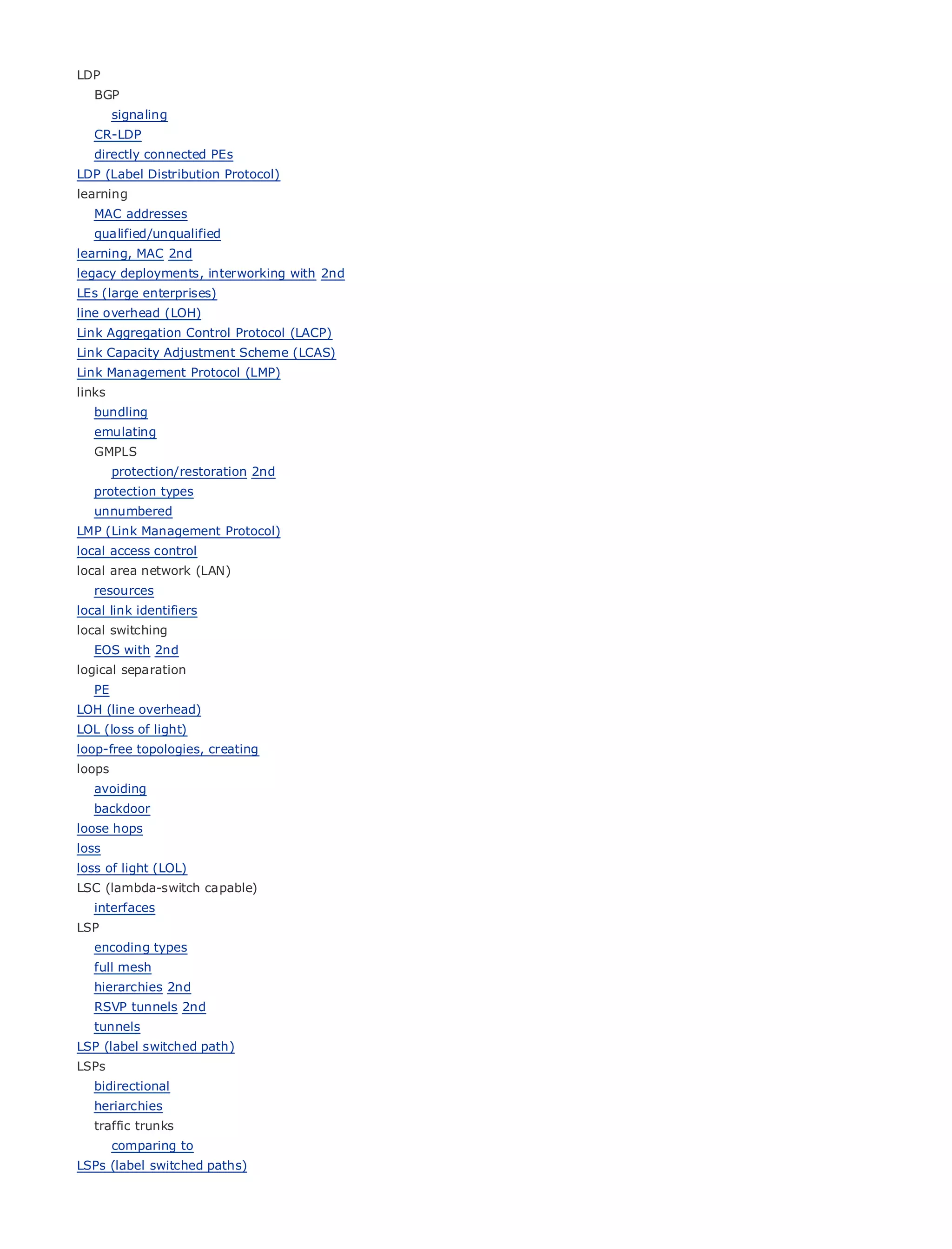 LDP
    BGP
         signaling
    CR-LDP
    directly connected PEs
LDP (Label Distribution Protocol)
learning
    MAC addresses
•                    Table of Contents
    qualified/unqualified
•                    Index
learning, MAC 2nd
Metro Ethernet
legacy deployments, interworking with 2nd
BySam Halabi
LEs (large enterprises)
line overhead (LOH)
Link Publisher: Cisco Press
     Aggregation Control Protocol (LACP)
Link Pub Date: October 01, 2003 (LCAS)
     Capacity Adjustment Scheme
Link Management Protocol (LMP)
        ISBN: 1-58705-096-X
links
       Pages: 240
   bundling
    emulating
    GMPLS
         protection/restoration 2nd
    protection types
The definitive guide to Enterprise and Carrier Metro Ethernet applications.
  unnumbered
LMP (Link Management Protocol)
local access control
          Discover the latest developments in metro networking, Ethernet, and MPLS services and
local area network (LAN)
          what they can do for your organization
    resources
local link identifiers
          Learn from the easy-to-read format that enables networking professionals of all levels to
local switching
          understand the concepts
    EOS with 2nd
logical Gain from
        separation
                    the experience of industry innovator and best-selling Cisco Press author, Sam
    PE    Halabi, author of Internet Routing Architectures
LOH (line overhead)
LOL (loss of light)
Metro networks    will emerge as the next area of growth for the networking industry and will
loop-free topologies, creating
represent a major shift  in how data services are offered to businesses and residential customers.
loops
The metro has always been a challenging environment for delivering data services because it has
   avoiding
been built to handle the stringent reliability and availability needs for voice. Carriers will have to
gobackdoor fundamental shifts to equip the metro for next-generation data services demanded
     through
loose hops
by enterprise customers and consumers. This is not only a technology shift, but also a shift in the
loss
operational and business model that will allow the incumbent carriers to transform the metro to
loss of enhanced data services.
offer light (LOL)
LSC (lambda-switch capable)
Metro Ethernet from Cisco Press looks at the deployment of metro data services from a holistic
  interfaces
view. It describes the current metro, which is based on TDM technology, and discusses the
LSP
drivers and challenges carriers will face in transforming the metro to address data services.
  encoding types
    full mesh
Metro Ethernet discusses the adoption of metro Ethernet services and how that has led carriers
   hierarchies 2nd
to RSVP delivery of metro data services. With a changing mix of transport technologies, the book
    the tunnels 2nd
then examines current and emerging trends, and delves into the role of virtual private networks
   tunnels
(VPN), virtual private local area networks (VLAN), virtual private LAN services (VPLS), traffic
LSP (label switched path)
engineering, and MPLS and Generalized MPLS (GMPLS).
LSPs
    bidirectional
    heriarchies
    traffic trunks
         comparing to
LSPs (label switched paths)
 