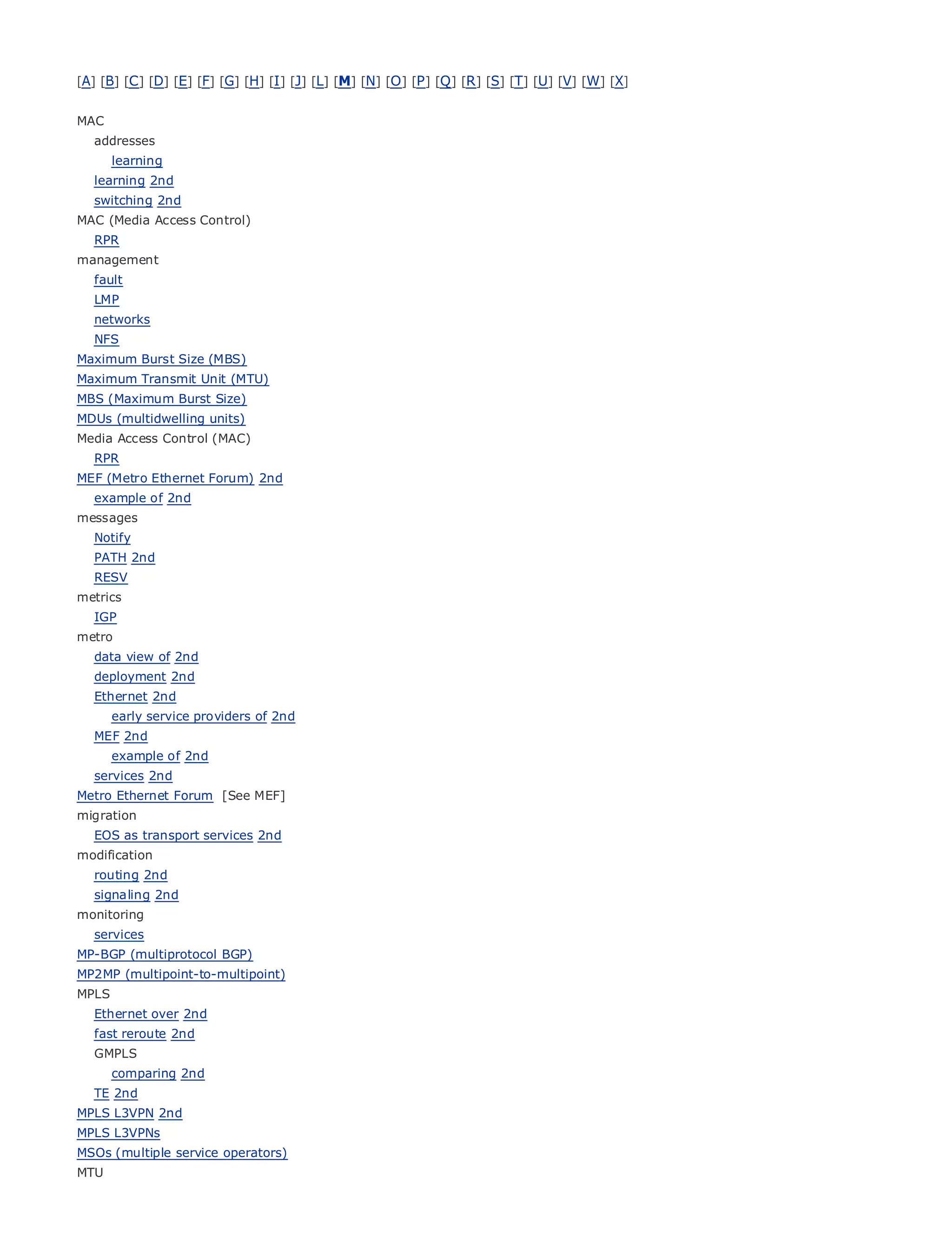 [A] [B] [C ] [D] [E] [F] [G] [H] [I ] [J] [L] [M] [N] [O ] [P ] [Q ] [R ] [S] [T] [U] [V] [W] [X]


MAC
   addresses
      learning
   learning 2nd
   switching 2nd
MAC (Media Access Control)
•              Table of Contents
• RPR              Index
management
Metro Ethernet
  fault
BySam Halabi
  LMP
   networks
    Publisher: Cisco Press
   NFS
Maximum Burst Size (MBS) 2003
    Pub Date: October 01,
Maximum Transmit Unit (MTU)
      ISBN: 1-58705-096-X
MBS (Maximum Burst Size)
      Pages: 240
MDUs (multidwelling units)
Media Access Control (MAC)
   RPR
MEF (Metro Ethernet Forum) 2nd
   example of 2nd
The definitive guide to Enterprise and Carrier Metro Ethernet applications.
messages
   Notify
   PATH 2nd
      Discover      the latest developments in metro networking, Ethernet, and MPLS services and
   RESV
      what       they can do for your organization
metrics
   IGP Learn   from the easy-to-read format that enables networking professionals of all levels to
metro    understand the concepts
   data view of 2nd
   deploymentfrom
       Gain 2nd      the experience of industry innovator and best-selling Cisco Press author, Sam
       Halabi,
   Ethernet 2nd    author of Internet Routing Architectures
      early service providers of 2nd
Metro2nd
  MEF networks will emerge as the next area of growth for the networking industry and will
represent a major shift in how data services are offered to businesses and residential customers.
     example of 2nd
The metro has always been a challenging environment for delivering data services because it has
  services 2nd
been built to handle the stringent reliability and availability needs for voice. Carriers will have to
Metro Ethernet Forum [See MEF]
go through fundamental shifts to equip the metro for next-generation data services demanded
migration
byEOS as transport services 2ndand consumers. This is not only a technology shift, but also a shift in the
   enterprise customers
operational and business model that will allow the incumbent carriers to transform the metro to
modification
offer enhanced data services.
  routing 2nd
   signaling 2nd
Metro Ethernet
monitoring         from Cisco Press looks at the deployment of metro data services from a holistic
view. It describes the current metro, which is based on TDM technology, and discusses the
  services
drivers and challenges
MP-BGP (multiprotocol BGP) carriers will face in transforming the metro to address data services.
MP2MP (multipoint-to-multipoint)
Metro Ethernet discusses the adoption of metro Ethernet services and how that has led carriers
MPLS
to Ethernet over 2nd metro data services. With a changing mix of transport technologies, the book
    the delivery of
then examines current and emerging trends, and delves into the role of virtual private networks
   fast reroute 2nd
(VPN), virtual private local area networks (VLAN), virtual private LAN services (VPLS), traffic
   GMPLS
engineering, 2nd MPLS and Generalized MPLS (GMPLS).
      comparing
                  and
   TE 2nd
MPLS L3VPN 2nd
MPLS L3VPNs
MSOs (multiple service operators)
MTU
 