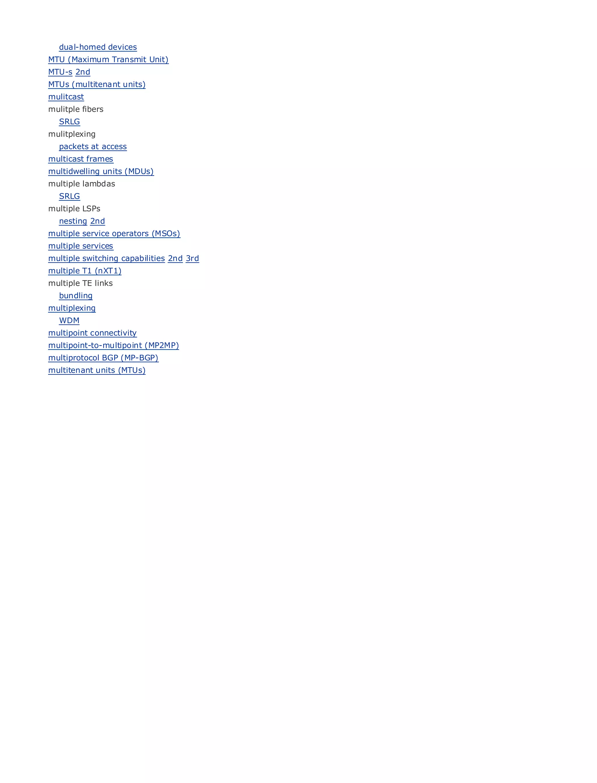 dual-homed devices
MTU (Maximum Transmit Unit)
MTU-s 2nd
MTUs (multitenant units)
mulitcast
mulitple fibers
    SRLG
mulitplexing
•                   Table of Contents
    packets at access
•                   Index
multicast frames
Metro Ethernet
multidwelling units (MDUs)
BySam Halabi
multiple lambdas
    SRLG
multiple LSPs Cisco Press
    Publisher:
  nesting 2nd October 01, 2003
    Pub Date:
multiple ISBN: 1-58705-096-X
         service operators (MSOs)
multiple services
        Pages: 240
multiple switching capabilities 2nd 3rd
multiple T1 (nXT1)
multiple TE links
    bundling
multiplexing
The definitive guide to Enterprise and Carrier Metro Ethernet applications.
  WDM
multipoint connectivity
multipoint-to-multipoint (MP2MP)
        Discover the latest developments in metro networking, Ethernet, and MPLS services and
multiprotocol BGP (MP-BGP)
        what they can do for your organization
multitenant units (MTUs)

        Learn from the easy-to-read format that enables networking professionals of all levels to
        understand the concepts

        Gain from the experience of industry innovator and best-selling Cisco Press author, Sam
        Halabi, author of Internet Routing Architectures

Metro networks will emerge as the next area of growth for the networking industry and will
represent a major shift in how data services are offered to businesses and residential customers.
The metro has always been a challenging environment for delivering data services because it has
been built to handle the stringent reliability and availability needs for voice. Carriers will have to
go through fundamental shifts to equip the metro for next-generation data services demanded
by enterprise customers and consumers. This is not only a technology shift, but also a shift in the
operational and business model that will allow the incumbent carriers to transform the metro to
offer enhanced data services.

Metro Ethernet from Cisco Press looks at the deployment of metro data services from a holistic
view. It describes the current metro, which is based on TDM technology, and discusses the
drivers and challenges carriers will face in transforming the metro to address data services.

Metro Ethernet discusses the adoption of metro Ethernet services and how that has led carriers
to the delivery of metro data services. With a changing mix of transport technologies, the book
then examines current and emerging trends, and delves into the role of virtual private networks
(VPN), virtual private local area networks (VLAN), virtual private LAN services (VPLS), traffic
engineering, and MPLS and Generalized MPLS (GMPLS).
 