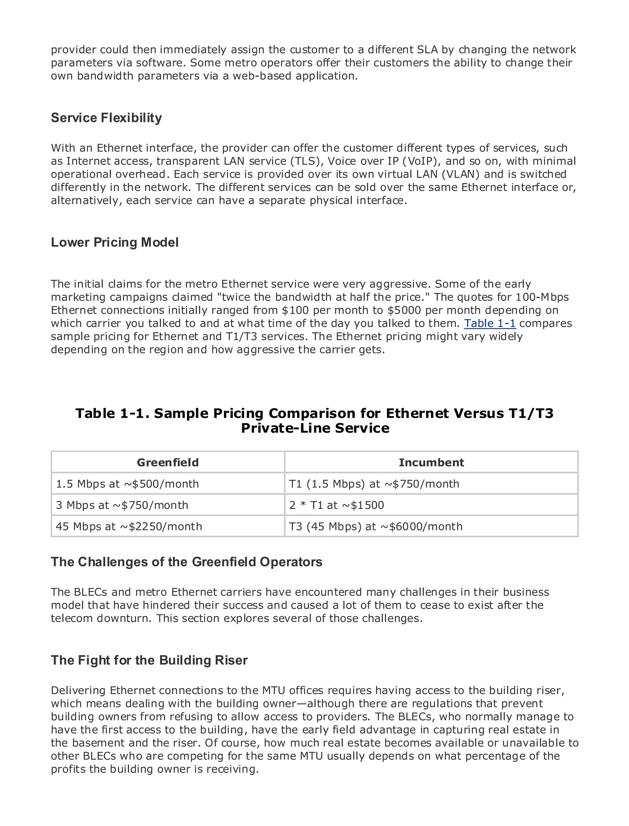 provider could then immediately assign the customer to a different SLA by changing the network
parameters via software. Some metro operators offer their customers the ability to change their
own bandwidth parameters via a web-based application.



Service Flexibility

•              Table of Contents
With an Ethernet interface, the provider can offer the customer different types of services, such
• Internet access, transparent LAN service (TLS), Voice over IP (VoIP), and so on, with minimal
as             Index
operational overhead. Each service is provided over its own virtual LAN (VLAN) and is switched
Metro Ethernet
differently in the network. The different services can be sold over the same Ethernet interface or,
BySam Halabi
alternatively, each service can have a separate physical interface.
   Publisher: Cisco Press
   Pub Date: October 01, 2003
Lower Pricing Model
    ISBN: 1-58705-096-X
      Pages: 240

The initial claims for the metro Ethernet service were very aggressive. Some of the early
marketing campaigns claimed "twice the bandwidth at half the price." The quotes for 100-Mbps
Ethernet connections initially ranged from $100 per month to $5000 per month depending on
which carrier you talked to and at what time of the day you talked to them. Table 1-1 compares
The definitive guide to Enterprise and Carrier Metro Ethernet applications. vary widely
sample pricing for Ethernet and T1/T3 services. The Ethernet pricing might
depending on the region and how aggressive the carrier gets.

     Discover the latest developments in metro networking, Ethernet, and MPLS services and
     what they can do for your organization

    Tablefrom the easy-to-read format that enables networking professionals of all levels to
    Learn
           1-1. Sample Pricing Comparison for Ethernet Versus T1/T3
    understand the concepts
                                Private-Line Service
     Gain from the experience of industry innovator and best-selling Cisco Press author, Sam
     Halabi, author of Internet Routing Architectures
               Greenfield                                      Incumbent

Metro networks will emerge as the next area of(1.5 Mbps) at ~$750/month
 1.5 Mbps at ~$500/month                     T1 growth for the networking industry and will
represent a major shift in how data services are offered to businesses and residential customers.
 3 Mbps at ~$750/month                       2 * T1 at ~$1500
The metro has always been a challenging environment for delivering data services because it has
been builtat ~$2250/month
 45 Mbps to handle the stringent reliability T3 (45 Mbps) at needs for voice. Carriers will have to
                                             and availability ~$6000/month
go through fundamental shifts to equip the metro for next-generation data services demanded
by enterprise customers and consumers. This is not only a technology shift, but also a shift in the
operational and business Greenfield Operators
The Challenges of the model that will allow the incumbent carriers to transform the metro to
offer enhanced data services.
The BLECs and metro Ethernet carriers have encountered many challenges in their business
Metro Ethernet from Cisco their success and caused a lot of them to cease to exist after the
model that have hindered Press looks at the deployment of metro data services from a holistic
view. It describes the current metro, which is based on TDM technology, and discusses the
telecom downturn. This section explores several of those challenges.
drivers and challenges carriers will face in transforming the metro to address data services.

Metro Ethernet discusses the adoption of metro Ethernet services and how that has led carriers
The Fight for of metro data services. With a changing mix of transport technologies, the book
to the delivery the Building Riser
then examines current and emerging trends, and delves into the role of virtual private networks
Delivering Ethernet connections to the MTU offices requires having access to the building riser,
(VPN), virtual private local area networks (VLAN), virtual private LAN services (VPLS), traffic
which means dealing with the building owner—although
engineering, and MPLS and Generalized MPLS (GMPLS). there are regulations that prevent
building owners from refusing to allow access to providers. The BLECs, who normally manage to
have the first access to the building, have the early field advantage in capturing real estate in
the basement and the riser. Of course, how much real estate becomes available or unavailable to
other BLECs who are competing for the same MTU usually depends on what percentage of the
profits the building owner is receiving.
 