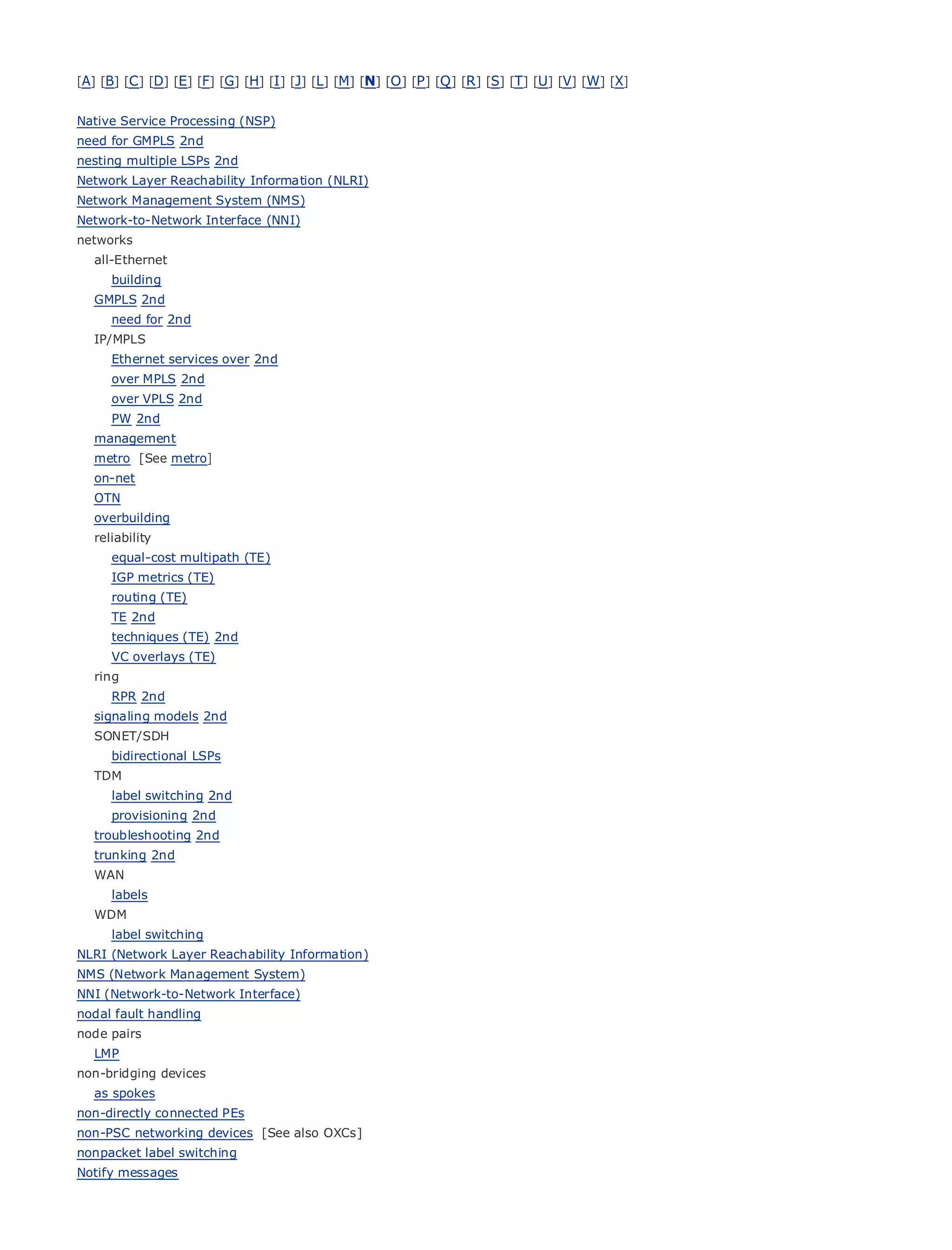 [A] [B] [C ] [D] [E] [F] [G] [H] [I ] [J] [L] [M] [N] [O ] [P ] [Q ] [R ] [S] [T] [U] [V] [W] [X]


Native Service Processing (NSP)
need for GMPLS 2nd
nesting multiple LSPs 2nd
Network Layer Reachability Information (NLRI)
Network Management System (NMS)
Network-to-Network Interface (NNI)
•              Table of Contents
networks
•                  Index
  all-Ethernet
Metro Ethernet
      building
BySam Halabi
  GMPLS 2nd
      need for 2nd
     Publisher: Cisco Press
   IP/MPLS
     Pub Date: services over2003
      Ethernet October 01, 2nd
      over MPLS 2nd
         ISBN: 1-58705-096-X
      over VPLS 2nd
        Pages: 240
      PW 2nd
   management
   metro [See metro]
   on-net
   OTN
The definitive guide to Enterprise and Carrier Metro Ethernet applications.
   overbuilding
   reliability
      equal-cost multipath (TE)
       Discover the latest       developments in metro networking, Ethernet, and MPLS services and
      IGP metrics (TE)
       what they can        do for your organization
      routing (TE)
       Learn
      TE 2nd      from the easy-to-read format that enables networking professionals of all levels to
        understand the
      techniques (TE) 2nd  concepts
      VC overlays (TE)
   ring Gain     from the experience of industry innovator and best-selling Cisco Press author, Sam
       Halabi,
      RPR 2nd       author of Internet Routing Architectures
   signaling models 2nd
Metro networks will emerge as the next area of growth for the networking industry and will
  SONET/SDH
represent a major shift in how data services are offered to businesses and residential customers.
     bidirectional LSPs
The metro has always been a challenging environment for delivering data services because it has
  TDM
been built to handle the stringent reliability and availability needs for voice. Carriers will have to
     label switching 2nd
go through fundamental shifts to equip the metro for next-generation data services demanded
     provisioning 2nd
bytroubleshootingcustomers and consumers. This is not only a technology shift, but also a shift in the
    enterprise 2nd
operational and business model that will allow the incumbent carriers to transform the metro to
  trunking 2nd
offer enhanced data services.
  WAN
      labels
Metro Ethernet from Cisco Press looks at the deployment of metro data services from a holistic
  WDM
view. It describes the current metro, which is based on TDM technology, and discusses the
     label switching
drivers and challenges carriers will
NLRI (Network Layer Reachability Information)face in transforming the metro to address data services.
NMS (Network Management System)
Metro Ethernet discusses the adoption of metro Ethernet services and how that has led carriers
NNI (Network-to-Network Interface)
to the delivery of metro data services. With a changing mix of transport technologies, the book
nodal fault handling
thenpairs
node
       examines current and emerging trends, and delves into the role of virtual private networks
(VPN), virtual private local area networks (VLAN), virtual private LAN services (VPLS), traffic
  LMP
engineering, and MPLS and Generalized MPLS (GMPLS).
non-bridging devices
   as spokes
non-directly connected PEs
non-PSC networking devices [See also OXCs]
nonpacket label switching
Notify messages
 