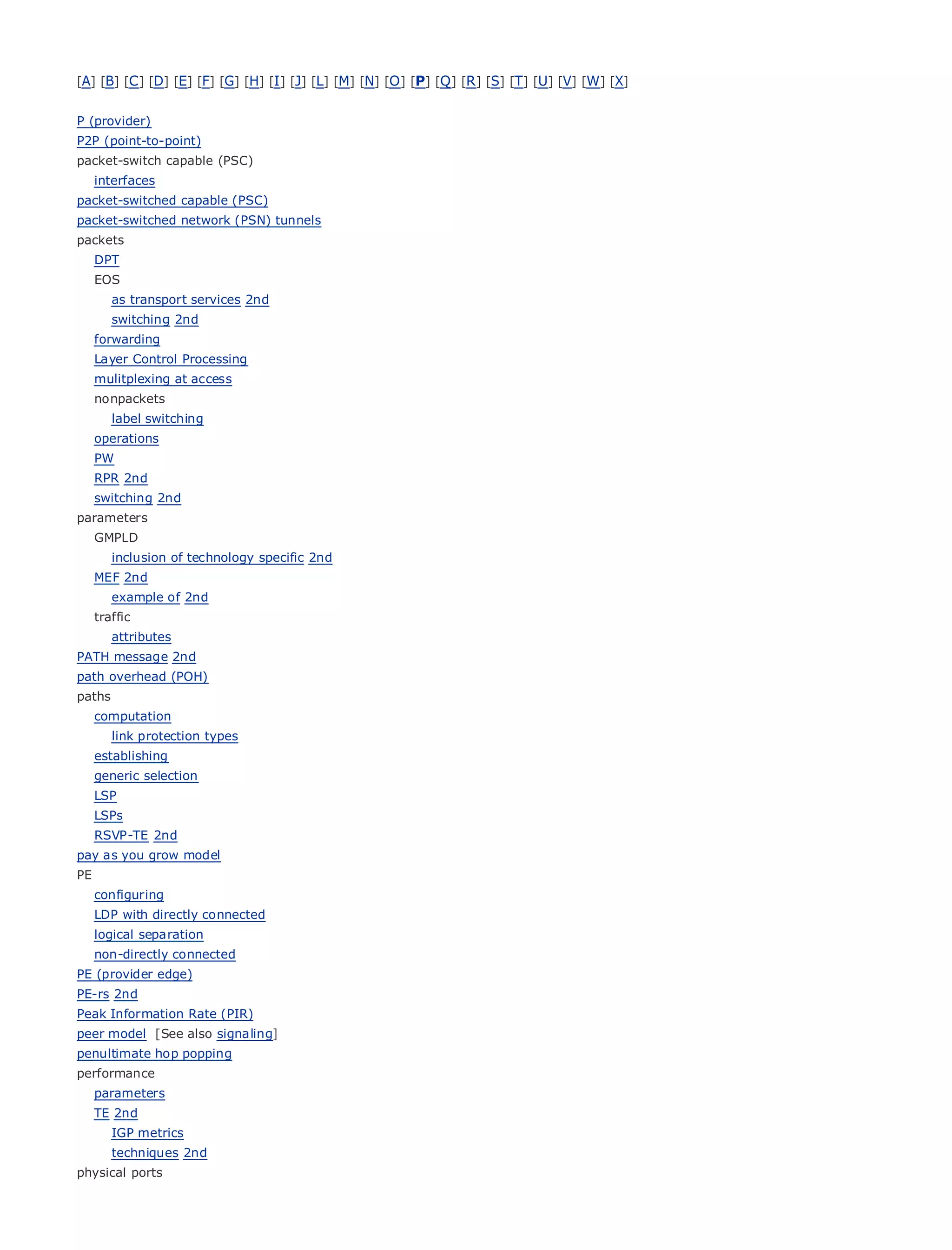 [A] [B] [C ] [D] [E] [F] [G] [H] [I ] [J] [L] [M] [N] [O ] [P] [Q ] [R ] [S] [T] [U] [V] [W] [X]


P (provider)
P2P (point-to-point)
packet-switch capable (PSC)
   interfaces
packet-switched capable (PSC)
packet-switched Table of(PSN) tunnels
•               network Contents
packets
•               Index
  DPT
Metro Ethernet
  EOS
BySam Halabi
    as transport services 2nd
      switching 2nd
   forwarding Cisco Press
     Publisher:
   Layer Date: October 01, 2003
     Pub Control Processing
   mulitplexing 1-58705-096-X
         ISBN: at access
   nonpackets 240
       Pages:
     label switching
   operations
   PW
   RPR 2nd
   switching 2nd
The definitive guide to Enterprise and Carrier Metro Ethernet applications.
parameters
   GMPLD
        inclusion of technology specific 2nd
          Discover the latest developments   in metro networking, Ethernet, and MPLS services and
   MEF what
       2nd       they can do for your organization
        example of 2nd
        Learn
   traffic       from the easy-to-read format that enables networking professionals of all levels to
         understand
        attributes    the concepts
PATH message 2nd
path overhead (POH)the
       Gain from       experience of industry innovator and best-selling Cisco Press author, Sam
paths    Halabi, author of Internet Routing Architectures
   computation
Metro networkstypes emerge as the next area of growth for the networking industry and will
      link protection will
represent a major shift in how data services are offered to businesses and residential customers.
   establishing
The metro has always been a challenging environment for delivering data services because it has
   generic selection
been built to handle the stringent reliability and availability needs for voice. Carriers will have to
   LSP
goLSPs
    through fundamental shifts to equip the metro for next-generation data services demanded
byRSVP-TE 2nd customers and consumers. This is not only a technology shift, but also a shift in the
    enterprise
operational and business model that will allow the incumbent carriers to transform the metro to
pay as you grow model
offer enhanced data services.
PE
   configuring
Metrowith directly connected
  LDP Ethernet from Cisco Press looks at the deployment of metro data services from a holistic
view. Itseparation the current metro, which is based on TDM technology, and discusses the
  logical describes
drivers and connected
  non-directly challenges carriers will face in transforming the metro to address data services.
PE (provider edge)
Metro Ethernet discusses the adoption of metro Ethernet services and how that has led carriers
PE-rs 2nd
to the delivery of (PIR) data services. With a changing mix of transport technologies, the book
Peak Information Rate
                      metro
then examines current and emerging trends, and delves into the role of virtual private networks
peer model [See also signaling]
(VPN), virtual private local area networks (VLAN), virtual private LAN services (VPLS), traffic
penultimate hop popping
engineering, and MPLS and Generalized MPLS (GMPLS).
performance
   parameters
   TE 2nd
        IGP metrics
        techniques 2nd
physical ports
 