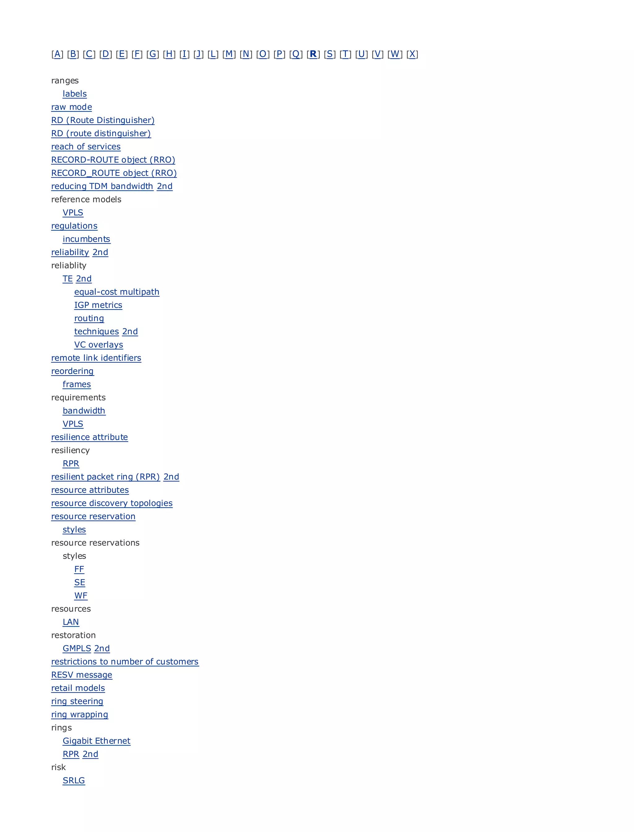 [A] [B] [C ] [D] [E] [F] [G] [H] [I ] [J] [L] [M] [N] [O ] [P ] [Q ] [R ] [S] [T] [U] [V] [W] [X]


ranges
   labels
raw mode
RD (Route Distinguisher)
RD (route distinguisher)
reach of servicesTable of Contents
•
RECORD-ROUTE Index (RRO)
•                object
RECORD_ROUTE object (RRO)
Metro Ethernet
reducing TDM bandwidth 2nd
BySam Halabi
reference models
   VPLS
     Publisher: Cisco Press
regulations
   incumbents October 01, 2003
     Pub Date:
reliability 2nd 1-58705-096-X
           ISBN:
reliablity
         Pages: 240
   TE 2nd
        equal-cost multipath
        IGP metrics
        routing
        techniques 2nd
The definitive guide to Enterprise and Carrier Metro Ethernet applications.
        VC overlays
remote link identifiers
reordering
       Discover      the latest developments in metro networking, Ethernet, and MPLS services and
   frames
       what       they can do for your organization
requirements
      Learn
   bandwidth       from the easy-to-read format that enables networking professionals of all levels to
      understand
   VPLS                 the concepts
resilience attribute
        Gain
resiliency        from the experience of industry innovator and best-selling Cisco Press author, Sam
   RPR Halabi,       author of Internet Routing Architectures
resilient packet ring (RPR) 2nd
Metro networks
resource attributes  will emerge as the next area of growth for the networking industry and will
represent a major shift     in how data services are offered to businesses and residential customers.
resource discovery topologies
The metro has always been a challenging environment for delivering data services because it has
resource reservation
been built to handle the stringent reliability and availability needs for voice. Carriers will have to
   styles
go through fundamental shifts to equip the metro for next-generation data services demanded
resource reservations
bystyles
    enterprise customers and consumers. This is not only a technology shift, but also a shift in the
operational and business model that will allow the incumbent carriers to transform the metro to
      FF
offerSE enhanced data services.
        WF
Metro Ethernet
resources       from Cisco Press looks at the deployment of metro data services from a holistic
view. It describes the current metro, which is based on TDM technology, and discusses the
   LAN
drivers and challenges carriers will face in transforming the metro to address data services.
restoration
   GMPLS 2nd
Metro Ethernet discusses the adoption of metro Ethernet services and how that has led carriers
restrictions to number of customers
to the delivery of metro data services. With a changing mix of transport technologies, the book
RESV message
thenmodels
retail
        examines current and emerging trends, and delves into the role of virtual private networks
(VPN), virtual private local area networks (VLAN), virtual private LAN services (VPLS), traffic
ring steering
engineering, and MPLS and Generalized MPLS (GMPLS).
ring wrapping
rings
   Gigabit Ethernet
   RPR 2nd
risk
   SRLG
 