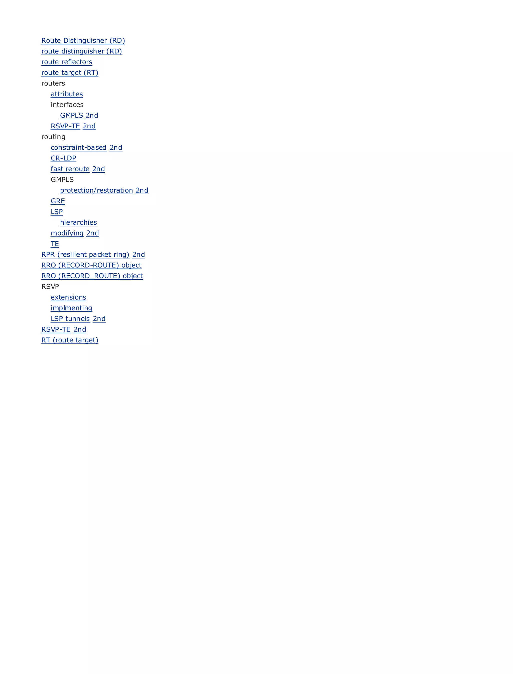 Route Distinguisher (RD)
route distinguisher (RD)
route reflectors
route target (RT)
routers
    attributes
    interfaces
         GMPLS 2nd
•                  Table of Contents
    RSVP-TE 2nd
•                  Index
routing
Metro Ethernet
   constraint-based 2nd
BySam Halabi
   CR-LDP
    fast reroute 2nd
    GMPLS
     Publisher: Cisco Press
      protection/restoration 2nd
     Pub Date: October 01, 2003
    GRE ISBN: 1-58705-096-X
    LSP
        Pages: 240
      hierarchies
    modifying 2nd
    TE
RPR (resilient packet ring) 2nd
RRO (RECORD-ROUTE) object
The (RECORD_ROUTE) objectEnterprise and Carrier Metro Ethernet applications.
RRO definitive guide to
RSVP
    extensions
          Discover the latest developments in metro networking, Ethernet, and MPLS services and
    implmenting
          what they can do for your organization
    LSP tunnels 2nd
RSVP-TE 2nd
          Learn from the easy-to-read format that enables networking professionals of all levels to
RT (route target)
          understand the concepts

          Gain from the experience of industry innovator and best-selling Cisco Press author, Sam
          Halabi, author of Internet Routing Architectures

Metro networks will emerge as the next area of growth for the networking industry and will
represent a major shift in how data services are offered to businesses and residential customers.
The metro has always been a challenging environment for delivering data services because it has
been built to handle the stringent reliability and availability needs for voice. Carriers will have to
go through fundamental shifts to equip the metro for next-generation data services demanded
by enterprise customers and consumers. This is not only a technology shift, but also a shift in the
operational and business model that will allow the incumbent carriers to transform the metro to
offer enhanced data services.

Metro Ethernet from Cisco Press looks at the deployment of metro data services from a holistic
view. It describes the current metro, which is based on TDM technology, and discusses the
drivers and challenges carriers will face in transforming the metro to address data services.

Metro Ethernet discusses the adoption of metro Ethernet services and how that has led carriers
to the delivery of metro data services. With a changing mix of transport technologies, the book
then examines current and emerging trends, and delves into the role of virtual private networks
(VPN), virtual private local area networks (VLAN), virtual private LAN services (VPLS), traffic
engineering, and MPLS and Generalized MPLS (GMPLS).
 