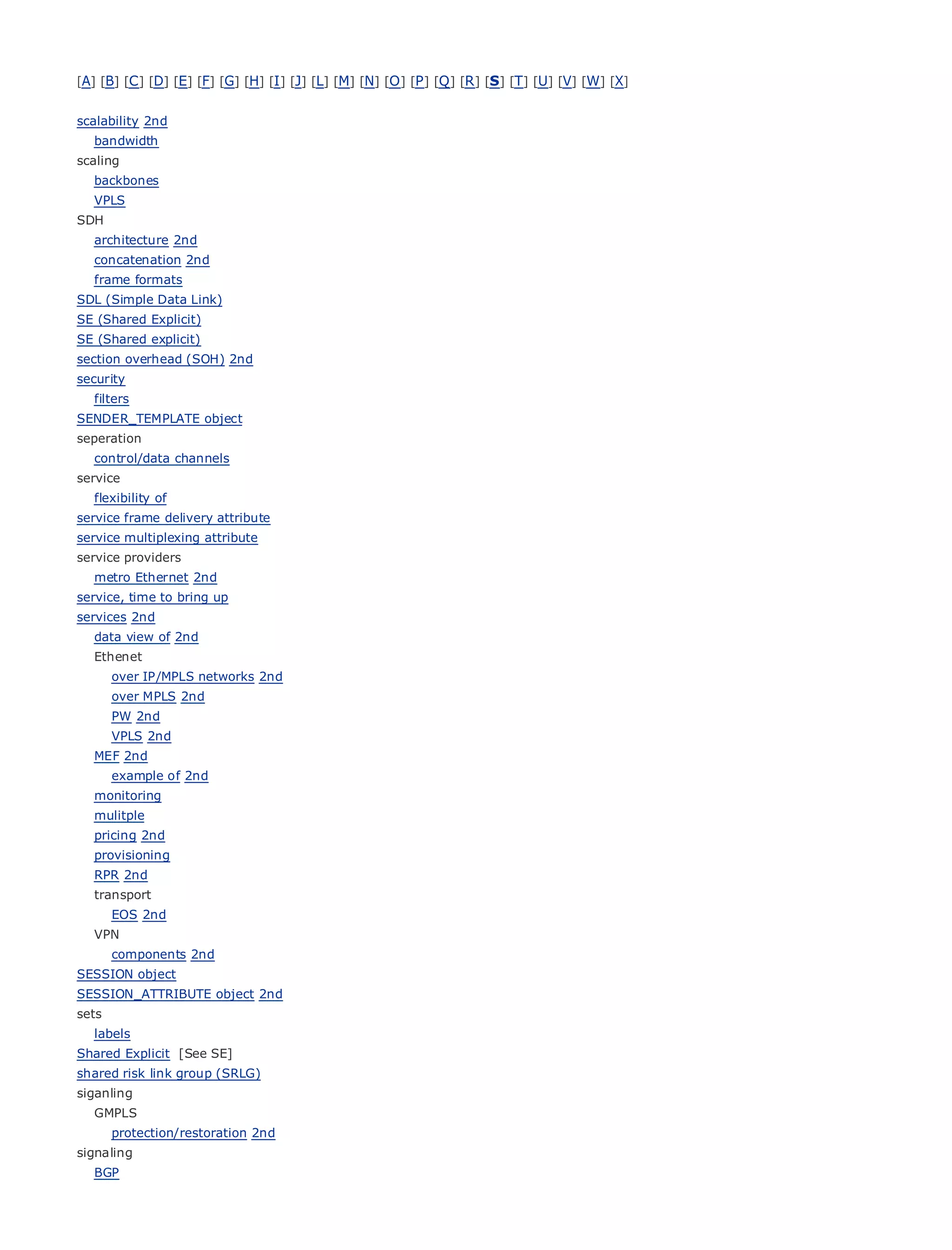 [A] [B] [C ] [D] [E] [F] [G] [H] [I ] [J] [L] [M] [N] [O ] [P ] [Q ] [R ] [S] [T] [U] [V] [W] [X]


scalability 2nd
   bandwidth
scaling
   backbones
   VPLS
SDH
•               Table of Contents
• architecture 2nd
                Index
Metro Ethernet 2nd
  concatenation
  frame formats
BySam Halabi
SDL (Simple Data Link)
SE (Shared Explicit)
SE (Shared explicit) Press
    Publisher: Cisco
section overhead (SOH)01, 2003
     Pub Date: October 2nd
security ISBN: 1-58705-096-X
  filters
        Pages: 240
SENDER_TEMPLATE object
seperation
   control/data channels
service
   flexibility of
The definitive guide to Enterprise and Carrier Metro Ethernet applications.
service frame delivery attribute
service multiplexing attribute
serviceDiscover
       providers      the latest developments in metro networking, Ethernet, and MPLS services and
   metro Ethernet 2nd
      what they can         do for your organization
service, time to bring up
       Learn
services 2nd        from the easy-to-read format that enables networking professionals of all levels to
   dataunderstand
        view of 2nd      the concepts
   Ethenet
       Gain from the experience
      over IP/MPLS networks 2nd          of industry innovator and best-selling Cisco Press author, Sam
       Halabi, author
      over MPLS 2nd          of Internet Routing Architectures
      PW 2nd
Metro networks will emerge as the next area of growth for the networking industry and will
     VPLS 2nd
represent a major shift in how data services are offered to businesses and residential customers.
  MEF 2nd
The example has always been a challenging environment for delivering data services because it has
     metro of 2nd
been built to handle the stringent reliability and availability needs for voice. Carriers will have to
  monitoring
gomulitple
   through fundamental shifts to equip the metro for next-generation data services demanded
bypricing 2nd
   enterprise customers and consumers. This is not only a technology shift, but also a shift in the
operational and business model that will allow the incumbent carriers to transform the metro to
  provisioning
offer enhanced data services.
  RPR 2nd
   transport
Metro Ethernet from Cisco Press looks at the deployment of metro data services from a holistic
    EOS 2nd
view. It describes the current metro, which is based on TDM technology, and discusses the
  VPN
drivers and challenges carriers will face in transforming the metro to address data services.
    components 2nd
SESSION object
Metro Ethernet discusses the adoption of metro Ethernet services and how that has led carriers
SESSION_ATTRIBUTE object 2nd
to the delivery of metro data services. With a changing mix of transport technologies, the book
sets
then examines current and emerging trends, and delves into the role of virtual private networks
   labels
(VPN), virtual private local area networks (VLAN), virtual private LAN services (VPLS), traffic
Shared Explicit [See SE]
engineering, and(SRLG) and Generalized MPLS (GMPLS).
shared risk link group
                       MPLS
siganling
   GMPLS
      protection/restoration 2nd
signaling
   BGP
 