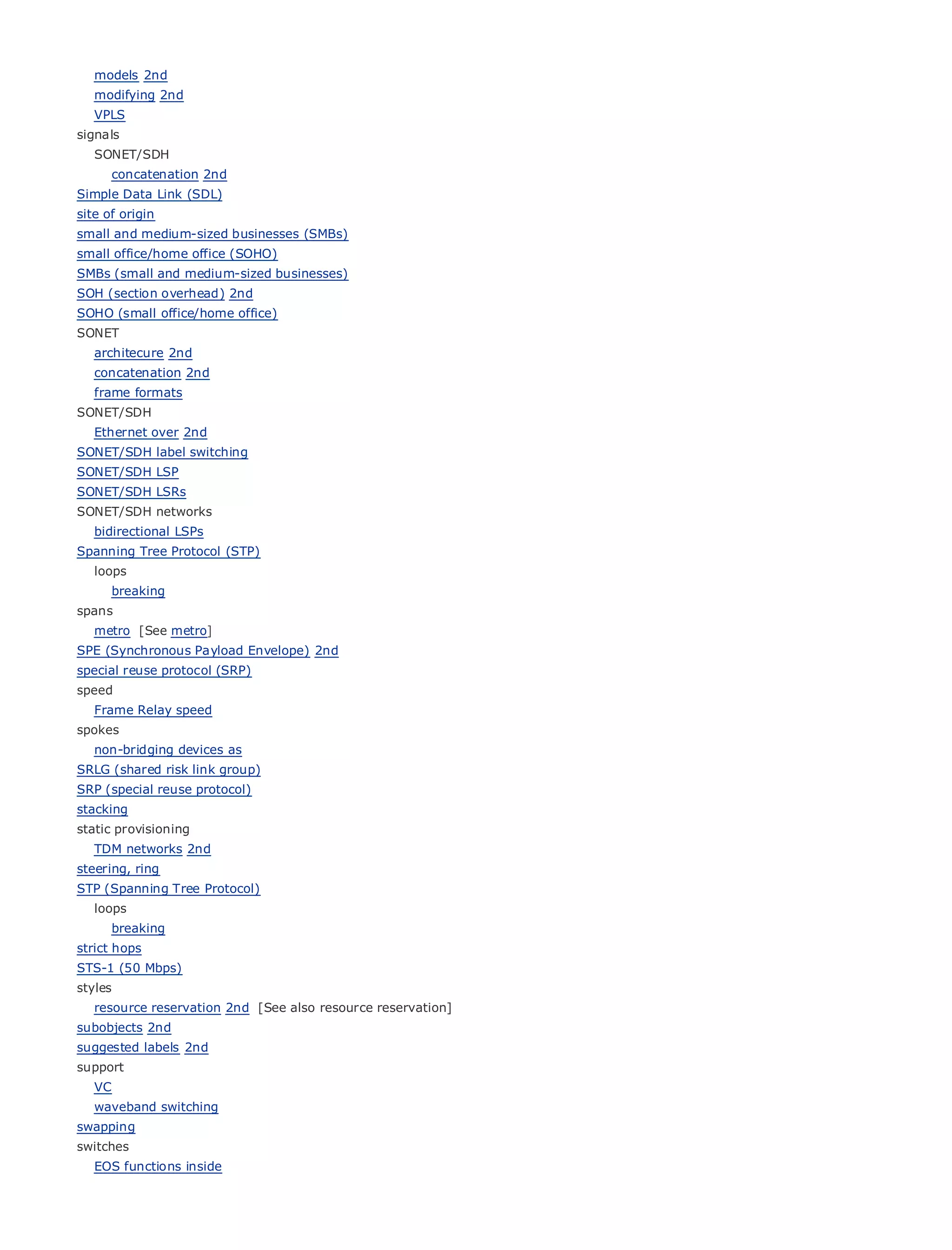 models 2nd
    modifying 2nd
    VPLS
signals
    SONET/SDH
         concatenation 2nd
Simple Data Link (SDL)
site of origin
•                   Table of Contents
small and medium-sized businesses (SMBs)
•                   Index
small office/home office (SOHO)
Metro Ethernet
SMBs (small and medium-sized businesses)
BySam Halabi
SOH (section overhead) 2nd
SOHO (small office/home office)
SONET
   Publisher: Cisco Press
  architecure 2nd
    Pub Date: October 01, 2003
  concatenation 2nd
        ISBN: 1-58705-096-X
  frame formats
      Pages: 240
SONET/SDH
    Ethernet over 2nd
SONET/SDH label switching
SONET/SDH LSP
SONET/SDH LSRs
The definitive guide to Enterprise and Carrier Metro Ethernet applications.
SONET/SDH networks
    bidirectional LSPs
Spanning Tree Protocol (STP)
          Discover the latest developments in metro networking, Ethernet, and MPLS services and
    loops
          what they can do for your organization
         breaking
spans
          Learn from the easy-to-read format that enables networking professionals of all levels to
    metro [See metro]
          understand the concepts
SPE (Synchronous Payload Envelope) 2nd
special Gain protocol (SRP)
        reuse from the experience
                                     of industry innovator and best-selling Cisco Press author, Sam
speed     Halabi, author of Internet Routing Architectures
    Frame Relay speed
spokes
Metro    networks will emerge as the next area of growth for the networking industry and will
represent a major as
   non-bridging devices shift in how data services are offered to businesses and residential customers.
SRLG metro risk link group) been a challenging environment for delivering data services because it has
The (shared has always
SRP (special reuse protocol)
been built to handle the stringent reliability and availability needs for voice. Carriers will have to
stacking
go through fundamental shifts to equip the metro for next-generation data services demanded
static provisioning customers and consumers. This is not only a technology shift, but also a shift in the
by enterprise
   TDM networks 2nd
operational and business model that will allow the incumbent carriers to transform the metro to
steering, ring
offer enhanced data services.
STP (Spanning Tree Protocol)
Metro Ethernet from Cisco Press looks at the deployment of metro data services from a holistic
   loops
view. It describes the current metro, which is based on TDM technology, and discusses the
       breaking
drivers and challenges carriers will face in transforming the metro to address data services.
strict hops
STS-1 (50 Mbps)
Metro Ethernet discusses the adoption of metro Ethernet services and how that has led carriers
styles
to resource reservation metro data services. With a changing mix of transport technologies, the book
    the delivery of 2nd [See also resource reservation]
then examines current and emerging trends, and delves into the role of virtual private networks
subobjects 2nd
(VPN), virtual private local area networks (VLAN), virtual private LAN services (VPLS), traffic
suggested labels 2nd
engineering, and MPLS and Generalized MPLS (GMPLS).
support
    VC
    waveband switching
swapping
switches
    EOS functions inside
 