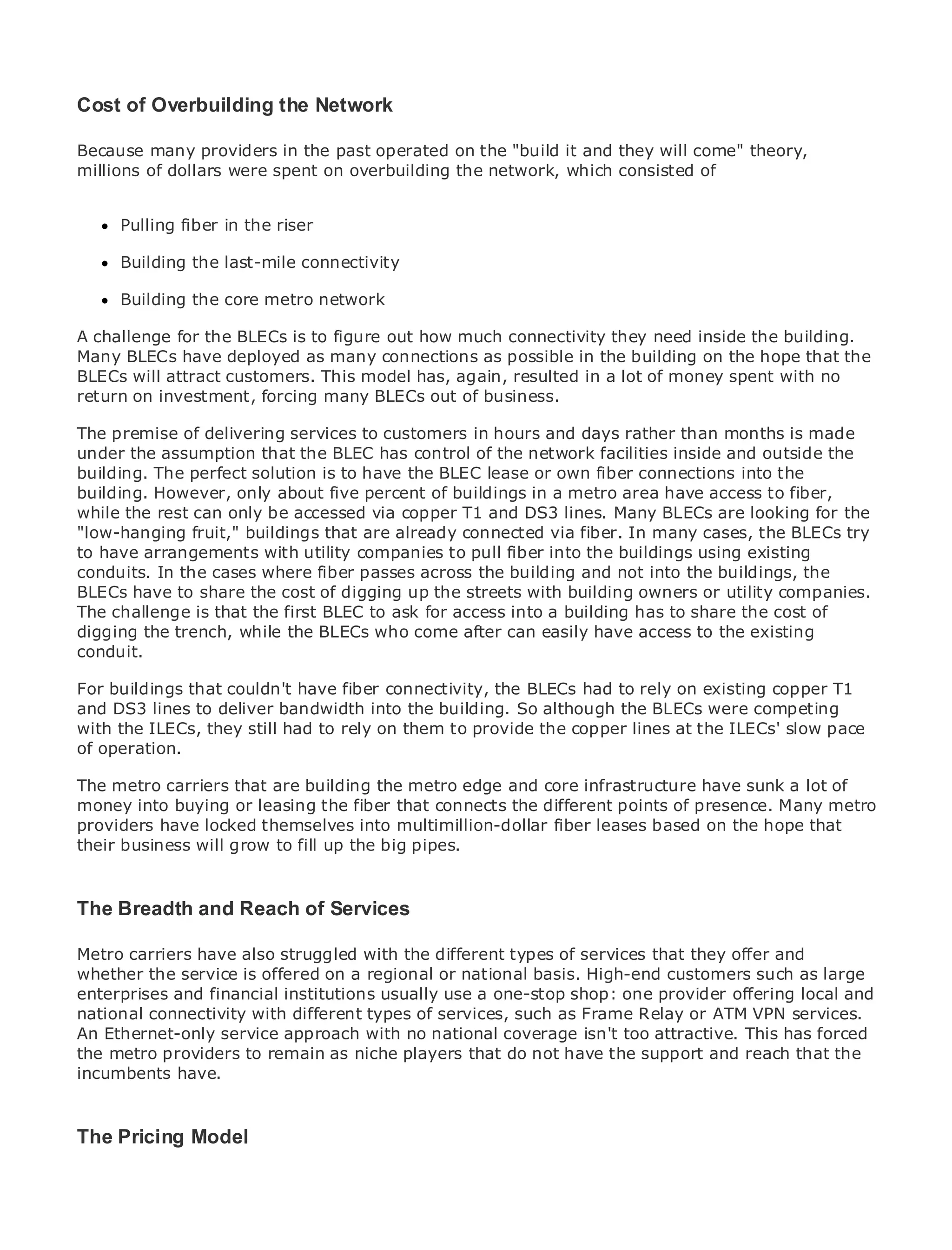 Cost of Overbuilding the Network

Because many providers in the past operated on the "build it and they will come" theory,
millions of dollars were spent on overbuilding the network, which consisted of


•    Pulling fiber of Contents
             Table in the riser
•              Index
Metro Building
      Ethernet   the last-mile connectivity
BySam Halabi
     Building the core metro network

A challengeCisco the BLECs is to figure out how much connectivity they need inside the building.
   Publisher: for Press
Many BLECs have 01, 2003
    Pub Date: October deployed as many connections as possible in the building on the hope that the
BLECs ISBN:attract customers. This model has, again, resulted in a lot of money spent with no
        will 1-58705-096-X
returnPages: 240
        on investment, forcing many BLECs out of business.

The premise of delivering services to customers in hours and days rather than months is made
under the assumption that the BLEC has control of the network facilities inside and outside the
building. The perfect solution is to have the BLEC lease or own fiber connections into the
building. However, only about five percent of buildings in a metro area have access to fiber,
The definitive guide to Enterprise and Carrier Metro Ethernet applications.
while the rest can only be accessed via copper T1 and DS3 lines. Many BLECs are looking for the
"low-hanging fruit," buildings that are already connected via fiber. In many cases, the BLECs try
to have arrangements with utility companies to pull fiber into the buildings using existing
      Discover the latest developments in metro networking, Ethernet, and MPLS services and
conduits. In the cases where fiber passes across the building and not into the buildings, the
      what they can do for your organization
BLECs have to share the cost of digging up the streets with building owners or utility companies.
The challenge is that easy-to-read format that access into a building has to shareof allcost of to
      Learn from the the first BLEC to ask for enables networking professionals the levels
digging the trench, while the BLECs who come after can easily have access to the existing
      understand the concepts
conduit.
      Gain from the experience of industry innovator and best-selling Cisco Press author, Sam
For buildingsauthor of Internet Routing Architectures BLECs had to rely on existing copper T1
      Halabi, that couldn't have fiber connectivity, the
and DS3 lines to deliver bandwidth into the building. So although the BLECs were competing
with the ILECs, will still had to rely on area to provide the copper lines at the ILECs' slow
Metro networks theyemerge as the next them of growth for the networking industry and will pace
of operation.
represent a major shift in how data services are offered to businesses and residential customers.
The metro has always been a challenging environment for delivering data services because it has
The metro to handle theare building the metro edge and core infrastructure have sunk a lot of to
been built carriers that stringent reliability and availability needs for voice. Carriers will have
money into fundamental shifts to equipthat connects the different points of presence. Many metro
go through buying or leasing the fiber the metro for next-generation data services demanded
providers have locked themselves into multimillion-dollarafiber leases based but the hope that the
by enterprise customers and consumers. This is not only technology shift, on also a shift in
their business will grow to fill upthat big pipes. the incumbent carriers to transform the metro to
operational and business model the will allow
offer enhanced data services.

Metro Ethernetand ReachPress looks at the deployment of metro data services from a holistic
The Breadth from Cisco of Services
view. It describes the current metro, which is based on TDM technology, and discusses the
drivers and challenges carriers will with thetransforming the metro to address data services.
Metro carriers have also struggled face in different types of services that they offer and
whether the service is offered on a regional or national basis. High-end customers such as large
Metro Ethernet discusses the adoption of metro Ethernet services and how that has led carriers
enterprises and financial institutions usually use a one-stop shop: one provider offering local and
to the delivery of metro data services. With a changing mix of transport technologies, the book
national connectivity with different types of services, such as Frame Relay or ATM VPN services.
then examines current and emerging trends, and delves into the role of virtual private networks
An Ethernet-only service approach with no national coverage isn't too attractive. This has forced
(VPN), virtual private local area networks (VLAN), virtual private LAN services (VPLS), traffic
the metro providers to remain as niche players that do not have the support and reach that the
engineering, and MPLS and Generalized MPLS (GMPLS).
incumbents have.



The Pricing Model
 