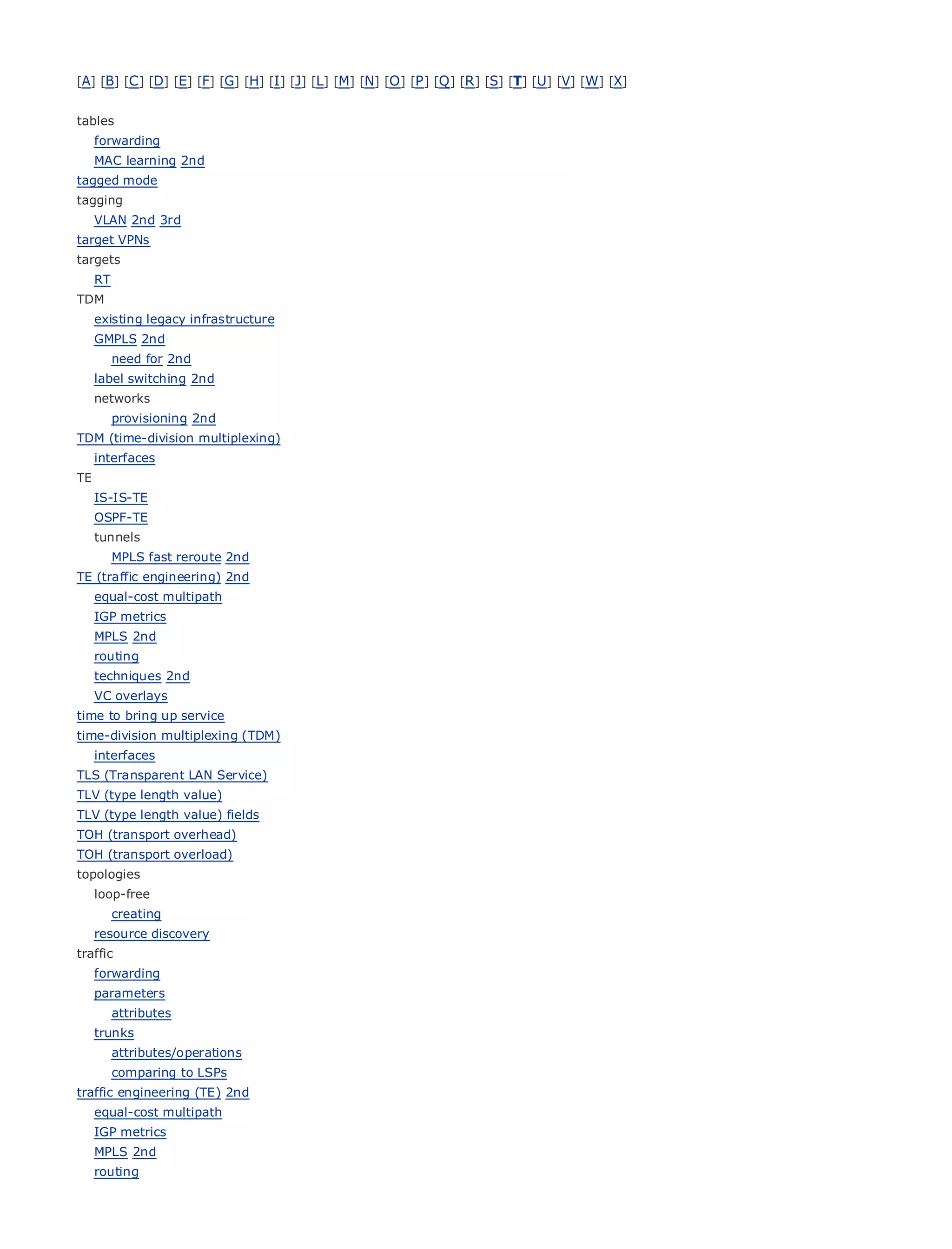 [A] [B] [C ] [D] [E] [F] [G] [H] [I ] [J] [L] [M] [N] [O ] [P ] [Q ] [R ] [S] [T] [U] [V] [W] [X]


tables
     forwarding
     MAC learning 2nd
tagged mode
tagging
• VLAN 2nd 3rdTable of Contents
target VPNs
•                   Index
targets Ethernet
Metro
   RT
BySam Halabi
TDM
     existing legacy infrastructure
     GMPLS 2nd Cisco Press
      Publisher:
      Pub Date: 2nd
       need for October 01, 2003
     label switching 2nd
           ISBN: 1-58705-096-X
     networks
          Pages: 240
        provisioning 2nd
TDM (time-division multiplexing)
     interfaces
TE
     IS-IS-TE
The definitive guide to Enterprise and Carrier Metro Ethernet applications.
     OSPF-TE
     tunnels
       MPLS fast reroute 2nd
        Discover the latest        developments in metro networking, Ethernet, and MPLS services and
TE (traffic engineering) 2nd
       what they can do          for your organization
     equal-cost multipath
     IGP Learn
         metrics   from the easy-to-read format that enables networking professionals of all levels to
        understand
     MPLS 2nd           the concepts
     routing
     techniques from
         Gain 2nd     the experience of industry innovator and best-selling Cisco Press author, Sam
         Halabi,
     VC overlays    author of Internet Routing Architectures
time to bring up service
Metro networks will (TDM)
time-division multiplexing emerge
                              as the next area of growth for the networking industry and will
represent a major shift in how data services are offered to businesses and residential customers.
   interfaces
The metro has always been a challenging environment for delivering data services because it has
TLS (Transparent LAN Service)
been built to handle the stringent reliability and availability needs for voice. Carriers will have to
TLV (type length value)
go (type length value) fields
TLV through fundamental shifts to equip the metro for next-generation data services demanded
by (transport overhead)
TOHenterprise customers and consumers. This is not only a technology shift, but also a shift in the
operational and business model that will allow the incumbent carriers to transform the metro to
TOH (transport overload)
offer enhanced data services.
topologies
     loop-free
Metro Ethernet from Cisco Press looks at the deployment of metro data services from a holistic
       creating
view. It describes the current metro, which is based on TDM technology, and discusses the
   resource discovery
drivers and challenges carriers will face in transforming the metro to address data services.
traffic
     forwarding
Metro Ethernet discusses the adoption of metro Ethernet services and how that has led carriers
  parameters
to the delivery of metro data services. With a changing mix of transport technologies, the book
     attributes
then examines current and emerging trends, and delves into the role of virtual private networks
  trunks
(VPN), virtual private local area networks (VLAN), virtual private LAN services (VPLS), traffic
     attributes/operations
engineering, to LSPs
     comparing
                 and MPLS and Generalized MPLS (GMPLS).
traffic engineering (TE) 2nd
     equal-cost multipath
     IGP metrics
     MPLS 2nd
     routing
 