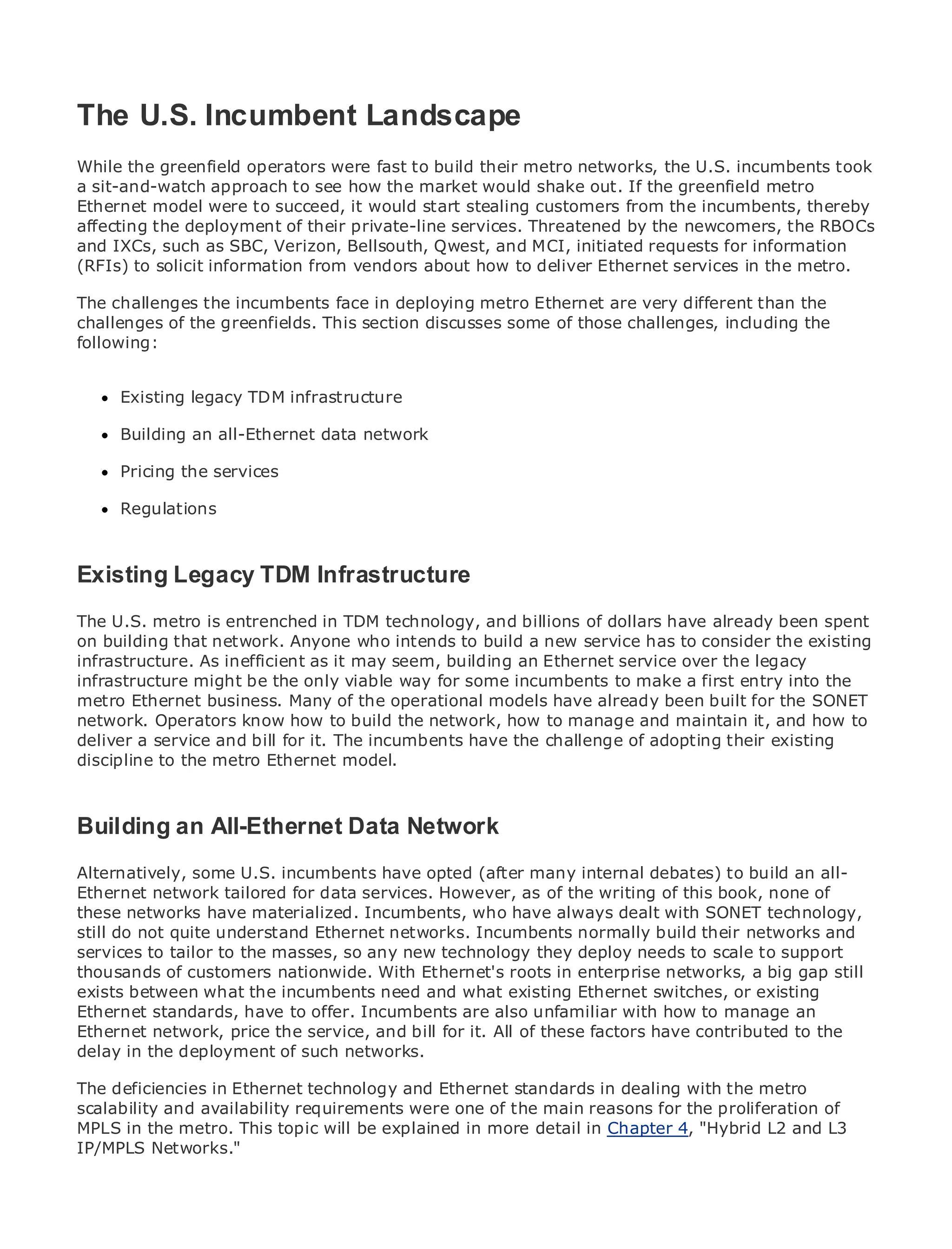 The U.S. Incumbent Landscape
While the greenfield operators were fast to build their metro networks, the U.S. incumbents took
a sit-and-watch approach to see how the market would shake out. If the greenfield metro
Ethernet model were to succeed, it would start stealing customers from the incumbents, thereby
•
affecting the Table of Contents their private-line services. Threatened by the newcomers, the RBOCs
                deployment of
•              Index
and IXCs, such as SBC, Verizon, Bellsouth, Qwest, and MCI, initiated requests for information
Metro Ethernet
(RFIs) to solicit information from vendors about how to deliver Ethernet services in the metro.
BySam Halabi
The challenges the incumbents face in deploying metro Ethernet are very different than the
challenges of the greenfields. This section discusses some of those challenges, including the
    Publisher: Cisco Press
following:
   Pub Date: October 01, 2003
      ISBN: 1-58705-096-X
     Existing legacy TDM infrastructure
     Pages: 240

     Building an all-Ethernet data network

     Pricing the services

The definitive guide to Enterprise and Carrier Metro Ethernet applications.
     Regulations


     Discover the latest developments in metro networking, Ethernet, and MPLS services and
Existingthey can doTDM Infrastructure
    what Legacy for your organization

       Learn from the easy-to-read format that enables networking professionals of all levels to
The U.S. metro is entrenched in TDM technology, and billions of dollars have already been spent
       understand the concepts
on building that network. Anyone who intends to build a new service has to consider the existing
infrastructure. As inefficient as it may seem, building an Ethernet service over the legacy
infrastructure mightexperience of industry innovator and best-selling Cisco Press entry into the
       Gain from the be the only viable way for some incumbents to make a first author, Sam
metro Ethernet business. Many Routing Architectures
       Halabi, author of Internet of the operational models have already been built for the SONET
network. Operators know how to build the network, how to manage and maintain it, and how to
Metro networks will emerge as the next area of growth for the networking industry and will
deliver a service and bill for it. The incumbents have the challenge of adopting their existing
represent a major shift in how data services are offered to businesses and residential customers.
discipline to the metro Ethernet model.
The metro has always been a challenging environment for delivering data services because it has
been built to handle the stringent reliability and availability needs for voice. Carriers will have to
go through fundamental shifts to equip the metro for next-generation data services demanded
Building an All-Ethernet Data Network only a technology shift, but also a shift in the
by enterprise customers and consumers. This is not
operational and business model that will allow the incumbent carriers to transform the metro to
offer enhanced dataU.S. incumbents have opted (after many internal debates) to build an all-
Alternatively, some services.
Ethernet network tailored for data services. However, as of the writing of this book, none of
Metro networks from Cisco Press looks at the deployment of metrodealt with SONET technology,
these Ethernet have materialized. Incumbents, who have always data services from a holistic
view. It describes the current metro, networks. Incumbents normally build their networks
still do not quite understand Ethernetwhich is based on TDM technology, and discusses the and
drivers and challenges masses, so face in transforming the deploy needs to data to support
services to tailor to thecarriers will any new technology theymetro to address scale services.
thousands of customers nationwide. With Ethernet's roots in enterprise networks, a big gap still
Metro Ethernet what the incumbents needmetro Ethernet services and switches, has led carriers
exists between discusses the adoption of and what existing Ethernet how that or existing
to the delivery of metro dataoffer. Incumbents are also unfamiliar with how to manage an book
Ethernet standards, have to services. With a changing mix of transport technologies, the
then examines current and emerging trends,for it.delves these factors of virtual private networks
Ethernet network, price the service, and bill and All of into the role have contributed to the
(VPN), virtual private local area networks (VLAN), virtual private LAN services (VPLS), traffic
delay in the deployment of such networks.
engineering, and MPLS and Generalized MPLS (GMPLS).
The deficiencies in Ethernet technology and Ethernet standards in dealing with the metro
scalability and availability requirements were one of the main reasons for the proliferation of
MPLS in the metro. This topic will be explained in more detail in Chapter 4, "Hybrid L2 and L3
IP/MPLS Networks."
 