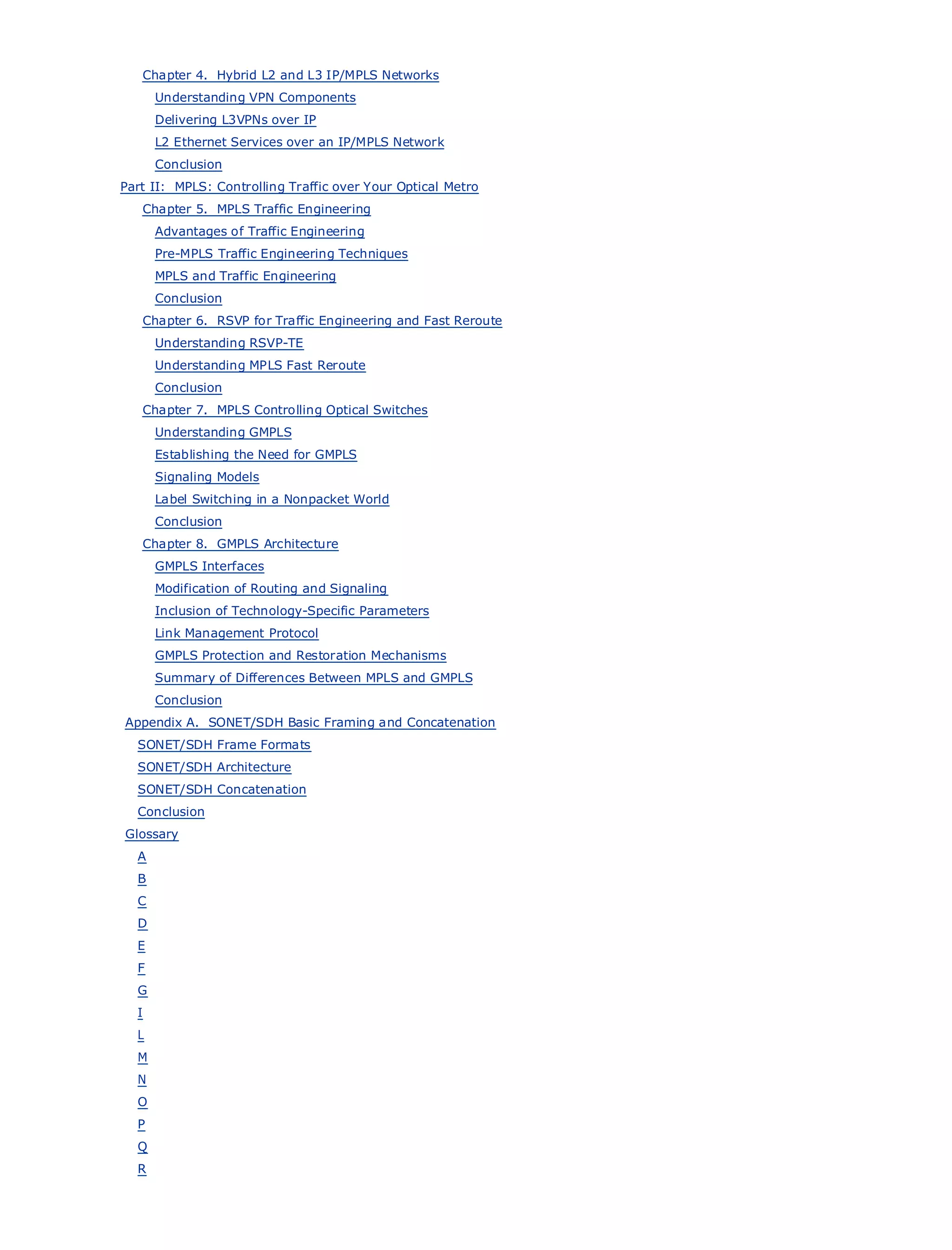Chapter 4. Hybrid L2 and L3 IP/MPLS Networks
             Understanding VPN Components
             Delivering L3VPNs over IP
             L2 Ethernet Services over an IP/MPLS Network
             Conclusion
      Part II: MPLS: Controlling Traffic over Your Optical Metro
         Chapter 5. MPLS Traffic Engineering
•                Table of Contents
             Advantages of Traffic Engineering
•                Index
           Pre-MPLS Traffic Engineering Techniques
Metro Ethernet
           MPLS and Traffic Engineering
BySam Halabi
           Conclusion
          Chapter 6. RSVP for Traffic Engineering and Fast Reroute
    Publisher: Cisco Press
            Understanding RSVP-TE
    Pub Date: October 01, 2003
            Understanding MPLS Fast Reroute
        ISBN: 1-58705-096-X
            Conclusion
       Pages: 240
          Chapter 7. MPLS Controlling Optical Switches
             Understanding GMPLS
             Establishing the Need for GMPLS
             Signaling Models
             Label Switching in a Nonpacket World
The definitive guide to Enterprise and Carrier Metro Ethernet applications.
             Conclusion
         Chapter 8. GMPLS Architecture
      Discover the latest developments in metro networking, Ethernet, and MPLS services and
          GMPLS Interfaces
      what they canof RoutingyourSignaling
          Modification do for and organization
             Inclusion of Technology-Specific Parameters
      Learn from the easy-to-read format that enables networking professionals of all levels to
          Link Management Protocol
      understand the concepts
             GMPLS Protection and Restoration Mechanisms
      GainSummary of Differences Between MPLS and innovator and best-selling Cisco Press author, Sam
           from the experience of industry GMPLS
      Halabi, author of Internet Routing Architectures
          Conclusion
       Appendix A. SONET/SDH Basic Framing and Concatenation
Metro networks will emerge as the next area of growth for the networking industry and will
        SONET/SDH Frame Formats
represent a major shift in how data services are offered to businesses and residential customers.
        SONET/SDH Architecture
The metro has always been a challenging environment for delivering data services because it has
        SONET/SDH Concatenation
been built to handle the stringent reliability and availability needs for voice. Carriers will have to
go through fundamental shifts to equip the metro for next-generation data services demanded
        Conclusion
by enterprise customers and consumers. This is not only a technology shift, but also a shift in the
      Glossary
operational and business model that will allow the incumbent carriers to transform the metro to
        A
offer enhanced data services.
        B
         C
Metro Ethernet from Cisco Press looks at the deployment of metro data services from a holistic
view. ItDdescribes the current metro, which is based on TDM technology, and discusses the
drivers E
        and challenges carriers will face in transforming the metro to address data services.
         F
Metro Ethernet discusses the adoption of metro Ethernet services and how that has led carriers
        G
to the delivery of metro data services. With a changing mix of transport technologies, the book
        I
then examines current and emerging trends, and delves into the role of virtual private networks
        L
(VPN), virtual private local area networks (VLAN), virtual private LAN services (VPLS), traffic
        M
engineering, and MPLS and Generalized MPLS (GMPLS).
         N
         O
         P
         Q
         R
 