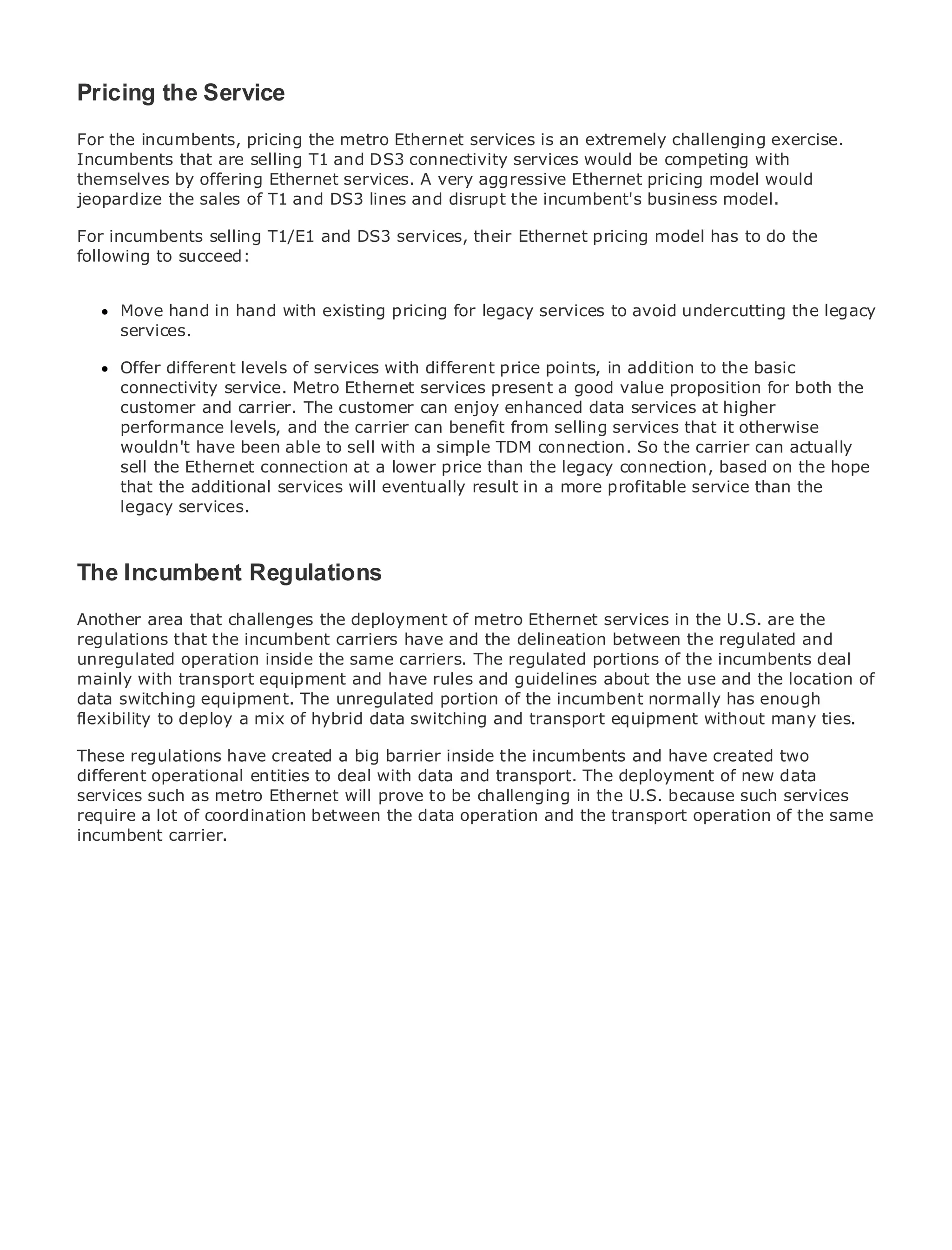 Pricing the Service
For the incumbents, pricing the metro Ethernet services is an extremely challenging exercise.
Incumbents that are selling T1 and DS3 connectivity services would be competing with
themselves by offering Ethernet services. A very aggressive Ethernet pricing model would
jeopardize the sales of T1 and DS3 lines and disrupt the incumbent's business model.
•              Table of Contents
For incumbents selling T1/E1 and DS3 services, their Ethernet pricing model has to do the
•              Index
following to succeed:
Metro Ethernet

BySam Halabi
      Move hand in hand with existing pricing for legacy services to avoid undercutting the legacy
      services.
    Publisher: Cisco Press
    Pub Date: October 01, 2003
     Offer different levels of services with different price points, in addition to the basic
       ISBN: 1-58705-096-X
     connectivity service. Metro Ethernet services present a good value proposition for both the
      Pages: 240
     customer and carrier. The customer can enjoy enhanced data services at higher
     performance levels, and the carrier can benefit from selling services that it otherwise
     wouldn't have been able to sell with a simple TDM connection. So the carrier can actually
     sell the Ethernet connection at a lower price than the legacy connection, based on the hope
     that the additional services will eventually result in a more profitable service than the
The definitive guide to Enterprise and Carrier Metro Ethernet applications.
     legacy services.


      Discover the latest developments in metro networking, Ethernet, and MPLS services and
The what they can do for your organization
    Incumbent Regulations
Another area that challenges the deployment of metro networking professionals of all levels to
      Learn from the easy-to-read format that enables Ethernet services in the U.S. are the
      understand the concepts
regulations that the incumbent carriers have and the delineation between the regulated and
unregulated operation inside the same carriers. The regulated portions of the incumbents deal
mainly with transport equipment and haveinnovator and best-selling Cisco Press author, Sam of
      Gain from the experience of industry rules and guidelines about the use and the location
      Halabi, author of Internet Routing Architectures
data switching equipment. The unregulated portion of the incumbent normally has enough
flexibility to deploy a mix of hybrid data switching and transport equipment without many ties.
Metro networks will emerge as the next area of growth for the networking industry and will
represent a major have in how data services are offeredincumbents and have created two
These regulations shift created a big barrier inside the to businesses and residential customers.
The metro has always been ato deal with data and transport. The deployment of new data it has
different operational entities challenging environment for delivering data services because
been built to handle the stringent reliability and availability needs for voice. Carriers will have to
services such as metro Ethernet will prove to be challenging in the U.S. because such services
go through fundamental shifts to equip the metro for next-generation data operation of the same
require a lot of coordination between the data operation and the transport services demanded
by enterprise customers and consumers. This is not only a technology shift, but also a shift in the
incumbent carrier.
operational and business model that will allow the incumbent carriers to transform the metro to
offer enhanced data services.

Metro Ethernet from Cisco Press looks at the deployment of metro data services from a holistic
view. It describes the current metro, which is based on TDM technology, and discusses the
drivers and challenges carriers will face in transforming the metro to address data services.

Metro Ethernet discusses the adoption of metro Ethernet services and how that has led carriers
to the delivery of metro data services. With a changing mix of transport technologies, the book
then examines current and emerging trends, and delves into the role of virtual private networks
(VPN), virtual private local area networks (VLAN), virtual private LAN services (VPLS), traffic
engineering, and MPLS and Generalized MPLS (GMPLS).
 