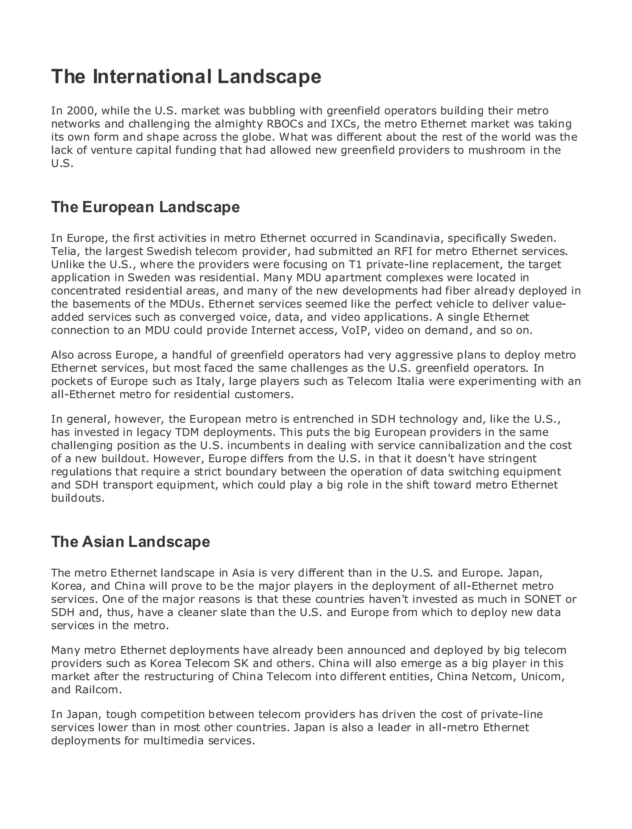 The International Landscape
In 2000, while the U.S. market was bubbling with greenfield operators building their metro
networks and challenging the almighty RBOCs and IXCs, the metro Ethernet market was taking
its own form and shape across the globe. What was different about the rest of the world was the
•            Table of Contents
lack of venture capital funding that had allowed new greenfield providers to mushroom in the
•
U.S.         Index
Metro Ethernet

BySam Halabi

The European Landscape
   Publisher: Cisco Press
    Pub Date: October 01, 2003
In Europe, the first activities in metro Ethernet occurred in Scandinavia, specifically Sweden.
Telia, the largest Swedish telecom provider, had submitted an RFI for metro Ethernet services.
       ISBN: 1-58705-096-X
UnlikePages:U.S., where the providers were focusing on T1 private-line replacement, the target
        the 240
application in Sweden was residential. Many MDU apartment complexes were located in
concentrated residential areas, and many of the new developments had fiber already deployed in
the basements of the MDUs. Ethernet services seemed like the perfect vehicle to deliver value-
added services such as converged voice, data, and video applications. A single Ethernet
connection to an MDU could provide Internet access, VoIP, video on demand, and so on.
The definitive guide to Enterprise and Carrier Metro Ethernet applications.
Also across Europe, a handful of greenfield operators had very aggressive plans to deploy metro
Ethernet services, latest developments in metro networking, Ethernet, and MPLS services and
      Discover the but most faced the same challenges as the U.S. greenfield operators. In
pockets of they can do for your organization such as Telecom Italia were experimenting with an
      what Europe such as Italy, large players
all-Ethernet metro for residential customers.
      Learn from the easy-to-read format that enables networking professionals of all levels to
In general, however, concepts
      understand the the European metro is entrenched in SDH technology and, like the U.S.,
has invested in legacy TDM deployments. This puts the big European providers in the same
challenging positionexperience of industry innovator and best-selling Cisco Press author, Sam
      Gain from the as the U.S. incumbents in dealing with service cannibalization and the cost
of a new buildout. However, Europe differs from the U.S. in that it doesn't have stringent
      Halabi, author of Internet Routing Architectures
regulations that require a strict boundary between the operation of data switching equipment
and SDH transport emerge as which could play a big role the networking industry Ethernet
Metro networks willequipment, the next area of growth for in the shift toward metroand will
buildouts.
represent a major shift in how data services are offered to businesses and residential customers.
The metro has always been a challenging environment for delivering data services because it has
been built to handle the stringent reliability and availability needs for voice. Carriers will have to
go through fundamental shifts to equip the metro for next-generation data services demanded
The Asian Landscape
by enterprise customers and consumers. This is not only a technology shift, but also a shift in the
operational and business model that will allow the incumbent carriers to transform the metro to
The metro Ethernet landscape in Asia is very different than in the U.S. and Europe. Japan,
offer enhanced data services.
Korea, and China will prove to be the major players in the deployment of all-Ethernet metro
services. One offrom major Press looksthatthe deployment of metro invested as much inaSONET or
Metro Ethernet the Cisco reasons is at these countries haven't data services from holistic
SDH and, thus, have acurrent metro,than the U.S. and Europe from which to deploy new data
view. It describes the cleaner slate which is based on TDM technology, and discusses the
services in the metro. carriers will face in transforming the metro to address data services.
drivers and challenges
Many Ethernet discusses the adoption of metro been announced and how that by led carriers
Metro metro Ethernet deployments have alreadyEthernet services and deployed hasbig telecom
providers such as Korea Telecom SK and others. China mix of transport technologies, the book
to the delivery of metro data services. With a changing will also emerge as a big player in this
market after the restructuring of China Telecom into different entities, China Netcom, networks
then examines current and emerging trends, and delves into the role of virtual privateUnicom,
and Railcom.
(VPN), virtual private local area networks (VLAN), virtual private LAN services (VPLS), traffic
engineering, and MPLS and Generalized MPLS (GMPLS).
In Japan, tough competition between telecom providers has driven the cost of private-line
services lower than in most other countries. Japan is also a leader in all-metro Ethernet
deployments for multimedia services.
 