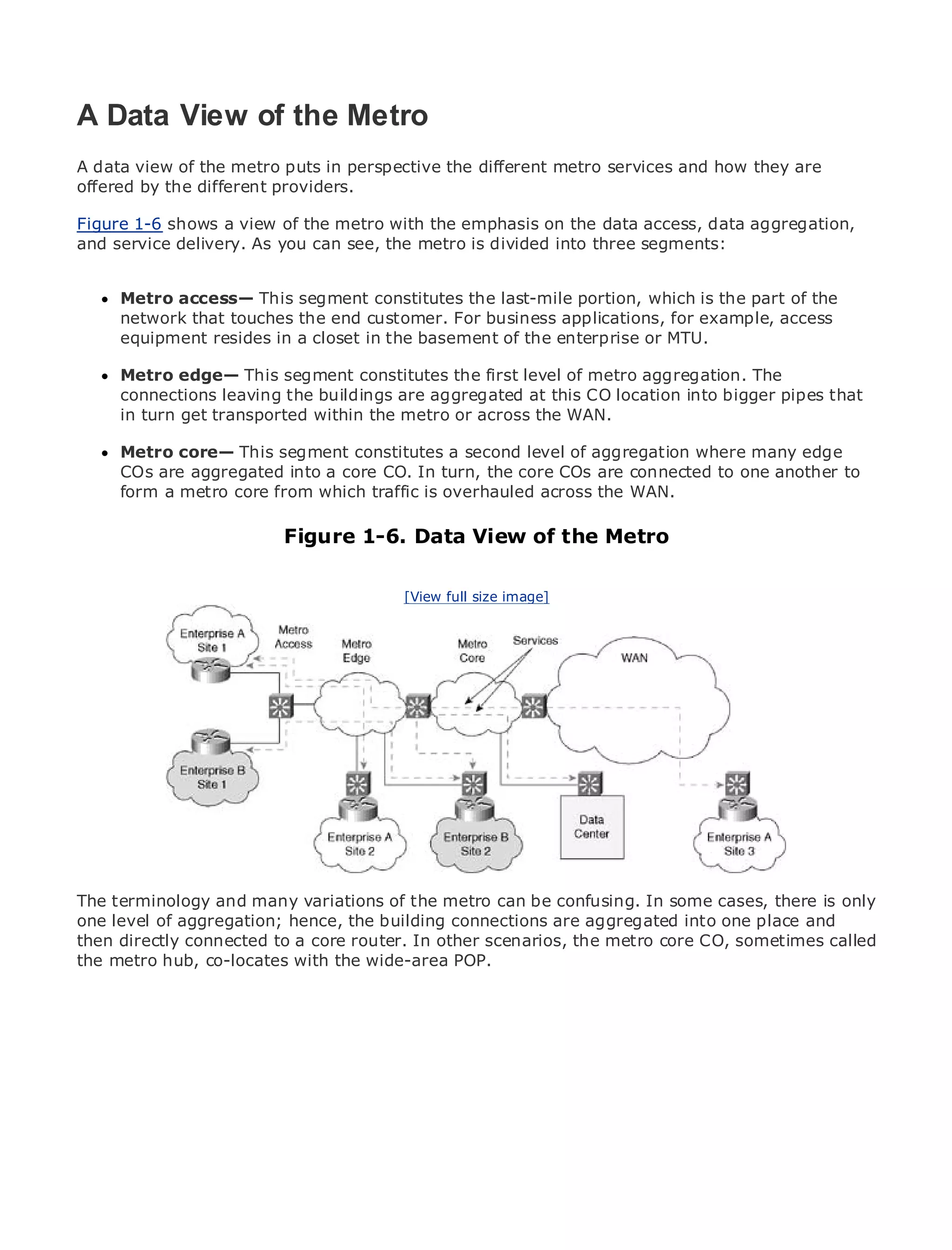 A Data View of the Metro
A data view of the metro puts in perspective the different metro services and how they are
offered by the different providers.

•
Figure 1-6 shows of view of the metro with the emphasis on the data access, data aggregation,
             Table a Contents
and service delivery. As you can see, the metro is divided into three segments:
•            Index
Metro Ethernet

BySam Halabi
     Metro access— This segment constitutes the last-mile portion, which is the part of the
     network that touches the end customer. For business applications, for example, access
   Publisher: Cisco Press
     equipment resides in a closet in the basement of the enterprise or MTU.
   Pub Date: October 01, 2003
     Metro1-58705-096-X segment constitutes the first level of metro aggregation. The
       ISBN: edge— This
     connections leaving the buildings are aggregated at this CO location into bigger pipes that
      Pages: 240
     in turn get transported within the metro or across the WAN.

     Metro core— This segment constitutes a second level of aggregation where many edge
     COs are aggregated into a core CO. In turn, the core COs are connected to one another to
     form a metro core from which traffic is overhauled across the WAN.
The definitive guide to Enterprise and Carrier Metro Ethernet applications.
                                Figure 1-6. Data View of the Metro
     Discover the latest developments in metro networking, Ethernet, and MPLS services and
     what they can do for your organization
                                          [View full size image]
     Learn from the easy-to-read format that enables networking professionals of all levels to
     understand the concepts

     Gain from the experience of industry innovator and best-selling Cisco Press author, Sam
     Halabi, author of Internet Routing Architectures

Metro networks will emerge as the next area of growth for the networking industry and will
represent a major shift in how data services are offered to businesses and residential customers.
The metro has always been a challenging environment for delivering data services because it has
been built to handle the stringent reliability and availability needs for voice. Carriers will have to
go through fundamental shifts to equip the metro for next-generation data services demanded
by enterprise customers and consumers. This is not only a technology shift, but also a shift in the
operational and business model that will allow the incumbent carriers to transform the metro to
offer enhanced data services.
The terminology and Cisco Press looksof the metro can beof metro data services fromthere is only
Metro Ethernet from many variations at the deployment confusing. In some cases, a holistic
one level of aggregation; hence, the building connections are aggregatedand discusses the
view. It describes the current metro, which is based on TDM technology, into one place and
then directly connectedcarriers will face in transforming the metro to address data services.called
drivers and challenges to a core router. In other scenarios, the metro core CO, sometimes
the metro hub, co-locates with the wide-area POP.
Metro Ethernet discusses the adoption of metro Ethernet services and how that has led carriers
to the delivery of metro data services. With a changing mix of transport technologies, the book
then examines current and emerging trends, and delves into the role of virtual private networks
(VPN), virtual private local area networks (VLAN), virtual private LAN services (VPLS), traffic
engineering, and MPLS and Generalized MPLS (GMPLS).
 