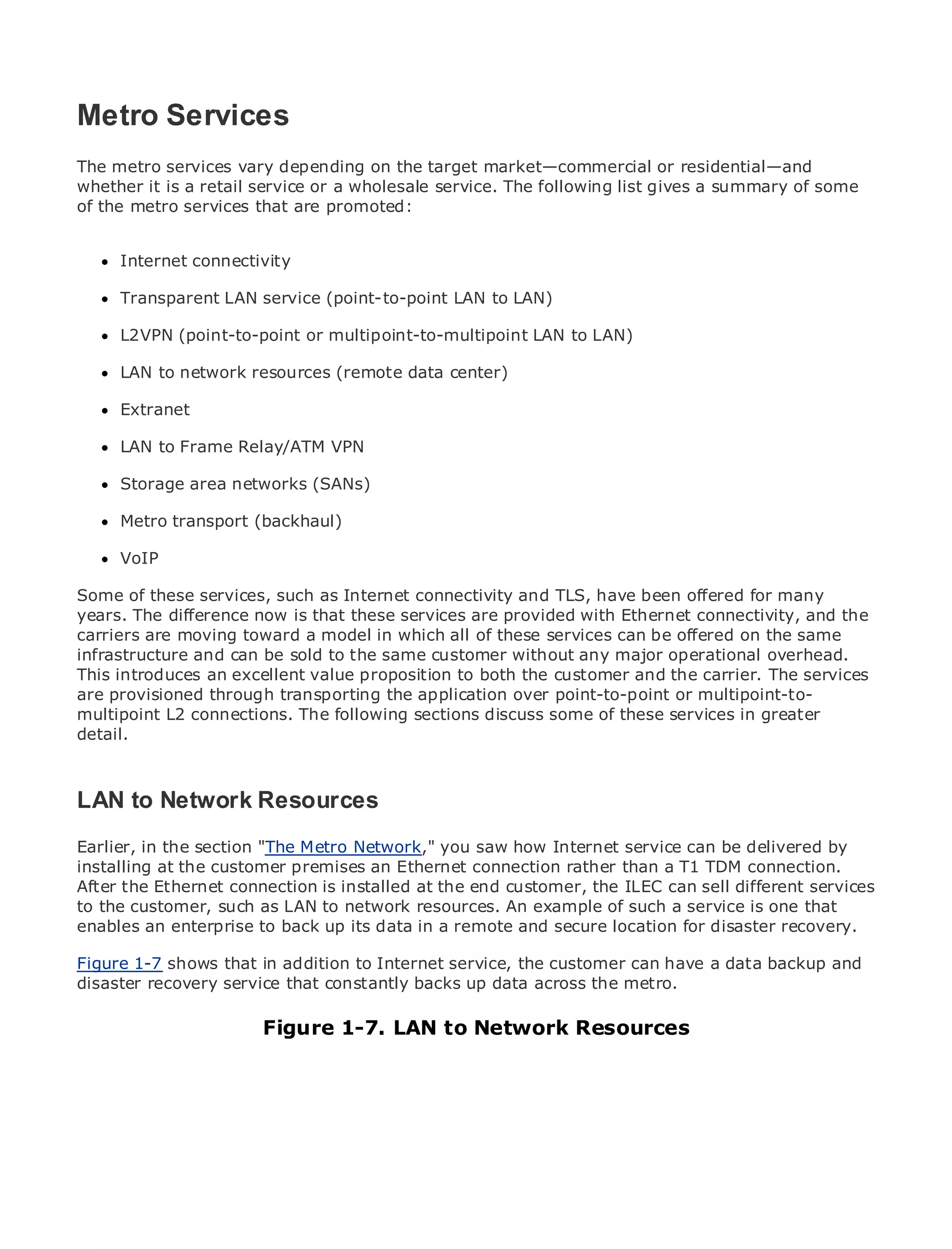 Metro Services
The metro services vary depending on the target market—commercial or residential—and
whether it is a retail service or a wholesale service. The following list gives a summary of some
of the metro services that are promoted:
•              Table of Contents
•              Index
Metro Internet
      Ethernet   connectivity
BySam Halabi
      Transparent LAN service (point-to-point LAN to LAN)

      L2VPN (point-to-point
    Publisher: Cisco Press         or multipoint-to-multipoint LAN to LAN)
    Pub Date: October 01, 2003
      LAN to network resources (remote data center)
       ISBN: 1-58705-096-X
      Pages: 240
      Extranet

      LAN to Frame Relay/ATM VPN

     Storage area networks (SANs)
The definitive guide to Enterprise and Carrier Metro Ethernet applications.
     Metro transport (backhaul)

      VoIP
      Discover the latest developments in metro networking, Ethernet, and MPLS services and
      what they can do for your organization
Some of these services, such as Internet connectivity and TLS, have been offered for many
years. The differenceeasy-to-readthese services are provided with Ethernet connectivity, andto
      Learn from the now is that format that enables networking professionals of all levels the
carriers are moving toward a model in which all of these services can be offered on the same
      understand the concepts
infrastructure and can be sold to the same customer without any major operational overhead.
This introduces an excellent valueindustry innovator and best-selling Cisco Press author,services
      Gain from the experience of proposition to both the customer and the carrier. The Sam
are provisioned through transporting the application over point-to-point or multipoint-to-
      Halabi, author of Internet Routing Architectures
multipoint L2 connections. The following sections discuss some of these services in greater
Metro networks will emerge as the next area of growth for the networking industry and will
detail.
represent a major shift in how data services are offered to businesses and residential customers.
The metro has always been a challenging environment for delivering data services because it has
been built to handle the stringent reliability and availability needs for voice. Carriers will have to
LAN to Network Resources the metro for next-generation data services demanded
go through fundamental shifts to equip
by enterprise customers and consumers. This is not only a technology shift, but also a shift in the
Earlier, in the section "The Metro Network," you saw how Internet service can be delivered by
operational and business model that will allow the incumbent carriers to transform the metro to
installing at the customer premises an Ethernet connection rather than a T1 TDM connection.
offer enhanced data services.
After the Ethernet connection is installed at the end customer, the ILEC can sell different services
to the customer, such as LAN to looks at resources. An example of such a service is one that
Metro Ethernet from Cisco Press network the deployment of metro data services from a holistic
enables an enterprise to back up its which a based on TDM technology, for discusses the
view. It describes the current metro,data in is remote and secure locationand disaster recovery.
drivers and challenges carriers will face in transforming the metro to address data services.
Figure 1-7 shows that in addition to Internet service, the customer can have a data backup and
disaster recovery service the constantly metro Ethernet services metro.
Metro Ethernet discusses thatadoption of backs up data across theand how that has led carriers
to the delivery of metro data services. With a changing mix of transport technologies, the book
then examines current Figure 1-7. trends,to Network Resources
                         and emerging LAN and delves into the role of virtual private networks
(VPN), virtual private local area networks (VLAN), virtual private LAN services (VPLS), traffic
engineering, and MPLS and Generalized MPLS (GMPLS).
 