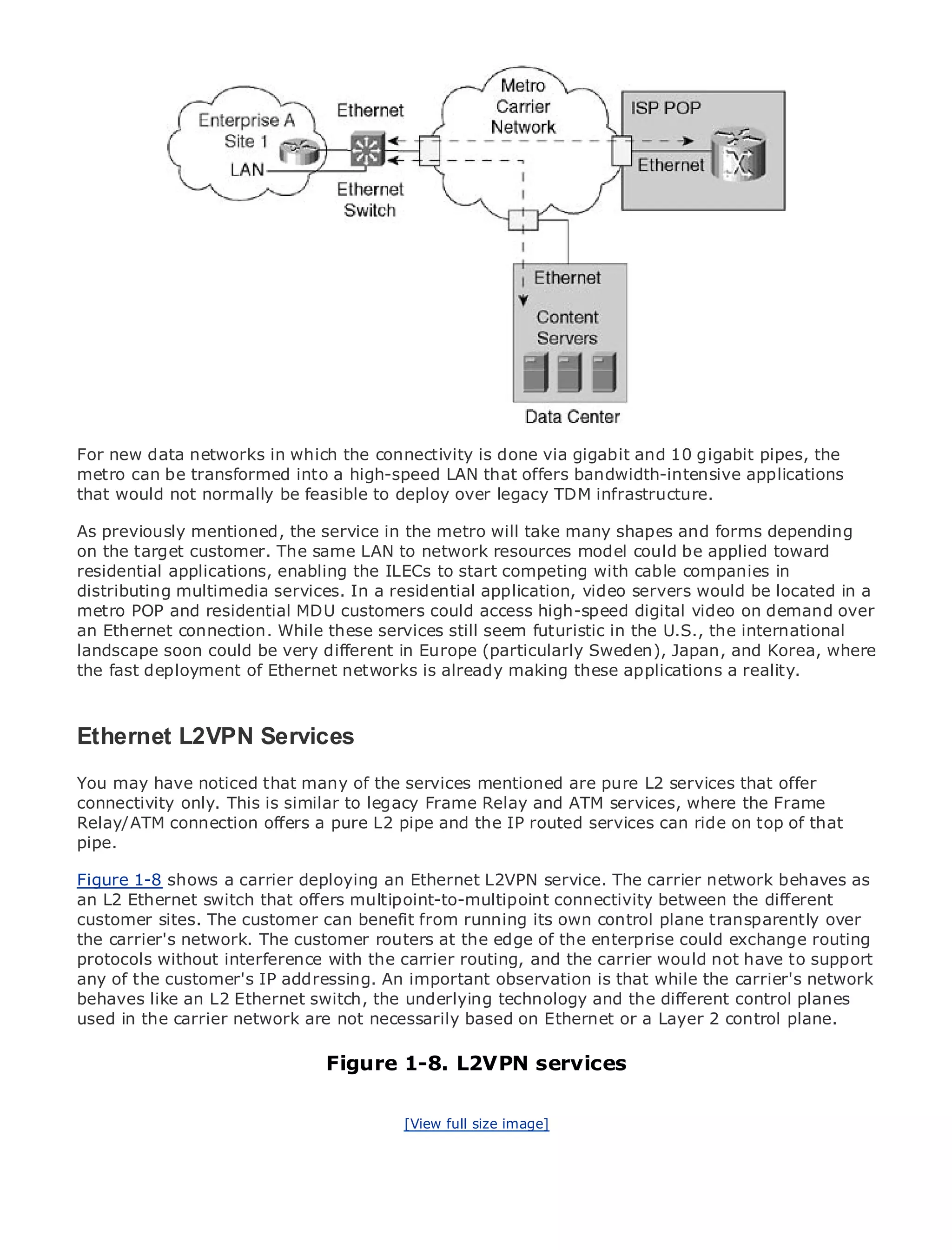 •                Table of Contents
•                Index
Metro Ethernet

BySam Halabi


    Publisher: Cisco Press
    Pub Date: October 01, 2003
        ISBN: 1-58705-096-X
       Pages: 240



For new data networks in which the connectivity is done via gigabit and 10 gigabit pipes, the
metro can be transformed into a high-speed LAN that offers bandwidth-intensive applications
that would not normally be feasible to deploy over legacy TDM infrastructure.
The definitive guide to Enterprise and Carrier Metro Ethernet applications.
As previously mentioned, the service in the metro will take many shapes and forms depending
on the target customer. The same LAN to network resources model could be applied toward
      Discover the latest developments in metro networking, Ethernet, and MPLS services and
residential applications, enabling the ILECs to start competing with cable companies in
      what they can do for your organization
distributing multimedia services. In a residential application, video servers would be located in a
metro POP and residential MDU customers could access high-speed digital videoof all levels to
      Learn from the easy-to-read format that enables networking professionals on demand over
an Ethernet connection. While these services still seem futuristic in the U.S., the international
      understand the concepts
landscape soon could be very different in Europe (particularly Sweden), Japan, and Korea, where
the fast deploymentexperience of industry is already making these applications a reality. Sam
      Gain from the of Ethernet networks innovator and best-selling Cisco Press author,
      Halabi, author of Internet Routing Architectures

Metro networks will emerge as the next area of growth for the networking industry and will
Ethernet L2VPN Services
represent a major shift in how data services are offered to businesses and residential customers.
The metro has always been a challenging environment for delivering data services because it has
You may have noticed that many of the services mentioned are pure L2 services that offer
been built to handle the stringent reliability and availability needs for voice. Carriers will have to
connectivity only. This is similar to legacy Frame Relay and ATM services, where the Frame
go through fundamental shifts to equip the metro for next-generation data services demanded
Relay/ATM connection offers a pure L2 pipe and the IP routed services can ride on top of that
by enterprise customers and consumers. This is not only a technology shift, but also a shift in the
pipe.
operational and business model that will allow the incumbent carriers to transform the metro to
offer enhanced data services.
Figure 1-8 shows a carrier deploying an Ethernet L2VPN service. The carrier network behaves as
an L2 Ethernet switch that offers multipoint-to-multipoint connectivity between the different
Metro Ethernet from Cisco Press looks at the deployment of metro data services from a holistic
customer sites. The customer can benefit from running its own control plane transparently over
view. It describes the current metro, which is based on TDM technology, and discusses the
the carrier's network. The customer routers at the edge of the enterprise could exchange routing
drivers and challenges carriers will face in transforming the metro to address data services.
protocols without interference with the carrier routing, and the carrier would not have to support
any of Ethernet discussesaddressing. An important observation is that while the has led carriers
Metro the customer's IP the adoption of metro Ethernet services and how that carrier's network
behaves like anof metro dataswitch, the underlying technology transport technologies, the book
to the delivery L2 Ethernet services. With a changing mix of and the different control planes
used examines current and emerging trends, and delves into the rolea Layer 2 control plane.
then in the carrier network are not necessarily based on Ethernet or of virtual private networks
(VPN), virtual private local area networks (VLAN), virtual private LAN services (VPLS), traffic
engineering, and MPLS and Generalized1-8. L2VPN services
                                Figure MPLS (GMPLS).

                                         [View full size image]
 
